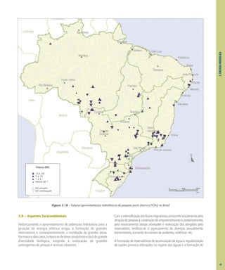 3.
ENERGIA
HIDRÁULICA
3.9 – Aspectos Socioambientais
Historicamente, o aproveitamento de potenciais hidráulicos para a
geração de energia elétrica exigiu a formação de grandes
reservatórios e, conseqüentemente, a inundação de grandes áreas.
Namaioriadoscasos,tratava-sedeáreasprodutivase(ou)degrande
diversidade biológica, exigindo a realocação de grandes
contingentes de pessoas e animais silvestres.
Comaintensificaçãodosfluxosmigratórios,provocadainicialmentepela
atraçãodepessoasàconstruçãodoempreendimentoe,posteriormente,
pelo encerramento dessas atividades e realocação dos atingidos pelo
reservatório, verificou-se o agravamento de doenças sexualmente
transmissíveis,aumentodonúmerodeacidentes,violências etc.
A formação de reservatórios de acumulação de água e regularização
de vazões provoca alterações no regime das águas e a formação de
Figura 3.16 – Futuros aproveitamentos hidrelétricos de pequeno porte (micro e PCHs) no Brasil
Potência (MW)
10 a 30
5 a 10
1 a 5
menos de 1
0 500 1000
km
Em projeto
Em construção
45
 
