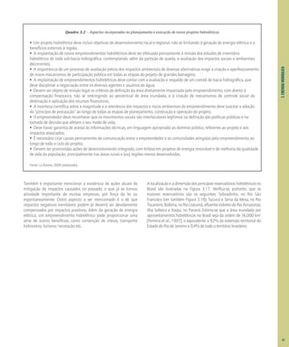 3.
ENERGIA
HIDRÁULICA
Também é importante mencionar a existência de ações atuais de
mitigação de impactos causados no passado; o que já se tornou
atividade importante de muitas empresas, por força da lei ou
espontaneamente. Outro aspecto a ser mencionado é o de que
impactos negativos inevitáveis podem (e devem) ser devidamente
compensados por impactos positivos. Além da geração de energia
elétrica, um empreendimento hidrelétrico pode proporcionar uma
série de outros benefícios, como contenção de cheias, transporte
hidroviário, turismo/recreação etc.
Alocalizaçãoeadimensãodosprincipaisreservatórioshidrelétricosno
Brasil são ilustradas na Figura 3.17. Verifica-se, portanto, que os
maiores reservatórios são os seguintes: Sobradinho, no Rio São
Francisco (ver também Figura 3.18); Tucuruí e Serra da Mesa, no Rio
Tocantins;Balbina,noRioUatumã,afluenteindiretodoRioAmazonas;
Ilha Solteira e Itaipu, no Paraná. Estima-se que a área inundada por
aproveitamentos hidrelétricos no Brasil seja da ordem de 36.000 km2
[Ferreira et al., 1997]; o equivalente a 82% da extensão territorial do
EstadodoRiodeJaneiroe0,4%detodooterritóriobrasileiro.
Quadro 3.2 – Aspectos incorporados no planejamento e execução de novos projetos hidrelétricos
• Um projeto hidrelétrico deve incluir objetivos de desenvolvimento local e regional, não se limitando à geração de energia elétrica e a
benefícios externos à região;
• A implantação de novos empreendimentos hidrelétricos deve ser efetuada previamente à revisão dos estudos de inventário
hidrelétrico de toda sub-bacia hidrográfica, contemplando, além da partição de queda, a avaliação dos impactos sociais e ambientais
decorrentes;
• A importância de um processo de avaliação prévia dos impactos ambientais de diversas alternativas exige a criação e aperfeiçoamento
de novos mecanismos de participação pública em todas as etapas do projeto de grandes barragens;
• A implantação de empreendimentos hidrelétricos deve contar com a avaliação e respaldo de um comitê de bacia hidrográfica, que
deve disciplinar a negociação entre os diversos agentes e usuários da água;
• Devem ser objeto de revisão legal os critérios de definição da área diretamente impactada pelo empreendimento, com direito à
compensação financeira, não se restringindo ao percentual de área inundada, e à criação de mecanismos de controle social da
destinação e aplicação dos recursos financeiros;
• A incerteza científica sobre a magnitude e a relevância dos impactos e riscos ambientais do empreendimento deve suscitar a adoção
do "princípio de precaução" ao longo de todas as etapas de planejamento, construção e operação do projeto;
• O empreendedor deve reconhecer que os movimentos sociais são interlocutores legítimos na definição das políticas públicas e na
tomada de decisão que afetam o seu modo de vida;
• Deve haver garantia de acesso às informações técnicas, em linguagem apropriada ao domínio público, referente ao projeto e aos
impactos associados;
• É necessário criar canais permanentes de comunicação entre o empreendedor e as comunidades atingidas pelo empreendimento ao
longo de todo o ciclo do projeto;
• Devem ser promovidas ações de desenvolvimento integrado, com ênfase em projetos de energia renovável e de melhoria da qualidade
de vida da população, principalmente nas áreas rurais e (ou) regiões menos desenvolvidas.
Fonte: La Rovere, 2000 (adaptado).
47
 