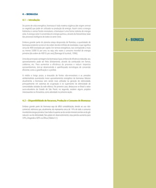 4 – BIOMASSA
4 – BIOMASSA
4.1 – Introdução
Do ponto de vista energético, biomassa é toda matéria orgânica (de origem animal
ou vegetal) que pode ser utilizada na produção de energia. Assim como a energia
hidráulica e outras fontes renováveis, a biomassa é uma forma indireta de energia
solar. A energia solar é convertida em energia química, através da fotossíntese, base
dos processos biológicos de todos os seres vivos.
Embora grande parte do planeta esteja desprovida de florestas, a quantidade de
biomassaexistentenaterraédaordemdedoistrilhõesdetoneladas;oquesignifica
cerca de 400 toneladas per capita. Em termos energéticos, isso corresponde a mais
ou menos 3.000 EJ por ano; ou seja, oito vezes o consumo mundial de energia
primária (da ordem de 400 EJ por ano) [Ramage & Scurlock, 1996].
Umadasprincipaisvantagensdabiomassaéque,emboradeeficiênciareduzida,seu
aproveitamento pode ser feito diretamente, através da combustão em fornos,
caldeiras, etc. Para aumentar a eficiência do processo e reduzir impactos
socioambientais, tem-se desenvolvido e aperfeiçoado tecnologias de conversão
eficiente, como a gaseificação e a pirólise.
A médio e longo prazo, a exaustão de fontes não-renováveis e as pressões
ambientalistas acarretarão maior aproveitamento energético da biomassa. Mesmo
atualmente, a biomassa vem sendo mais utilizada na geração de eletricidade,
principalmente em sistemas de co-geração e no suprimento de eletricidade de
comunidades isoladas da rede elétrica. No primeiro caso, destaca-se no Brasil o setor
sucro-alcooleiro do Estado de São Paulo; no segundo, existem alguns projetos
interessantesnaAmazônia,comoabordadonapróximaseção.
4.2 – DisponibilidadedeRecursos,ProduçãoeConsumodeBiomassa
Embora grande parte da biomassa seja de difícil contabilização, devido ao uso não-
comercial, estima-se que, atualmente, ela representa cerca de 14% de todo o consumo
mundialdeenergiaprimária.Esseíndiceésuperioraodocarvãomineralesimilaraodogás
naturaleaodaeletricidade.Nospaísesemdesenvolvimento,essaparcelaaumentapara
34%,chegandoa60%naÁfrica(Tabela4.1).
 