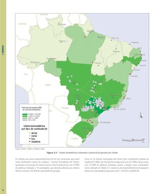 4.
BIOMASSA
Em relação aos novos empreendimentos, há um em construção, que usará
como combustível cavaco de madeira – Central Termelétrica de Piratini,
localizada no município de mesmo nome, no Rio Grande do Sul, com 10 MW
de potência instalada, e 18 outorgados, que deverão adicionar ao sistema
elétrico nacional 105 MW de capacidade de geração.
Entre as 18 centrais outorgadas, dez terão como combustível resíduos de
madeira (51 MW), seis irão queimar bagaço de cana (31 MW) e duas usinas,
com 23 MW de potência instalada, usarão o biogás como combustível.
Como indicado na Tabela 4.3, tratam-se de empreendimentos de pequeno
porte, com capacidade de geração entre 1.250 kW e 20.000 kW.
Figura 4.3 – Usinas termelétricas a biomassa e potencial de geração por Estado
Fontes: ANEEL, 2000 e CENBIO, 2000.
0 500 1000
km
Potencial total instalado (MW)
por sub-bacia hidrográfica.
5.000 a 20.000
1.000 a 5.000
200 a 1.000
30 a 200
58
 