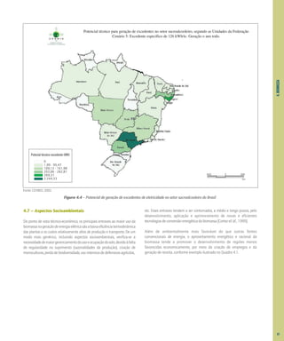 Figura 4.4 – Potencial de geração de excedentes de eletricidade no setor sucroalcooleiro do Brasil
Fonte: CENBIO, 2002.
4.
BIOMASSA
4.7 – Aspectos Socioambientais
Do ponto de vista técnico-econômico, os principais entraves ao maior uso da
biomassanageraçãodeenergiaelétricasãoabaixaeficiênciatermodinâmica
das plantas e os custos relativamente altos de produção e transporte. De um
modo mais genérico, incluindo aspectos socioambientais, verifica-se a
necessidadedemaiorgerenciamentodousoeocupaçãodosolo,devidoàfalta
de regularidade no suprimento (sazonalidades da produção), criação de
monoculturas,perdadebiodiversidade,usointensivodedefensivosagrícolas,
etc. Esses entraves tendem a ser contornados, a médio e longo prazos, pelo
desenvolvimento, aplicação e aprimoramento de novas e eficientes
tecnologiasdeconversãoenergéticadabiomassa[Cortezet al.,1999].
Além de ambientalmente mais favorável do que outras fontes
convencionais de energia, o aproveitamento energético e racional da
biomassa tende a promover o desenvolvimento de regiões menos
favorecidas economicamente, por meio da criação de empregos e da
geração de receita, conforme exemplo ilustrado no Quadro 4.1.
Potecial técnico excedente (MW)
0
1,99 - 95,47
109,13 - 161,98
203,06 - 282,81
369,31
2.244,33
800 0 800
km
Potencial técnico para geração de excedentes no setor sucroalcooleiro, segundo as Unidades da Federação
Cenário 5: Excedente específico de 126 kWh/tc. Geração o ano todo.
61
 
