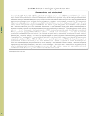 4
–
BIOMASSA
Quadro 4.1 – Exemplo de uso de óleos vegetais na geração de energia elétrica
Óleo de andiroba pode substituir diesel
Carauari, 16/05/2000 - A comunidade de São Roque, localizada no município de Carauari, a cerca de 800 km a sudoeste de Manaus, no Amazonas,
realiza este ano uma experiência piloto, substituindo o diesel por óleo de andiroba, em um gerador de energia de 144 kVA, especialmente adaptado.
AandirobaéumaárvorerelativamenteabundantenasvárzeasdorioJuruá,decujassementestradicionalmenteseextraióleoparaproduçãodesabão
e sabonete caseiro. O uso em motores, no lugar do diesel, tornou-se possível graças a uma nova tecnologia de extração do óleo, 50% mais produtiva,
edeprocessosdedepuração,aindaemfasedetestes.Aadaptaçãodomotorésimples,apenasnosistemadepré-aquecimento,efoifeitanaAlemanha.
O motor foi doado pela organização não-governamental Biomass Users Network. Na ponta do lápis, o óleo de andiroba é mais caro do que o diesel,
mas a alternativa pode ser uma solução para comunidades muito isoladas, que hoje dependem de longas viagens de barco para obter o diesel dos
geradoresdeenergiaemotoresdepopadascanoasevoadeiras(comosãochamadososbarcosdealumínio)."Ocustodeproduçãodoóleodeandiroba
está entre 1 e 1,5 real o litro, enquanto o diesel aqui é comprado a R$0,85", diz o engenheiro eletricista José de Castro Côrrea, da Universidade do
Amazonas, coordenador do projeto. "A diferença fica menor se tirarmos o subsídio do diesel e considerarmos que a queima do óleo de andiroba não
produz óxidos de enxofre (causadores da chuva ácida) e não há emissão de carbono (porque o crescimento da árvore seqüestra o carbono emitido na
queima do óleo)". O projeto de pesquisa já tem 3 anos e vem atraindo a atenção dos órgãos financiadores de pesquisas, como o Conselho Nacional de
PesquisasCientíficaseTecnológicas,CNPq,emesmodaAgênciaNacionaldeEnergiaElétrica,ANEEL.Esteano,acomunidadedeSãoRoqueaumentou
a capacidade de produção de 60 para 450 kg de andiroba por hora, o que rende aproximadamente 150 litros de óleo por hora e equivale ao
processamento de 60 toneladas de sementes por safra. Para os ribeirinhos de toda a várzea do Juruá, a venda das sementes de andiroba para uma
futura usina de processamento de óleo é tida como uma das poucas saídas para a atual estagnação econômica da região. Castro ainda trabalha com
o aproveitamento da torta de andiroba (casca e polpa após a retirada do óleo) para a fabricação de velas e sprays repelentes de mosquitos. Além de
utilizar um resíduo, esses repelentes não são tóxicos para o homem, como os de origem sintética. A pesquisa sobre as propriedades repelentes da
andiroba é da Fundação Osvaldo Cruz e já existem indústrias colocando estas velas no mercado.
Fonte: Agência Estado (Liana John)
62
 