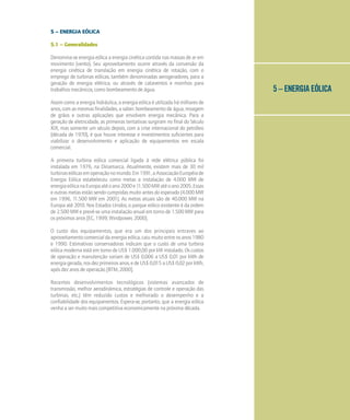 5 – ENERGIA EÓLICA
5 – ENERGIA EÓLICA
5.1 – Generalidades
Denomina-se energia eólica a energia cinética contida nas massas de ar em
movimento (vento). Seu aproveitamento ocorre através da conversão da
energia cinética de translação em energia cinética de rotação, com o
emprego de turbinas eólicas, também denominadas aerogeradores, para a
geração de energia elétrica, ou através de cataventos e moinhos para
trabalhos mecânicos, como bombeamento de água.
Assim como a energia hidráulica, a energia eólica é utilizada há milhares de
anos, com as mesmas finalidades, a saber: bombeamento de água, moagem
de grãos e outras aplicações que envolvem energia mecânica. Para a
geração de eletricidade, as primeiras tentativas surgiram no final do Século
XIX, mas somente um século depois, com a crise internacional do petróleo
(década de 1970), é que houve interesse e investimentos suficientes para
viabilizar o desenvolvimento e aplicação de equipamentos em escala
comercial.
A primeira turbina eólica comercial ligada à rede elétrica pública foi
instalada em 1976, na Dinamarca. Atualmente, existem mais de 30 mil
turbinaseólicasemoperaçãonomundo.Em1991,aAssociaçãoEuropéiade
Energia Eólica estabeleceu como metas a instalação de 4.000 MW de
energiaeólicanaEuropaatéoano2000e11.500MWatéoano2005.Essas
e outras metas estão sendo cumpridas muito antes do esperado (4.000 MW
em 1996, 11.500 MW em 2001). As metas atuais são de 40.000 MW na
Europa até 2010. Nos Estados Unidos, o parque eólico existente é da ordem
de 2.500 MW e prevê-se uma instalação anual em torno de 1.500 MW para
os próximos anos [EC, 1999; Windpower, 2000].
O custo dos equipamentos, que era um dos principais entraves ao
aproveitamento comercial da energia eólica, caiu muito entre os anos 1980
e 1990. Estimativas conservadoras indicam que o custo de uma turbina
eólica moderna está em torno de US$ 1.000,00 por kW instalado. Os custos
de operação e manutenção variam de US$ 0,006 a US$ 0,01 por kWh de
energiagerada,nosdezprimeirosanos,edeUS$0,015aUS$0,02porkWh,
após dez anos de operação [BTM, 2000].
Recentes desenvolvimentos tecnológicos (sistemas avançados de
transmissão, melhor aerodinâmica, estratégias de controle e operação das
turbinas, etc.) têm reduzido custos e melhorado o desempenho e a
confiabilidade dos equipamentos. Espera-se, portanto, que a energia eólica
venha a ser muito mais competitiva economicamente na próxima década.
 