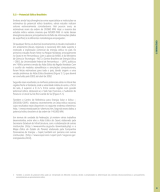 5.
ENERGIA
EÓLICA
5.3 – Potencial Eólico Brasileiro
Embora ainda haja divergências entre especialistas e instituições na
estimativa do potencial eólico brasileiro, vários estudos indicam
valores extremamente consideráveis. Até poucos anos, as
estimativas eram da ordem de 20.000 MW. Hoje a maioria dos
estudos indica valores maiores que 60.000 MW. A razão dessas
divergências decorre principalmente da falta de informações (dados
de superfície) e às diferentes metodologias empregadas2
.
Dequalquerforma,osdiversoslevantamentoseestudosrealizadose
em andamento (locais, regionais e nacionais) têm dado suporte e
motivado a exploração comercial da energia eólica no país. Os
primeiros estudos foram feitos na Região Nordeste, principalmente
no Ceará e em Pernambuco. Com o apoio da ANEEL e do Ministério
de Ciência e Tecnologia – MCT, o Centro Brasileiro de Energia Eólica
– CBEE, da Universidade Federal de Pernambuco – UFPE, publicou
em 1998 a primeira versão do Atlas Eólico da Região Nordeste. Com
o auxílio de modelos atmosféricos e simulações computacionais,
foram feitas estimativas para todo o país, dando origem a uma
versão preliminar do Atlas Eólico Brasileiro (Figura 5.1), que deverá
ser concluído pelo CBEE até abril de 2002.
Segundoessesresultados,osmelhorespotenciaisestãonolitoraldas
regiões Norte e Nordeste, onde a velocidade média do vento, a 50 m
do solo, é superior a 8 m/s. Entre outras regiões com grande
potencial eólico, destacam-se o Vale São Francisco, o Sudoeste do
Paraná e o Litoral Sul do Rio Grande do Sul (Figura 5.1).
Também o Centro de Referência para Energia Solar e Eólica –
CRESESB/CEPEL elaborou recentemente um atlas eólico nacional,
cujos resultados estão disponíveis no seguinte endereço eletrônico:
http://www.cresesb.cepel.br/abertura.htm. Segundo esses dados, o
potencial eólico brasileiro é da ordem de 140.000 MW.
Em termos de unidade da federação, já existem vários trabalhos
desenvolvidos, entre eles o Atlas Eólico do Ceará, elaborado pela
Secretaria Estadual de Infra-Estrutura, com a colaboração de outras
instituições (http://www.seinfra.ce.gov.br/downloads.php) e o
Mapa Eólico do Estado do Paraná, elaborado pela Companhia
Paranaense de Energia – Copel, também em parceria com outras
instituições (http://www.copel.com/copel/port/negocios-ger-
energiaeolica.html).
65
2 Também o conceito de potencial eólico pode ser interpretado de diferentes maneiras, devido à complexidade na determinação das restrições técnico-econômicas e, principalmente,
socioambientais ao aproveitamento eólico.
 
