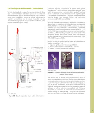 5.
ENERGIA
EÓLICA
5.4 – Tecnologias de Aproveitamento – Turbinas Eólicas
No início da utilização da energia eólica, surgiram turbinas de vários
tipos–eixohorizontal,eixovertical,comapenasumapá,comduase
três pás, gerador de indução, gerador síncrono, etc. Com o passar do
tempo, viu-se consolidar o projeto de turbinas eólicas com as
seguintes características: eixo de rotação horizontal, três pás,
alinhamento ativo, gerador de indução, estrutura não-flexível, como
ilustrado na Figura 5.2 [CBEE, 2000].
Figura 5.2 – Desenho esquemático de uma turbina eólica moderna
Entretanto, algumas características de projeto ainda geram
polêmica, como a utilização ou não do controle do ângulo de passo
(pitch) das pás para limitar a potência máxima gerada. A tendência
atualéacombinaçãodasduastécnicasdecontroledepotência(stall
e pitch) em pás que podem variar o ângulo de passo para ajustar a
potência gerada, sem, contudo, utilizar esse mecanismo
continuamente [Wind Directions, 2000].
Quantoàcapacidadedegeraçãoelétrica,asprimeirasturbinaseólicas
desenvolvidas em escala comercial tinham potências nominais entre
10kWe50kW.Noiníciodadécadade1990,apotênciadasmáquinas
aumentou para a faixa de 100 kW a 300 kW. Em 1995, a maioria dos
fabricantes de grandes turbinas ofereciam modelos de 300 kW a 750
kW. Em 1997, foram introduzidas comercialmente as turbinas eólicas
de1MWe1,5MW,iniciandoageraçãodemáquinasdegrandeporte.
Atualmente, existem mais de mil turbinas eólicas com potência
nominalsuperiora1MWemfuncionamentonomundo[Boyle,1996;
BTM, 2000; Windpower, 2000].
Quanto ao porte, as turbinas eólicas podem ser classificadas da
seguinte forma (Figura 5.3):
• Pequenas – potência nominal menor que 500 kW
• Médias – potência nominal entre 500 kW e 1000 kW
• Grandes – potência nominal maior que 1 MW
Fotos: CBEE, 2001.
Figura 5.3 – Exemplos de turbinas eólicas (da esquerda para a direita:
pequena, média e grande)
Nos últimos anos, as maiores inovações tecnológicas foram a
utilizaçãodeacionamentodireto(semmultiplicadordevelocidades),
comgeradoressíncronosenovossistemasdecontrole,quepermitem
o funcionamento das turbinas em velocidade variável, com qualquer
tipo de gerador. A tecnologia atual oferece uma variedade de
máquinas, segundo a aplicação ou local de instalação. Quanto à
aplicação, as turbinas podem ser conectadas à rede elétrica ou
destinadas ao suprimento de eletricidade de comunidades ou
sistemas isolados. Em relação ao local, a instalação pode ser feita em
terra firme ou off-shore e em locais de ventos fortes ou moderados.
Fonte: CBEE, 2001.
67
 