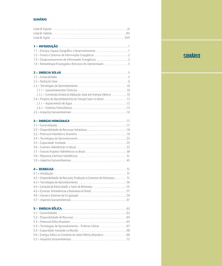 SUMÁRIO
SUMÁRIO
Lista de Figuras . . . . . . . . . . . . . . . . . . . . . . . . . . . . . . . . . . . . . . . . . . . . . . . . . . . . . . . . . . . . . . . .XI
Lista de Tabelas . . . . . . . . . . . . . . . . . . . . . . . . . . . . . . . . . . . . . . . . . . . . . . . . . . . . . . . . . . . . . . XV
Lista de Siglas . . . . . . . . . . . . . . . . . . . . . . . . . . . . . . . . . . . . . . . . . . . . . . . . . . . . . . . . . . . . . . . XVII
1 – INTRODUÇÃO . . . . . . . . . . . . . . . . . . . . . . . . . . . . . . . . . . . . . . . . . . . . . . . . . . . . . . . . . . . 1
1.1 – Energia, Espaço Geográfico e Desenvolvimento . . . . . . . . . . . . . . . . . . . . . . . . . . . 1
1.2 – Fontes e Sistemas de Informações Energéticas . . . . . . . . . . . . . . . . . . . . . . . . . . . . 2
1.3 – Geoprocessamento de Informações Energéticas . . . . . . . . . . . . . . . . . . . . . . . . . . . 2
1.4 – Metodologia Empregada e Estrutura de Apresentação . . . . . . . . . . . . . . . . . . . . 3
2 – ENERGIA SOLAR . . . . . . . . . . . . . . . . . . . . . . . . . . . . . . . . . . . . . . . . . . . . . . . . . . . . . . . . . 5
2.1 – Generalidades . . . . . . . . . . . . . . . . . . . . . . . . . . . . . . . . . . . . . . . . . . . . . . . . . . . . . . . . . . . . 5
2.2 – Radiação Solar . . . . . . . . . . . . . . . . . . . . . . . . . . . . . . . . . . . . . . . . . . . . . . . . . . . . . . . . . . . 6
2.3 – Tecnologias de Aproveitamento . . . . . . . . . . . . . . . . . . . . . . . . . . . . . . . . . . . . . . . . . .10
2.3.1 – Aproveitamentos Térmicos . . . . . . . . . . . . . . . . . . . . . . . . . . . . . . . . . . . . . . . . . .10
2.3.2 – Conversão Direta da Radiação Solar em Energia Elétrica . . . . . . . . . . . . .10
2.4 – Projetos de Aproveitamento da Energia Solar no Brasil . . . . . . . . . . . . . . . . . . .12
2.4.1 – Aquecimento de Água . . . . . . . . . . . . . . . . . . . . . . . . . . . . . . . . . . . . . . . . . . . . . .12
2.4.2 – Sistemas Fotovoltaicos . . . . . . . . . . . . . . . . . . . . . . . . . . . . . . . . . . . . . . . . . . . . . .13
2.5 – Impactos Socioambientais . . . . . . . . . . . . . . . . . . . . . . . . . . . . . . . . . . . . . . . . . . . . . . .16
3 – ENERGIA HIDRÁULICA . . . . . . . . . . . . . . . . . . . . . . . . . . . . . . . . . . . . . . . . . . . . . . . .17
3.1 – Generalidades . . . . . . . . . . . . . . . . . . . . . . . . . . . . . . . . . . . . . . . . . . . . . . . . . . . . . . . . . . .17
3.2 – Disponibilidade de Recursos Hidráulicos . . . . . . . . . . . . . . . . . . . . . . . . . . . . . . . . . .18
3.3 – Potencial Hidrelétrico Brasileiro . . . . . . . . . . . . . . . . . . . . . . . . . . . . . . . . . . . . . . . . . 19
3.4 – Tecnologias de Aproveitamento . . . . . . . . . . . . . . . . . . . . . . . . . . . . . . . . . . . . . . . . . 23
3.5 – Capacidade Instalada . . . . . . . . . . . . . . . . . . . . . . . . . . . . . . . . . . . . . . . . . . . . . . . . . . . 25
3.6 – Centrais Hidrelétricas no Brasil . . . . . . . . . . . . . . . . . . . . . . . . . . . . . . . . . . . . . . . . . . 32
3.7 – Futuros Projetos Hidrelétricos no Brasil . . . . . . . . . . . . . . . . . . . . . . . . . . . . . . . . . . 38
3.8 – Pequenas Centrais Hidrelétricas . . . . . . . . . . . . . . . . . . . . . . . . . . . . . . . . . . . . . . . . . 41
3.9 – Aspectos Socioambientais . . . . . . . . . . . . . . . . . . . . . . . . . . . . . . . . . . . . . . . . . . . . . . . 45
4 – BIOMASSA . . . . . . . . . . . . . . . . . . . . . . . . . . . . . . . . . . . . . . . . . . . . . . . . . . . . . . . . . . . . . . 51
4.1 – Introdução . . . . . . . . . . . . . . . . . . . . . . . . . . . . . . . . . . . . . . . . . . . . . . . . . . . . . . . . . . . . . . 51
4.2 – Disponibilidade de Recursos, Produção e Consumo de Biomassa . . . . . . . . . . 51
4.3 – Tecnologias de Aproveitamento . . . . . . . . . . . . . . . . . . . . . . . . . . . . . . . . . . . . . . . . . 54
4.4 – Geração de Eletricidade a Partir de Biomassa . . . . . . . . . . . . . . . . . . . . . . . . . . . . 55
4.5 – Centrais Termelétricas a Biomassa no Brasil . . . . . . . . . . . . . . . . . . . . . . . . . . . . . . 57
4.6 – Usinas e Sistemas de Co-geração . . . . . . . . . . . . . . . . . . . . . . . . . . . . . . . . . . . . . . . . 59
4.7 – Aspectos Socioambientais . . . . . . . . . . . . . . . . . . . . . . . . . . . . . . . . . . . . . . . . . . . . . . . 61
5 – ENERGIA EÓLICA . . . . . . . . . . . . . . . . . . . . . . . . . . . . . . . . . . . . . . . . . . . . . . . . . . . . . . 63
5.1 – Generalidades . . . . . . . . . . . . . . . . . . . . . . . . . . . . . . . . . . . . . . . . . . . . . . . . . . . . . . . . . . 63
5.2 – Disponibilidade de Recursos . . . . . . . . . . . . . . . . . . . . . . . . . . . . . . . . . . . . . . . . . . . . . 64
5.3 – Potencial Eólico Brasileiro . . . . . . . . . . . . . . . . . . . . . . . . . . . . . . . . . . . . . . . . . . . . . . . 65
5.4 – Tecnologias de Aproveitamento – Turbinas Eólicas . . . . . . . . . . . . . . . . . . . . . . 67
5.5 – Capacidade Instalada no Mundo . . . . . . . . . . . . . . . . . . . . . . . . . . . . . . . . . . . . . . . . 68
5.6 – Energia Eólica no Contexto do Setor Elétrico Brasileiro . . . . . . . . . . . . . . . . . . . 68
5.7 – Impactos Socioambientais . . . . . . . . . . . . . . . . . . . . . . . . . . . . . . . . . . . . . . . . . . . . . . 73
 