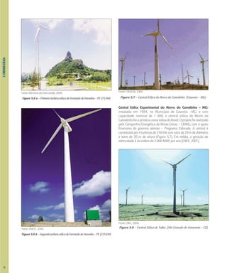 Fonte: Memória da Eletricidade, 2000.
Figura5.6a–PrimeiraturbinaeólicadeFernandodeNoronha–PE(75kW)
Fonte: ANEEL, 2000.
Figura5.6b–SegundaturbinaeólicadeFernandodeNoronha–PE(225kW)
Fonte: CRESESB, 2000.
Figura 5.7 – Central Eólica do Morro do Camelinho (Gouveia – MG)
Central Eólica Experimental do Morro do Camelinho – MG:
instalada em 1994, no Município de Gouveia –MG, e com
capacidade nominal de 1 MW, a central eólica do Morro do
CamelinhofoiaprimeirausinaeólicadoBrasil.Oprojetofoirealizado
pela Companhia Energética de Minas Gerais – CEMIG, com o apoio
financeiro do governo alemão – Programa Eldorado. A central é
constituídapor4turbinasde250kW,comrotorde29mdediâmetro
e torre de 30 m de altura (Figura 5.7). Em média, a geração de
eletricidade é da ordem de 2.000 MWh por ano [CBEE, 2001].
Fonte: CBEE, 2000.
Figura 5.8 – Central Eólica de Taíba (São Gonçalo do Amarante – CE)
5.
ENERGIA
EÓLICA
72
 