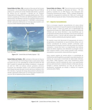 5.
ENERGIA
EÓLICA
Central Eólica de Taíba – CE:LocalizadanoMunicípiodeSãoGonçalo
doAmarante–CE,aCentralEólicadeTaíba(Figura5.8),com5MWde
potência, foi a primeira do mundo instalada sobre dunas e a primeira
da América do Sul construída e operada por um Produtor
IndependentedeEnergia(PIE).Emoperaçãodesdejaneirode1999,a
central é composta por 10 turbinas de 500 kW, geradores assíncronos,
rotoresde40mdediâmetroetorrede45mdealtura.Estima-sequea
geraçãomédiaanualsejadaordemde17.500MWh,osuficientepara
atender à demanda residencial de um município típico brasileiro com
cercade50.000habitantes[EólicaNotícias,2000].
Fonte: CBEE, 2000.
Figura 5.9 – Central Eólica da Prainha (Aquiraz – CE)
Central Eólica de Prainha – CE: Localizada no Município de Aquiraz
– CE, a Central Eólica de Prainha (Figura 5.9) é o maior parque eólico
da América do Sul, com capacidade de 10 MW (20 turbinas de 500
kW). O projeto foi realizado pela Wobben Windpower e inaugurado
em abril de 1999. As turbinas utilizam geradores síncronos,
funcionam com velocidade variável e com controle de potência por
pitch (ângulo de passo das pás). As torres são de aço, tubulares e com
45 m de altura. A geração de energia dessa central é suficiente para
atender à demanda residencial de um município típico brasileiro com
cerca de 100 mil habitantes [Eólica Notícias, 2000].
Central Eólica de Palmas – PR: Trata-se da primeira central eólica
do Sul do Brasil, localizada no Município de Palmas – PR, com
potência instalada de 2,5 MW (Figura 5.10). Realizado pela
Companhia Paranaense de Energia – COPEL e Wobben Windpower,
o projeto foi inaugurado em novembro de 1999, com 5 turbinas de
500kW,idênticasàquelasdeTaíbaePrainha[EólicaNotícias,2000].
5.7 – Impactos Socioambientais
Entre os principais impactos socioambientais de usinas eólicas
destacam-seossonoroseosvisuais.Osimpactossonorossãodevidosao
ruído dos rotores e variam de acordo com as especificações dos
equipamentos[Araújoetal.,2000].Segundoosautores,asturbinasde
múltiplas pás são menos eficientes e mais barulhentas que os
aerogeradoresdehélicesdealtavelocidade.Afimdeevitartranstornos
à população vizinha, o nível de ruído das turbinas deve antender às
normasepadrõesestabelecidospelalegislaçãovigente.
Os impactos visuais são decorrentes do agrupamento de torres e
aerogeradores, principalmente no caso de centrais eólicas com um
número considerável de turbinas, também conhecidas como
fazendaseólicas.Osimpactosvariammuitodeacordocomolocaldas
instalações, o arranjo das torres e as especificações das turbinas.
Apesar de efeitos negativos, como alterações na paisagem natural,
esses impactos tendem a atrair turistas, gerando renda, emprego,
arrecadações e promovendo o desenvolvimento regional.
Outro impacto negativo de centrais eólicas é a possibilidade de
interferênciaseletromagnéticas,quepodemcausarperturbaçõesnos
sistemas de comunicação e transmissão de dados (rádio, televisão,
etc.) [Taylor, 1996]. Segundo o autor, essas interferências variam
muito segundo o local de instalação da usina e suas especificações
técnicas, particularmente o material utilizado na fabricação das pás.
Também a possível interferência nas rotas de aves deve ser
devidamente considerada nos estudos e relatórios de impactos
ambientais (EIA/RIMA).
73
Fonte: COPEL, 2001.
Figura 5.10 – Central Eólica de Palmas (Palmas – PR)
 