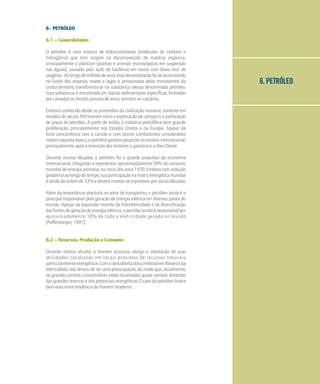 6. PETRÓLEO
6 - PETRÓLEO
6.1 – Generalidades
O petróleo é uma mistura de hidrocarbonetos (moléculas de carbono e
hidrogênio) que tem origem na decomposição de matéria orgânica,
principalmente o plâncton (plantas e animais microscópicos em suspensão
nas águas), causada pela ação de bactérias em meios com baixo teor de
oxigênio. Aolongodemilhõesdeanos,essadecomposiçãofoi-seacumulando
no fundo dos oceanos, mares e lagos e, pressionada pelos movimentos da
crosta terrestre, transformou-se na substância oleosa denominada petróleo.
Essa substância é encontrada em bacias sedimentares específicas, formadas
por camadas ou lençóis porosos de areia, arenitos ou calcários.
Embora conhecido desde os primórdios da civilização humana, somente em
meados do século XIX tiveram início a exploração de campos e a perfuração
de poços de petróleo. A partir de então, a indústria petrolífera teve grande
proliferação, principalmente nos Estados Unidos e na Europa. Apesar da
forte concorrência com o carvão e com outros combustíveis considerados
nobresnaquelaépoca,opetróleoganhouprojeçãonocenáriointernacional,
principalmente após a invenção dos motores a gasolina e a óleo Diesel.
Durante muitas décadas, o petróleo foi o grande propulsor da economia
internacional, chegando a representar aproximadamente 50% do consumo
mundial de energia primária, no início dos anos 1970. Embora com redução
gradativaaolongodotempo,suaparticipaçãonamatrizenergéticamundial
éaindadaordemde33%edeverámanter-seexpressivaporváriasdécadas.
Além da importância absoluta no setor de transportes, o petróleo ainda é o
principal responsável pela geração de energia elétrica em diversos países do
mundo. Apesar da expansão recente da hidreletricidade e da diversificação
dasfontesdegeraçãodeenergiaelétrica,opetróleoaindaéresponsávelpor
aproximadamente 10% de toda a eletricidade gerada no mundo
[Paffenbarger, 1997].
6.2 – Reservas, Produção e Consumo
Durante muitos séculos, o homem procurou abrigo e instalação de suas
atividades cotidianas em locais próximos de recursos naturais,
particularmenteenergéticos.Comadescobertadoscombustíveisfósseiseda
eletricidade, isso deixou de ser uma preocupação, de modo que, atualmente,
os grandes centros consumidores estão localizados quase sempre distantes
das grandes reservas e dos potenciais energéticos. O caso do petróleo ilustra
bem essa nova tendência do homem moderno.
 