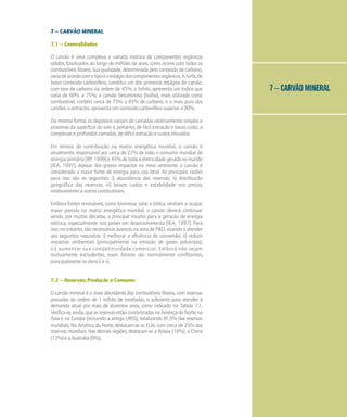 7 – CARVÃO MINERAL
7 – CARVÃO MINERAL
7.1 – Generalidades
O carvão é uma complexa e variada mistura de componentes orgânicos
sólidos, fossilizados ao longo de milhões de anos, como ocorre com todos os
combustíveis fósseis. Sua qualidade, determinada pelo conteúdo de carbono,
variadeacordocomotipoeoestágiodoscomponentesorgânicos.Aturfa,de
baixo conteúdo carbonífero, constitui um dos primeiros estágios do carvão,
com teor de carbono na ordem de 45%; o linhito apresenta um índice que
varia de 60% a 75%; o carvão betuminoso (hulha), mais utilizado como
combustível, contém cerca de 75% a 85% de carbono, e o mais puro dos
carvões, o antracito, apresenta um conteúdo carbonífero superior a 90%.
Da mesma forma, os depósitos variam de camadas relativamente simples e
próximas da superfície do solo e, portanto, de fácil extração e baixo custo, a
complexas e profundas camadas, de difícil extração e custos elevados.
Em termos de contribuição na matriz energética mundial, o carvão é
atualmente responsável por cerca de 22% de todo o consumo mundial de
energia primária [BP, 1999] e 45% de toda a eletricidade gerada no mundo
[IEA, 1997]. Apesar dos graves impactos no meio ambiente, o carvão é
considerado a maior fonte de energia para uso local. As principais razões
para isso são as seguintes: i) abundância das reservas; ii) distribuição
geográfica das reservas; iii) baixos custos e estabilidade nos preços,
relativamente a outros combustíveis.
Embora fontes renováveis, como biomassa, solar e eólica, venham a ocupar
maior parcela na matriz energética mundial, o carvão deverá continuar
sendo, por muitas décadas, o principal insumo para a geração de energia
elétrica, especialmente nos países em desenvolvimento [IEA, 1997]. Para
isso, no entanto, são necessários avanços na área de P&D, visando a atender
aos seguintes requisitos: i) melhorar a eficiência de conversão; ii) reduzir
impactos ambientais (principalmente na emissão de gases poluentes);
iii) aumentar sua competitividade comercial. Embora não sejam
mutuamente excludentes, esses fatores são normalmente conflitantes,
principalmente os itens ii e iii.
7.2 – Reservas, Produção e Consumo
O carvão mineral é o mais abundante dos combustíveis fósseis, com reservas
provadas da ordem de 1 trilhão de toneladas, o suficiente para atender à
demanda atual por mais de duzentos anos, como indicado na Tabela 7.1.
Verifica-se,ainda,queasreservasestãoconcentradasnaAméricadoNorte,na
Ásia e na Europa (incluindo a antiga URSS), totalizando 81,5% das reservas
mundiais. Na América do Norte, destacam-se os EUA, com cerca de 25% das
reservas mundiais. Nas demais regiões, destacam-se a Rússia (16%), a China
(12%)eaAustrália(9%).
 