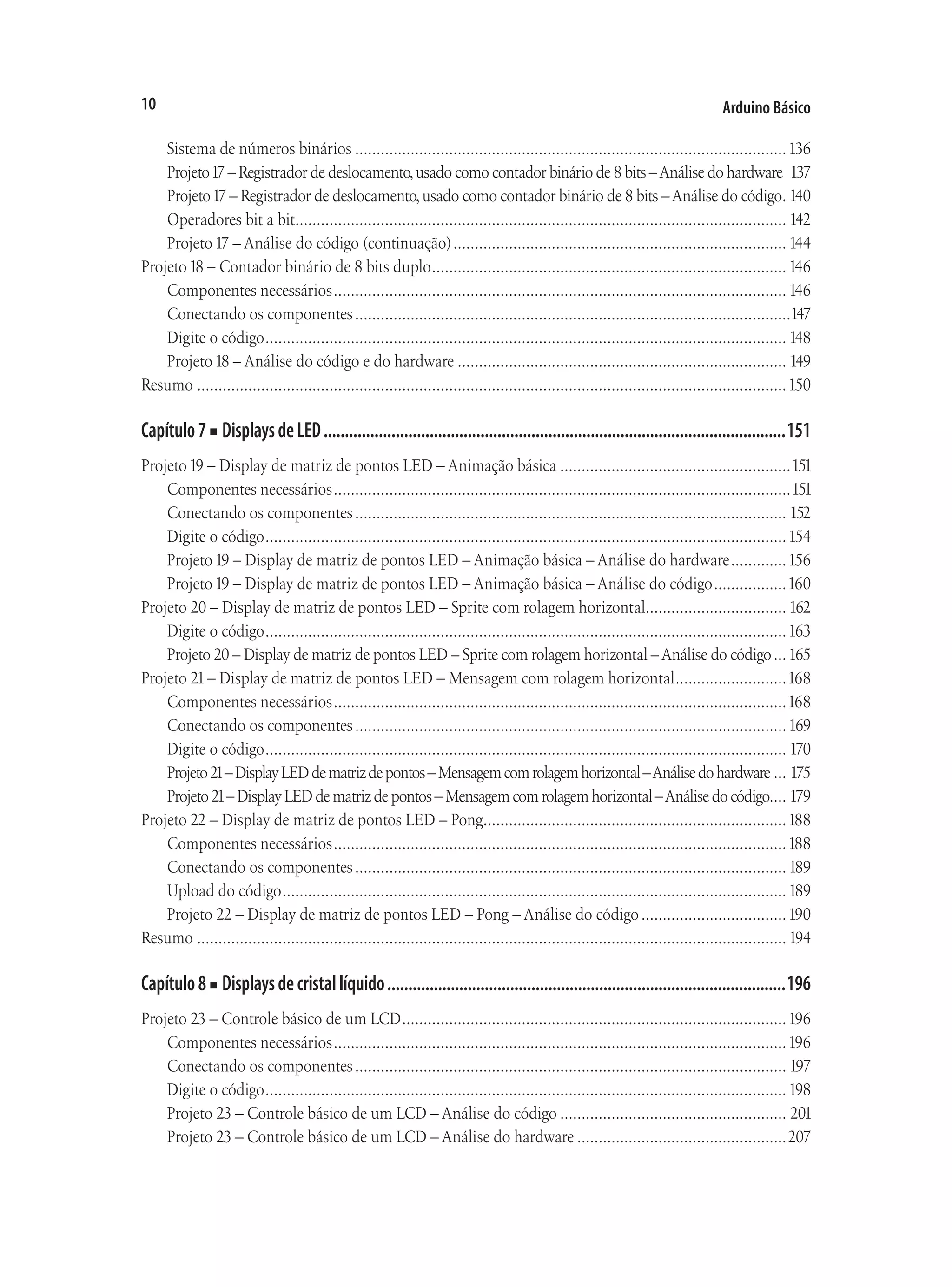 Arduino Básico
10
Sistema de números binários......................................................................................................136
Projeto17 – Registrador de deslocamento,usado como contador binário de 8 bits –Análise do hardware. 137
Projeto17 – Registrador de deslocamento,usado como contador binário de 8 bits –Análise do código.
. 140
Operadores bit a bit.
................................................................................................................... 142
Projeto17 – Análise do código (continuação)............................................................................... 144
Projeto18 – Contador binário de 8 bits duplo....................................................................................146
Componentes necessários...........................................................................................................146
Conectando os componentes.......................................................................................................147
Digite o código........................................................................................................................... 148
Projeto18 – Análise do código e do hardware.............................................................................. 149
Resumo...........................................................................................................................................150
Capítulo7■ DisplaysdeLED..............................................................................................................151
Projeto19 – Display de matriz de pontos LED – Animação básica.......................................................151
Componentes necessários............................................................................................................151
Conectando os componentes...................................................................................................... 152
Digite o código...........................................................................................................................154
Projeto19 – Display de matriz de pontos LED – Animação básica – Análise do hardware..............156
Projeto19 – Display de matriz de pontos LED – Animação básica – Análise do código..................160
Projeto 20 – Display de matriz de pontos LED – Sprite com rolagem horizontal.
................................. 162
Digite o código...........................................................................................................................163
Projeto 20 – Display de matriz de pontos LED – Sprite com rolagem horizontal –Análise do código....165
Projeto 21– Display de matriz de pontos LED – Mensagem com rolagem horizontal...........................168
Componentes necessários...........................................................................................................168
Conectando os componentes......................................................................................................169
Digite o código........................................................................................................................... 170
Projeto21–DisplayLEDdematrizdepontos–Mensagemcomrolagemhorizontal–Análisedohardware.... 175
Projeto21–DisplayLEDdematrizdepontos–Mensagemcomrolagemhorizontal–Análisedocódigo.... 179
Projeto 22 – Display de matriz de pontos LED – Pong.
.......................................................................188
Componentes necessários...........................................................................................................188
Conectando os componentes......................................................................................................189
Upload do código.......................................................................................................................189
Projeto 22 – Display de matriz de pontos LED – Pong – Análise do código...................................190
Resumo...........................................................................................................................................194
Capítulo8■ Displaysdecristallíquido...............................................................................................196
Projeto 23 – Controle básico de um LCD...........................................................................................196
Componentes necessários...........................................................................................................196
Conectando os componentes...................................................................................................... 197
Digite o código...........................................................................................................................198
Projeto 23 – Controle básico de um LCD – Análise do código...................................................... 201
Projeto 23 – Controle básico de um LCD – Análise do hardware..................................................207
 