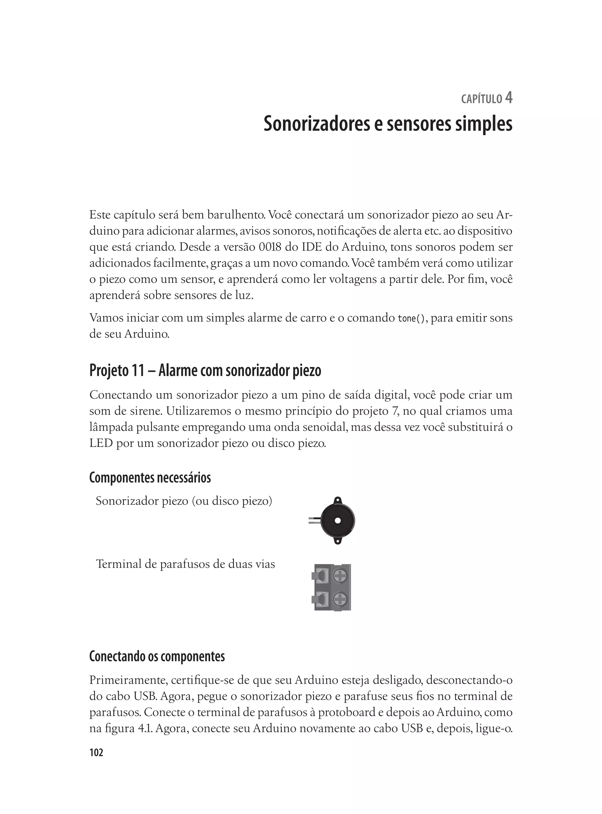 102
capítulo 4
Sonorizadores e sensores simples
Este capítulo será bem barulhento.Você conectará um sonorizador piezo ao seu Ar-
duino para adicionar alarmes,avisos sonoros,notificações de alerta etc.ao dispositivo
que está criando. Desde a versão 0018 do IDE do Arduino, tons sonoros podem ser
adicionados facilmente,graças a um novo comando.Você também verá como utilizar
o piezo como um sensor, e aprenderá como ler voltagens a partir dele. Por fim, você
aprenderá sobre sensores de luz.
Vamos iniciar com um simples alarme de carro e o comando tone(), para emitir sons
de seu Arduino.
Projeto11–Alarmecomsonorizadorpiezo
Conectando um sonorizador piezo a um pino de saída digital, você pode criar um
som de sirene. Utilizaremos o mesmo princípio do projeto 7, no qual criamos uma
lâmpada pulsante empregando uma onda senoidal, mas dessa vez você substituirá o
LED por um sonorizador piezo ou disco piezo.
Componentesnecessários
Sonorizador piezo (ou disco piezo)
Terminal de parafusos de duas vias
Conectandooscomponentes
Primeiramente, certifique-se de que seu Arduino esteja desligado, desconectando-o
do cabo USB. Agora, pegue o sonorizador piezo e parafuse seus fios no terminal de
parafusos.Conecte o terminal de parafusos à protoboard e depois ao Arduino,como
na figura 4.1.Agora, conecte seu Arduino novamente ao cabo USB e, depois, ligue-o.
 