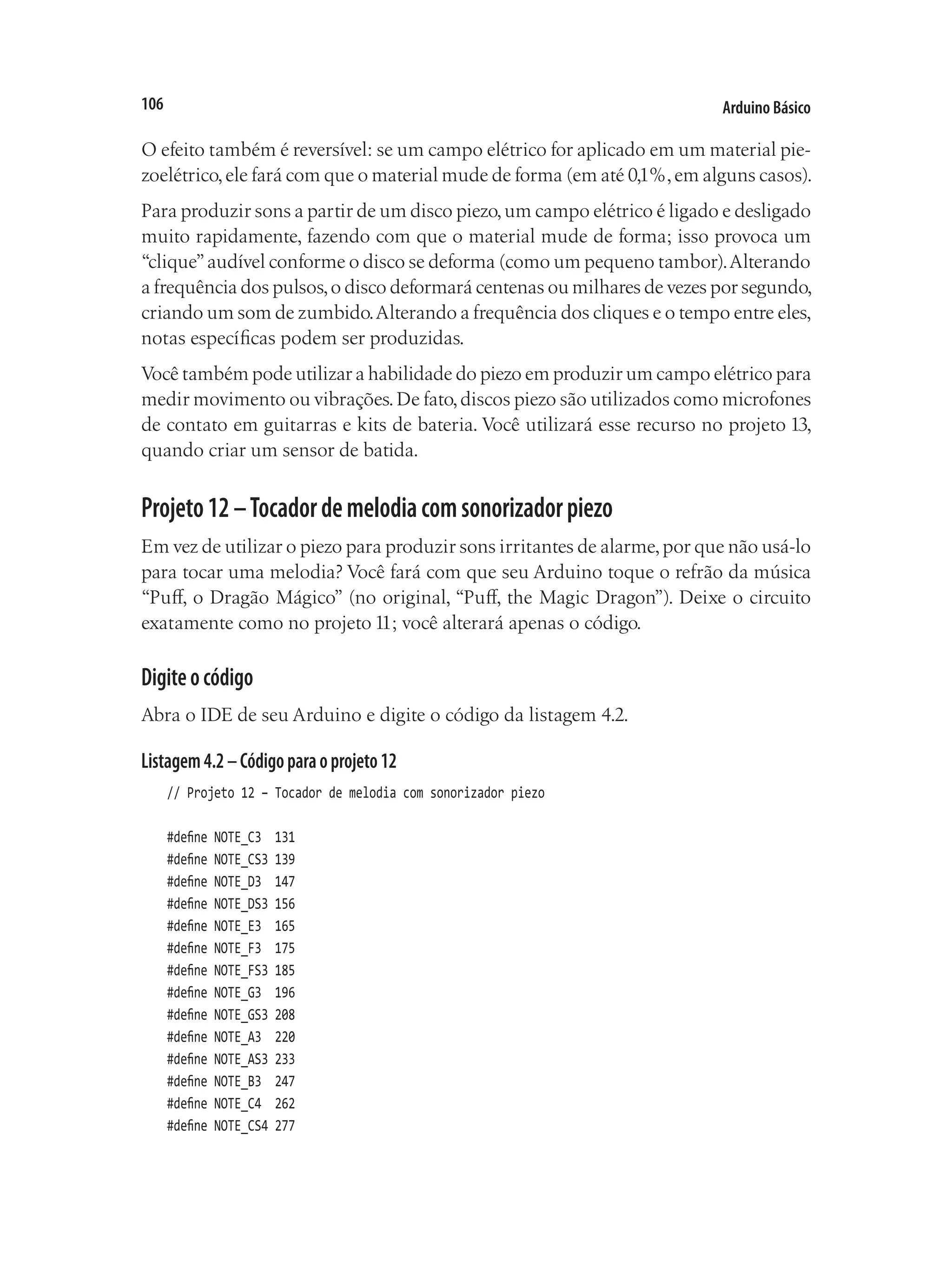 Arduino Básico
106
O efeito também é reversível: se um campo elétrico for aplicado em um material pie-
zoelétrico,ele fará com que o material mude de forma (em até 0,1%,em alguns casos).
Para produzir sons a partir de um disco piezo,um campo elétrico é ligado e desligado
muito rapidamente, fazendo com que o material mude de forma; isso provoca um
“clique”audível conforme o disco se deforma (como um pequeno tambor).Alterando
a frequência dos pulsos,o disco deformará centenas ou milhares de vezes por segundo,
criando um som de zumbido.Alterando a frequência dos cliques e o tempo entre eles,
notas específicas podem ser produzidas.
Você também pode utilizar a habilidade do piezo em produzir um campo elétrico para
medir movimento ou vibrações.De fato,discos piezo são utilizados como microfones
de contato em guitarras e kits de bateria. Você utilizará esse recurso no projeto 13,
quando criar um sensor de batida.
Projeto12–Tocadordemelodiacomsonorizadorpiezo
Em vez de utilizar o piezo para produzir sons irritantes de alarme,por que não usá-lo
para tocar uma melodia? Você fará com que seu Arduino toque o refrão da música
“Puff, o Dragão Mágico” (no original, “Puff, the Magic Dragon”). Deixe o circuito
exatamente como no projeto 11; você alterará apenas o código.
Digiteocódigo
Abra o IDE de seu Arduino e digite o código da listagem 4.2.
Listagem4.2–Códigoparaoprojeto12
// Projeto 12 – Tocador de melodia com sonorizador piezo
#define NOTE_C3 131
#define NOTE_CS3 139
#define NOTE_D3 147
#define NOTE_DS3 156
#define NOTE_E3 165
#define NOTE_F3 175
#define NOTE_FS3 185
#define NOTE_G3 196
#define NOTE_GS3 208
#define NOTE_A3 220
#define NOTE_AS3 233
#define NOTE_B3 247
#define NOTE_C4 262
#define NOTE_CS4 277
 