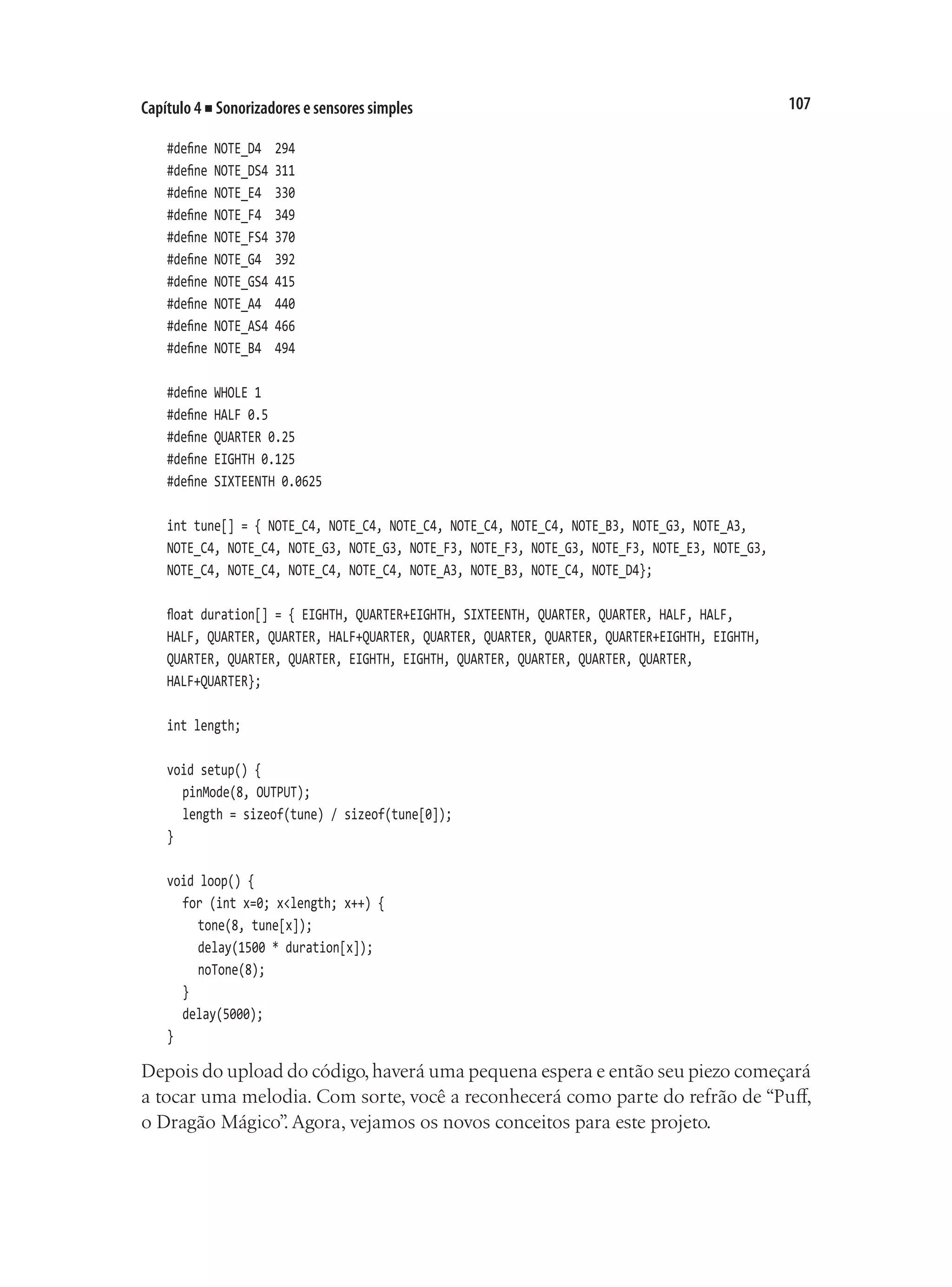 107
Capítulo 4 ■ Sonorizadores e sensores simples
#define NOTE_D4 294
#define NOTE_DS4 311
#define NOTE_E4 330
#define NOTE_F4 349
#define NOTE_FS4 370
#define NOTE_G4 392
#define NOTE_GS4 415
#define NOTE_A4 440
#define NOTE_AS4 466
#define NOTE_B4 494
#define WHOLE 1
#define HALF 0.5
#define QUARTER 0.25
#define EIGHTH 0.125
#define SIXTEENTH 0.0625
int tune[] = { NOTE_C4, NOTE_C4, NOTE_C4, NOTE_C4, NOTE_C4, NOTE_B3, NOTE_G3, NOTE_A3,
NOTE_C4, NOTE_C4, NOTE_G3, NOTE_G3, NOTE_F3, NOTE_F3, NOTE_G3, NOTE_F3, NOTE_E3, NOTE_G3,
NOTE_C4, NOTE_C4, NOTE_C4, NOTE_C4, NOTE_A3, NOTE_B3, NOTE_C4, NOTE_D4};
float duration[] = { EIGHTH, QUARTER+EIGHTH, SIXTEENTH, QUARTER, QUARTER, HALF, HALF,
HALF, QUARTER, QUARTER, HALF+QUARTER, QUARTER, QUARTER, QUARTER, QUARTER+EIGHTH, EIGHTH,
QUARTER, QUARTER, QUARTER, EIGHTH, EIGHTH, QUARTER, QUARTER, QUARTER, QUARTER,
HALF+QUARTER};
int length;
void setup() {
	 pinMode(8, OUTPUT);
	 length = sizeof(tune) / sizeof(tune[0]);
}
void loop() {
	 for (int x=0; x<length; x++) {
		 tone(8, tune[x]);
		 delay(1500 * duration[x]);
		 noTone(8);
	 }
	 delay(5000);
}
Depois do upload do código,haverá uma pequena espera e então seu piezo começará
a tocar uma melodia. Com sorte, você a reconhecerá como parte do refrão de “Puff,
o Dragão Mágico”
. Agora, vejamos os novos conceitos para este projeto.
 