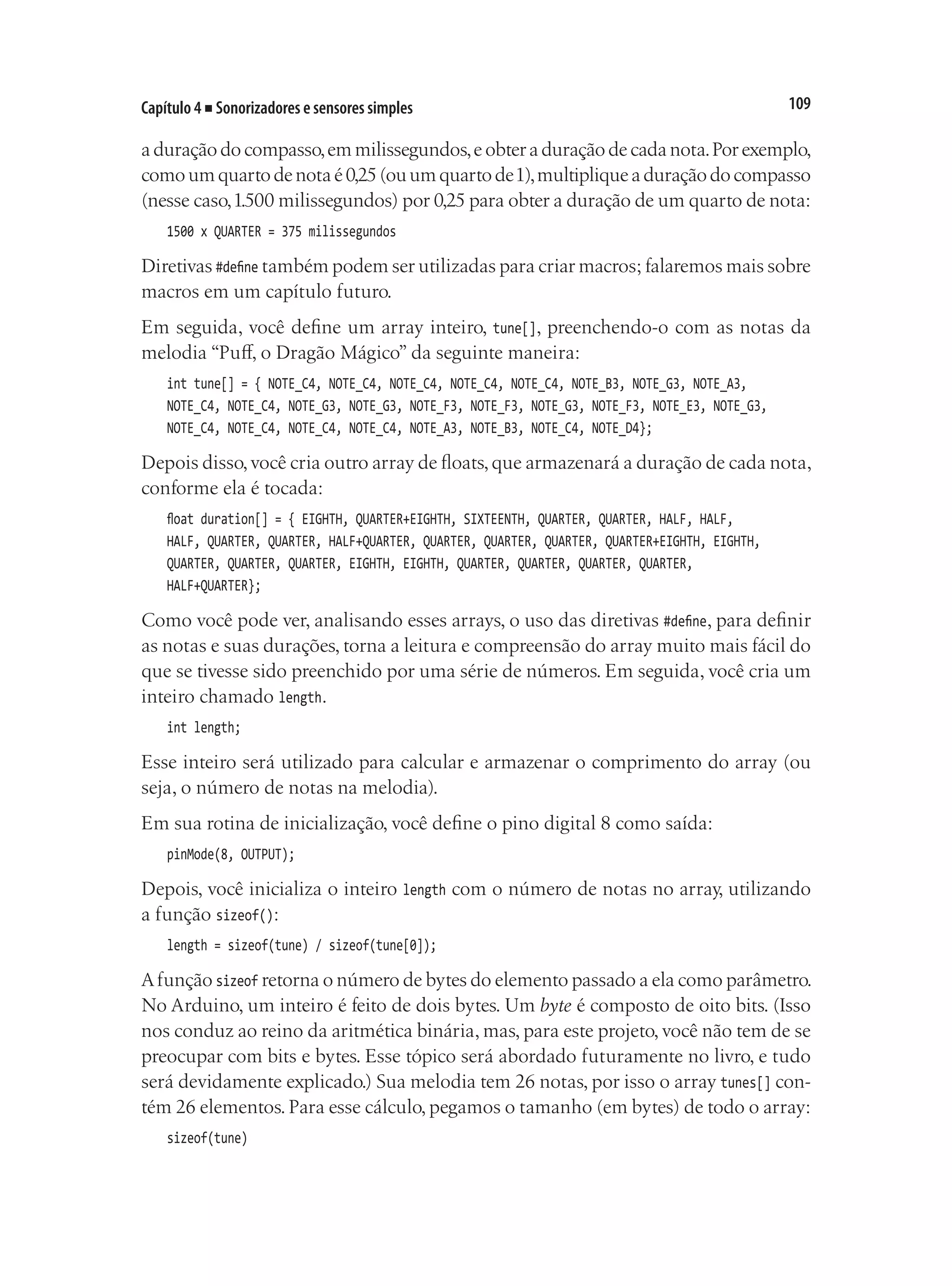 109
Capítulo 4 ■ Sonorizadores e sensores simples
a duração do compasso,em milissegundos,e obter a duração de cada nota.Por exemplo,
comoumquartodenotaé0,25(ouumquartode1),multipliqueaduraçãodocompasso
(nesse caso,1.500 milissegundos) por 0,25 para obter a duração de um quarto de nota:
1500 x QUARTER = 375 milissegundos
Diretivas #define também podem ser utilizadas para criar macros; falaremos mais sobre
macros em um capítulo futuro.
Em seguida, você define um array inteiro, tune[], preenchendo-o com as notas da
melodia “Puff, o Dragão Mágico” da seguinte maneira:
int tune[] = { NOTE_C4, NOTE_C4, NOTE_C4, NOTE_C4, NOTE_C4, NOTE_B3, NOTE_G3, NOTE_A3,
NOTE_C4, NOTE_C4, NOTE_G3, NOTE_G3, NOTE_F3, NOTE_F3, NOTE_G3, NOTE_F3, NOTE_E3, NOTE_G3,
NOTE_C4, NOTE_C4, NOTE_C4, NOTE_C4, NOTE_A3, NOTE_B3, NOTE_C4, NOTE_D4};
Depois disso,você cria outro array de floats,que armazenará a duração de cada nota,
conforme ela é tocada:
float duration[] = { EIGHTH, QUARTER+EIGHTH, SIXTEENTH, QUARTER, QUARTER, HALF, HALF,
HALF, QUARTER, QUARTER, HALF+QUARTER, QUARTER, QUARTER, QUARTER, QUARTER+EIGHTH, EIGHTH,
QUARTER, QUARTER, QUARTER, EIGHTH, EIGHTH, QUARTER, QUARTER, QUARTER, QUARTER,
HALF+QUARTER};
Como você pode ver, analisando esses arrays, o uso das diretivas #define, para definir
as notas e suas durações, torna a leitura e compreensão do array muito mais fácil do
que se tivesse sido preenchido por uma série de números. Em seguida, você cria um
inteiro chamado length.
int length;
Esse inteiro será utilizado para calcular e armazenar o comprimento do array (ou
seja, o número de notas na melodia).
Em sua rotina de inicialização, você define o pino digital 8 como saída:
pinMode(8, OUTPUT);
Depois, você inicializa o inteiro length com o número de notas no array, utilizando
a função sizeof():
length = sizeof(tune) / sizeof(tune[0]);
Afunção sizeof retorna o número de bytes do elemento passado a ela como parâmetro.
No Arduino, um inteiro é feito de dois bytes. Um byte é composto de oito bits. (Isso
nos conduz ao reino da aritmética binária, mas, para este projeto, você não tem de se
preocupar com bits e bytes. Esse tópico será abordado futuramente no livro, e tudo
será devidamente explicado.) Sua melodia tem 26 notas, por isso o array tunes[] con-
tém 26 elementos. Para esse cálculo, pegamos o tamanho (em bytes) de todo o array:
sizeof(tune)
 