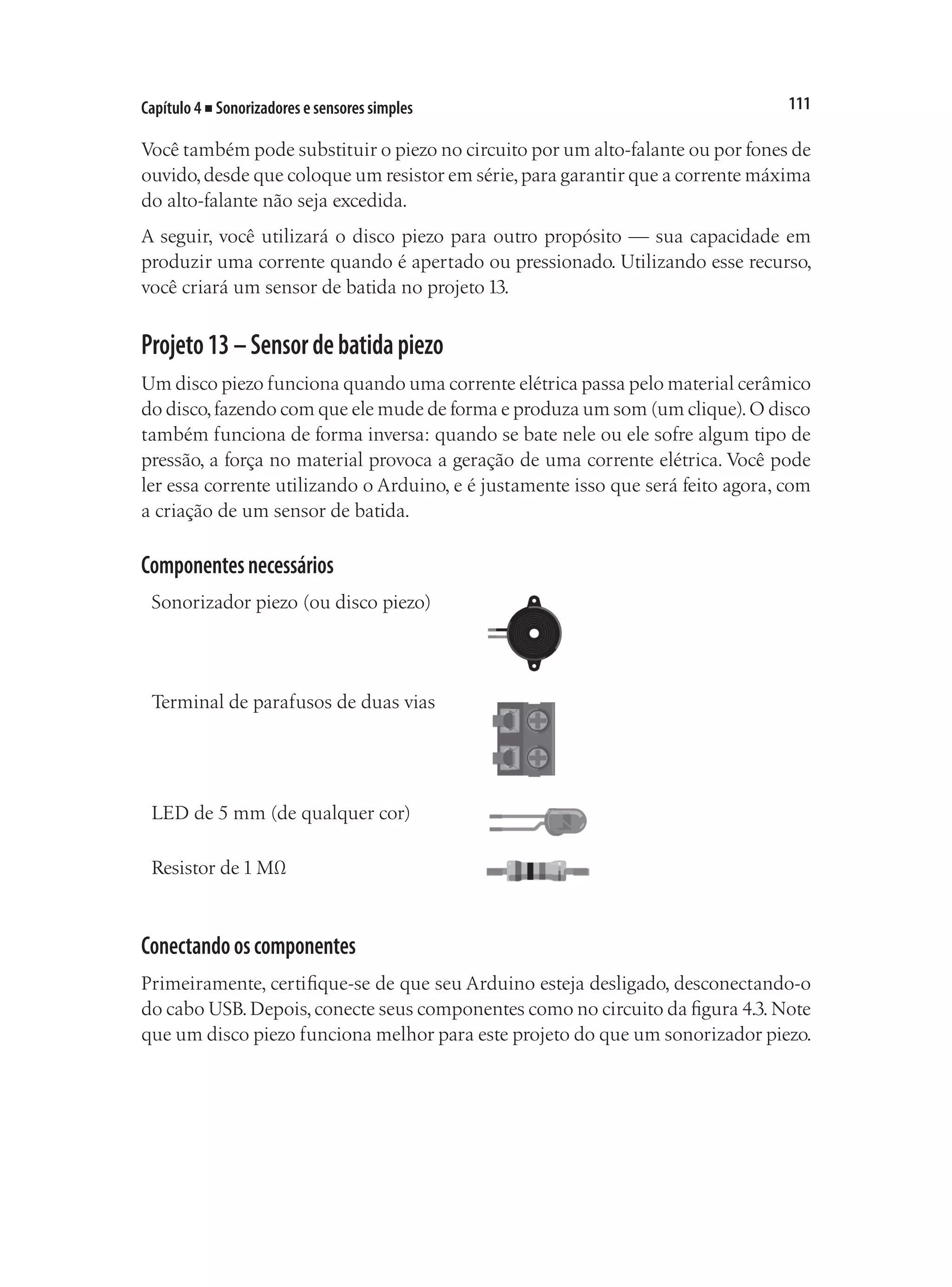 111
Capítulo 4 ■ Sonorizadores e sensores simples
Você também pode substituir o piezo no circuito por um alto-falante ou por fones de
ouvido,desde que coloque um resistor em série,para garantir que a corrente máxima
do alto-falante não seja excedida.
A seguir, você utilizará o disco piezo para outro propósito — sua capacidade em
produzir uma corrente quando é apertado ou pressionado. Utilizando esse recurso,
você criará um sensor de batida no projeto 13.
Projeto13–Sensordebatidapiezo
Um disco piezo funciona quando uma corrente elétrica passa pelo material cerâmico
do disco,fazendo com que ele mude de forma e produza um som (um clique).O disco
também funciona de forma inversa: quando se bate nele ou ele sofre algum tipo de
pressão, a força no material provoca a geração de uma corrente elétrica. Você pode
ler essa corrente utilizando o Arduino, e é justamente isso que será feito agora, com
a criação de um sensor de batida.
Componentesnecessários
Sonorizador piezo (ou disco piezo)
Terminal de parafusos de duas vias
LED de 5 mm (de qualquer cor)
Resistor de 1 MΩ
Conectandooscomponentes
Primeiramente, certifique-se de que seu Arduino esteja desligado, desconectando-o
do cabo USB.Depois,conecte seus componentes como no circuito da figura 4.3.Note
que um disco piezo funciona melhor para este projeto do que um sonorizador piezo.
 