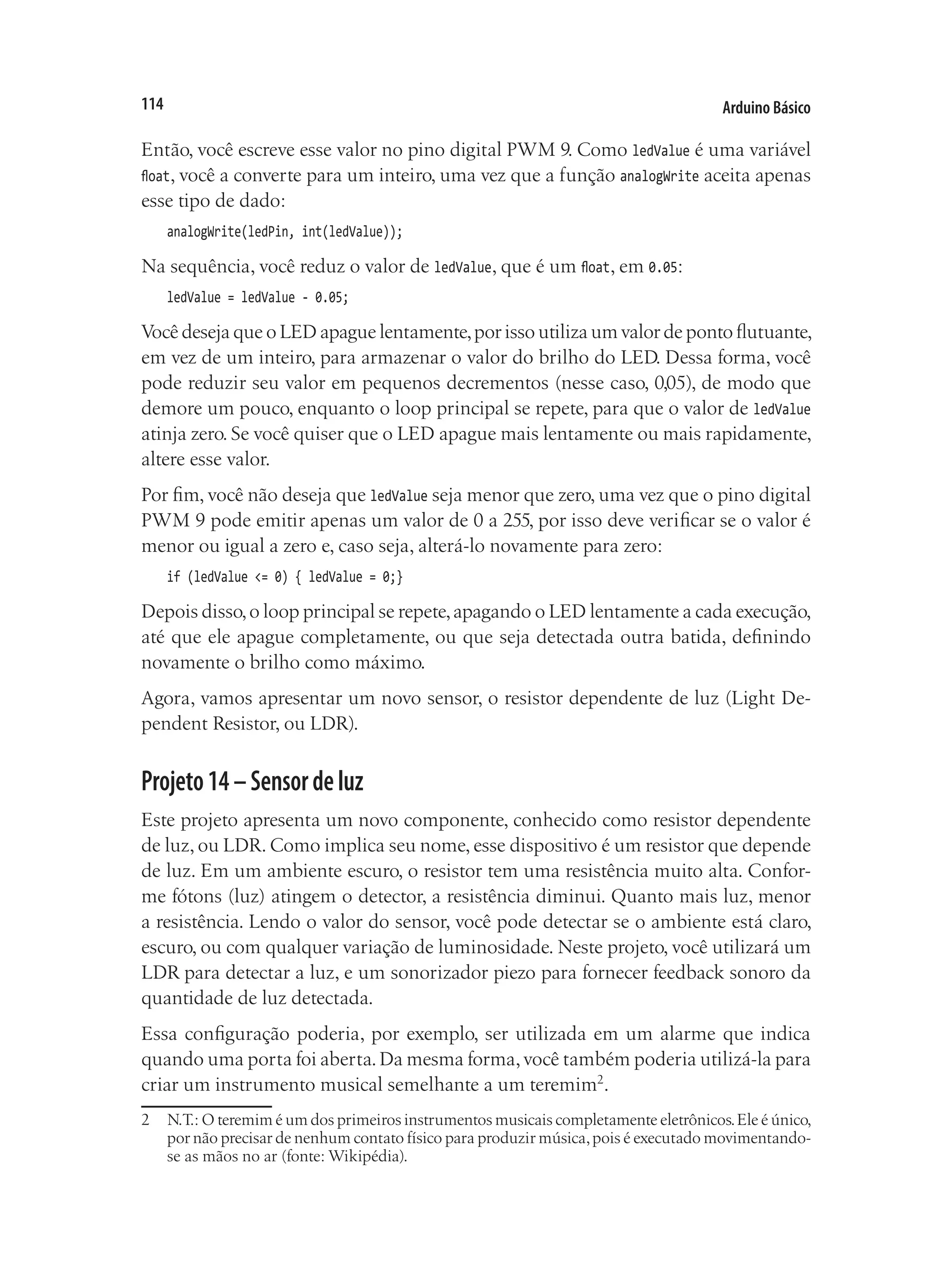 Arduino Básico
114
Então, você escreve esse valor no pino digital PWM 9. Como ledValue é uma variável
float, você a converte para um inteiro, uma vez que a função analogWrite aceita apenas
esse tipo de dado:
analogWrite(ledPin, int(ledValue));
Na sequência, você reduz o valor de ledValue, que é um float, em 0.05:
ledValue = ledValue - 0.05;
Você deseja que o LED apague lentamente,por isso utiliza um valor de ponto flutuante,
em vez de um inteiro, para armazenar o valor do brilho do LED. Dessa forma, você
pode reduzir seu valor em pequenos decrementos (nesse caso, 0,05), de modo que
demore um pouco, enquanto o loop principal se repete, para que o valor de ledValue
atinja zero. Se você quiser que o LED apague mais lentamente ou mais rapidamente,
altere esse valor.
Por fim, você não deseja que ledValue seja menor que zero, uma vez que o pino digital
PWM 9 pode emitir apenas um valor de 0 a 255, por isso deve verificar se o valor é
menor ou igual a zero e, caso seja, alterá-lo novamente para zero:
if (ledValue <= 0) { ledValue = 0;}
Depois disso,o loop principal se repete,apagando o LED lentamente a cada execução,
até que ele apague completamente, ou que seja detectada outra batida, definindo
novamente o brilho como máximo.
Agora, vamos apresentar um novo sensor, o resistor dependente de luz (Light De-
pendent Resistor, ou LDR).
Projeto14–Sensordeluz
Este projeto apresenta um novo componente, conhecido como resistor dependente
de luz, ou LDR. Como implica seu nome, esse dispositivo é um resistor que depende
de luz. Em um ambiente escuro, o resistor tem uma resistência muito alta. Confor-
me fótons (luz) atingem o detector, a resistência diminui. Quanto mais luz, menor
a resistência. Lendo o valor do sensor, você pode detectar se o ambiente está claro,
escuro, ou com qualquer variação de luminosidade. Neste projeto, você utilizará um
LDR para detectar a luz, e um sonorizador piezo para fornecer feedback sonoro da
quantidade de luz detectada.
Essa configuração poderia, por exemplo, ser utilizada em um alarme que indica
quando uma porta foi aberta.Da mesma forma,você também poderia utilizá-la para
criar um instrumento musical semelhante a um teremim2
.
2	 N.T.: O teremim é um dos primeiros instrumentos musicais completamente eletrônicos.Ele é único,
por não precisar de nenhum contato físico para produzir música,pois é executado movimentando-
se as mãos no ar (fonte: Wikipédia).
 