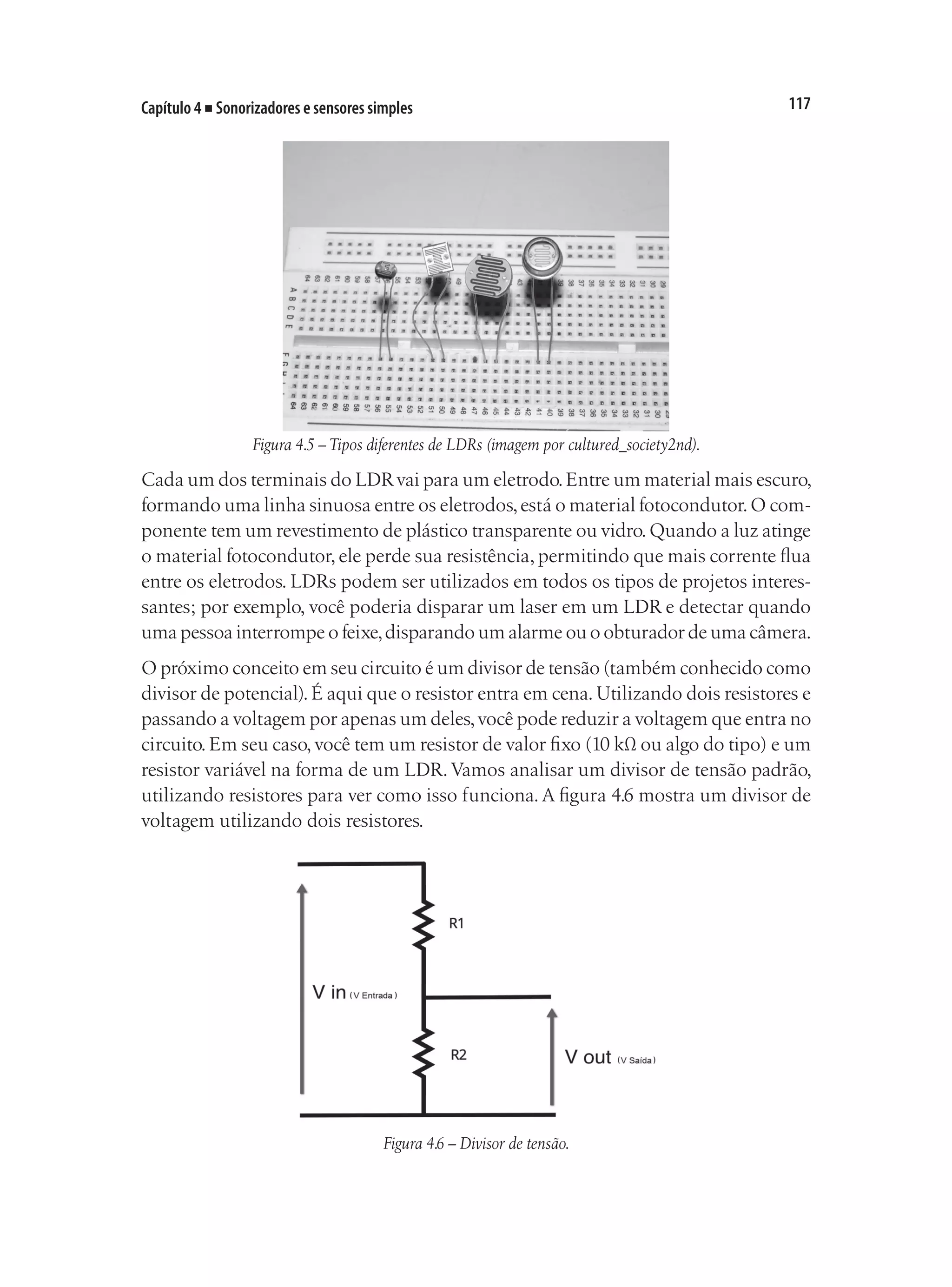 117
Capítulo 4 ■ Sonorizadores e sensores simples
Figura 4.5 – Tipos diferentes de LDRs (imagem por cultured_society2nd).
Cada um dos terminais do LDRvai para um eletrodo.Entre um material mais escuro,
formando uma linha sinuosa entre os eletrodos,está o material fotocondutor.O com-
ponente tem um revestimento de plástico transparente ou vidro.Quando a luz atinge
o material fotocondutor, ele perde sua resistência, permitindo que mais corrente flua
entre os eletrodos. LDRs podem ser utilizados em todos os tipos de projetos interes-
santes; por exemplo, você poderia disparar um laser em um LDR e detectar quando
uma pessoa interrompe o feixe,disparando um alarme ou o obturador de uma câmera.
O próximo conceito em seu circuito é um divisor de tensão (também conhecido como
divisor de potencial). É aqui que o resistor entra em cena. Utilizando dois resistores e
passando a voltagem por apenas um deles,você pode reduzir a voltagem que entra no
circuito. Em seu caso, você tem um resistor de valor fixo (10 kΩ ou algo do tipo) e um
resistor variável na forma de um LDR.Vamos analisar um divisor de tensão padrão,
utilizando resistores para ver como isso funciona.A figura 4.6 mostra um divisor de
voltagem utilizando dois resistores.
Figura 4.6 – Divisor de tensão.
 