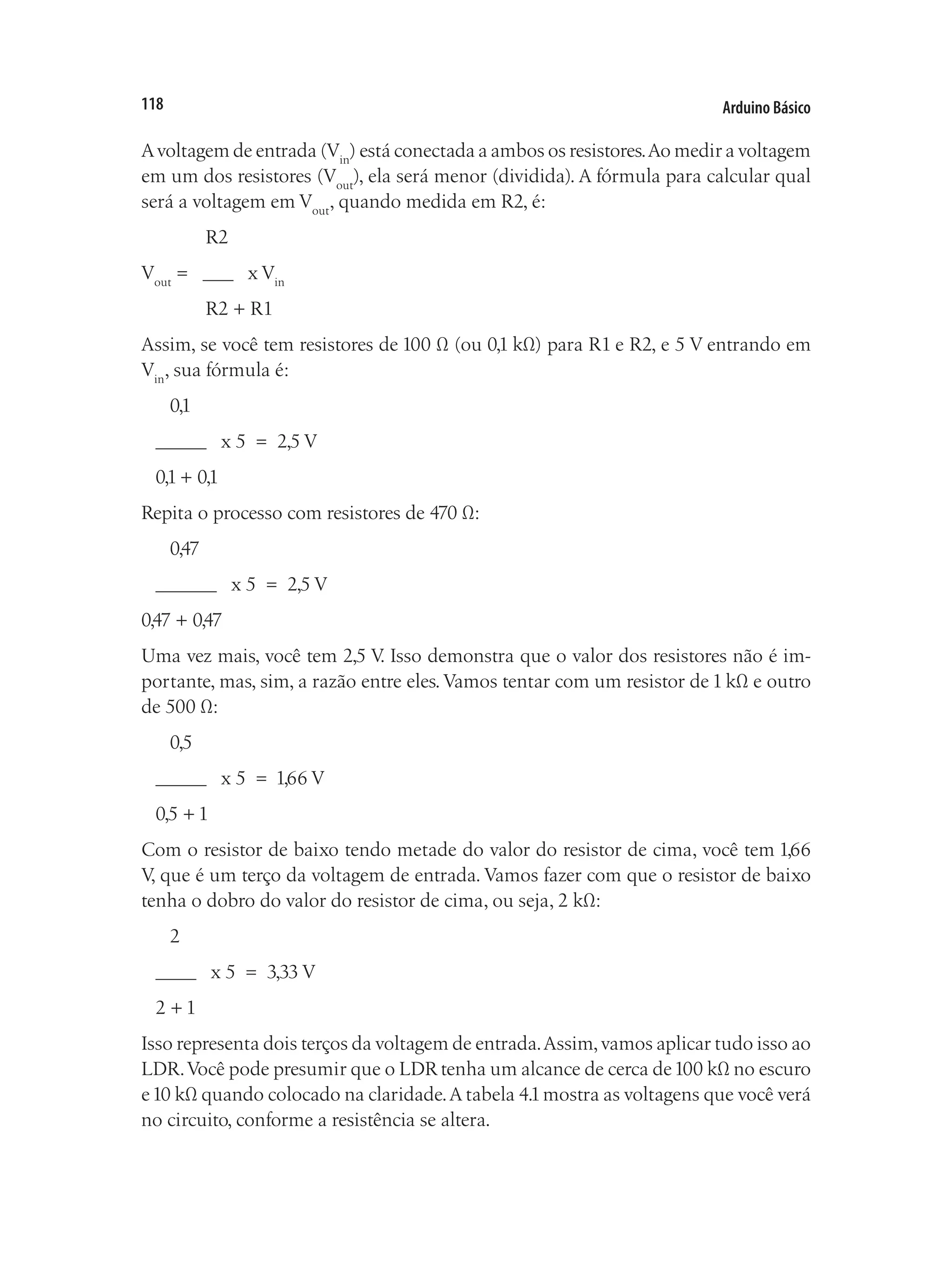 Arduino Básico
118
Avoltagem de entrada (Vin
) está conectada a ambos os resistores.Ao medir a voltagem
em um dos resistores (Vout
), ela será menor (dividida). A fórmula para calcular qual
será a voltagem em Vout
, quando medida em R2, é:
	 R2
Vout
= ___ x Vin
	 R2 + R1
Assim, se você tem resistores de 100 Ω (ou 0,1 kΩ) para R1 e R2, e 5 V entrando em
Vin
, sua fórmula é:
0,1
_____ x 5 = 2,5 V
0,1 + 0,1
Repita o processo com resistores de 470 Ω:
0,47
______ x 5 = 2,5 V
0,47 + 0,47
Uma vez mais, você tem 2,5 V
. Isso demonstra que o valor dos resistores não é im-
portante, mas, sim, a razão entre eles.Vamos tentar com um resistor de 1 kΩ e outro
de 500 Ω:
0,5
_____ x 5 = 1,66 V
0,5 + 1
Com o resistor de baixo tendo metade do valor do resistor de cima, você tem 1,66
V, que é um terço da voltagem de entrada. Vamos fazer com que o resistor de baixo
tenha o dobro do valor do resistor de cima, ou seja, 2 kΩ:
2
____ x 5 = 3,33 V
2 + 1
Isso representa dois terços da voltagem de entrada.Assim,vamos aplicar tudo isso ao
LDR.Você pode presumir que o LDR tenha um alcance de cerca de100 kΩ no escuro
e10 kΩ quando colocado na claridade.A tabela 4.1mostra as voltagens que você verá
no circuito, conforme a resistência se altera.
 