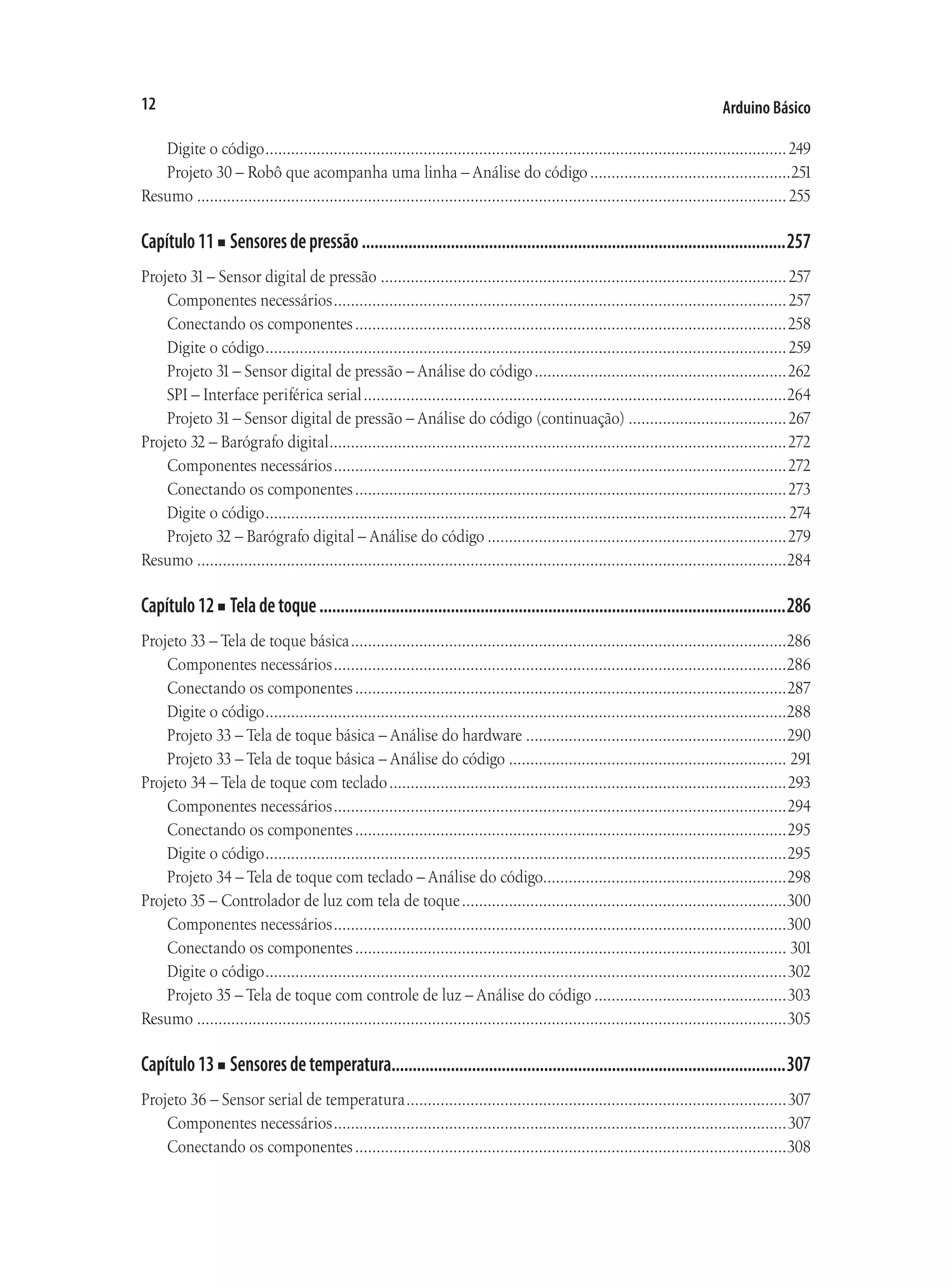 Arduino Básico
12
Digite o código...........................................................................................................................249
Projeto 30 – Robô que acompanha uma linha – Análise do código................................................251
Resumo...........................................................................................................................................255
Capítulo11■ Sensoresdepressão.....................................................................................................257
Projeto 31– Sensor digital de pressão................................................................................................257
Componentes necessários...........................................................................................................257
Conectando os componentes......................................................................................................258
Digite o código...........................................................................................................................259
Projeto 31– Sensor digital de pressão – Análise do código............................................................262
SPI – Interface periférica serial....................................................................................................264
Projeto 31– Sensor digital de pressão – Análise do código (continuação)......................................267
Projeto 32 – Barógrafo digital............................................................................................................272
Componentes necessários...........................................................................................................272
Conectando os componentes......................................................................................................273
Digite o código........................................................................................................................... 274
Projeto 32 – Barógrafo digital – Análise do código.......................................................................279
Resumo...........................................................................................................................................284
Capítulo12■ Teladetoque...............................................................................................................286
Projeto 33 – Tela de toque básica.......................................................................................................286
Componentes necessários...........................................................................................................286
Conectando os componentes......................................................................................................287
Digite o código...........................................................................................................................288
Projeto 33 – Tela de toque básica – Análise do hardware..............................................................290
Projeto 33 – Tela de toque básica – Análise do código.................................................................. 291
Projeto 34 – Tela de toque com teclado..............................................................................................293
Componentes necessários...........................................................................................................294
Conectando os componentes......................................................................................................295
Digite o código...........................................................................................................................295
Projeto 34 – Tela de toque com teclado – Análise do código.........................................................298
Projeto 35 – Controlador de luz com tela de toque.............................................................................300
Componentes necessários...........................................................................................................300
Conectando os componentes...................................................................................................... 301
Digite o código...........................................................................................................................302
Projeto 35 – Tela de toque com controle de luz – Análise do código..............................................303
Resumo...........................................................................................................................................305
Capítulo13■ Sensoresdetemperatura.............................................................................................307
Projeto 36 – Sensor serial de temperatura..........................................................................................307
Componentes necessários...........................................................................................................307
Conectando os componentes......................................................................................................308
 