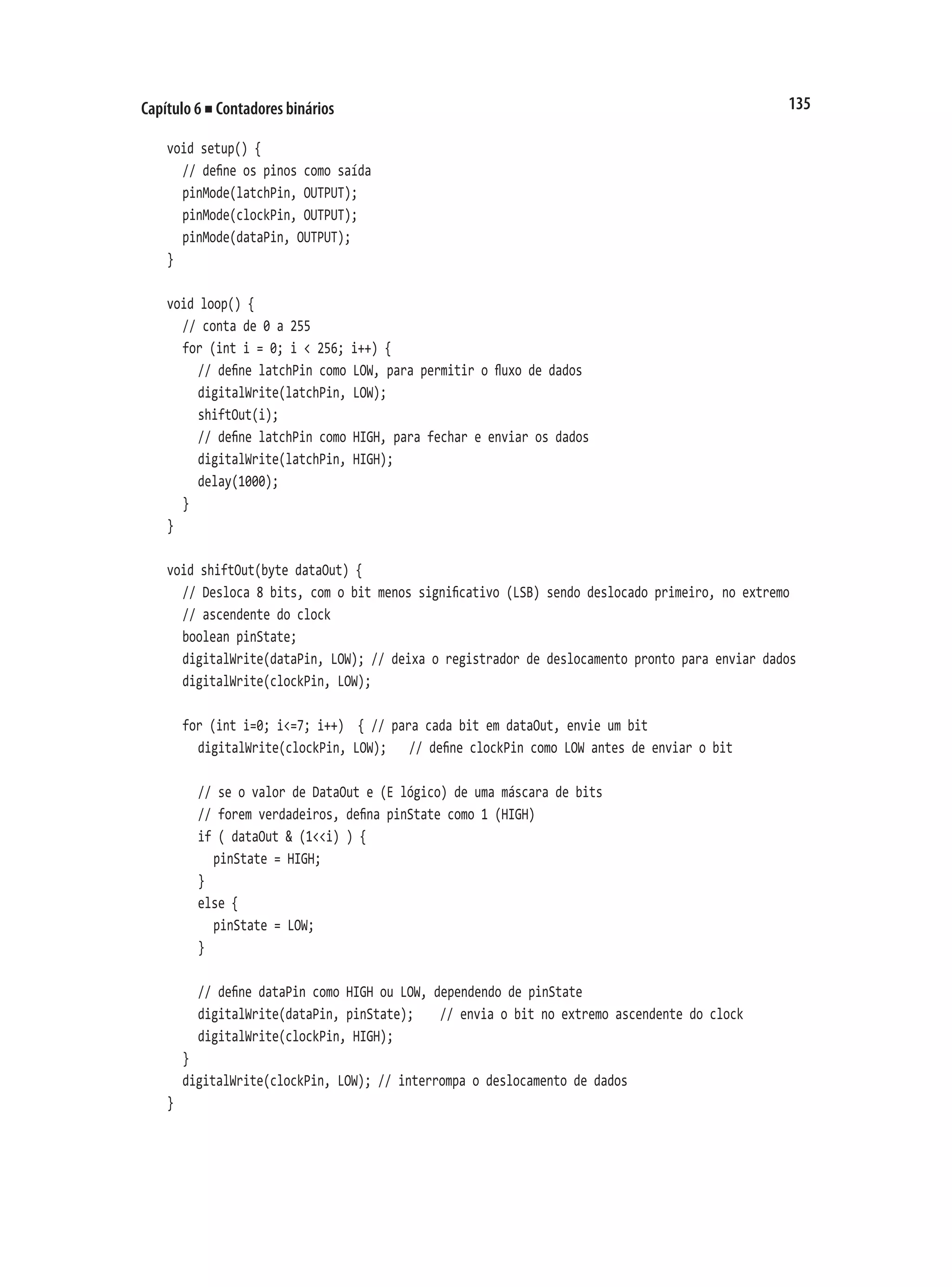 135
Capítulo 6 ■ Contadores binários
void setup() {
	 // define os pinos como saída
	 pinMode(latchPin, OUTPUT);
	 pinMode(clockPin, OUTPUT);
	 pinMode(dataPin, OUTPUT);
}
void loop() {
	 // conta de 0 a 255
	 for (int i = 0; i < 256; i++) {
		 // define latchPin como LOW, para permitir o fluxo de dados
		 digitalWrite(latchPin, LOW);
		 shiftOut(i);
		 // define latchPin como HIGH, para fechar e enviar os dados
		 digitalWrite(latchPin, HIGH);
		 delay(1000);
	 }
}
void shiftOut(byte dataOut) {
	 // Desloca 8 bits, com o bit menos significativo (LSB) sendo deslocado primeiro, no extremo
	 // ascendente do clock
	 boolean pinState;
	 digitalWrite(dataPin, LOW); // deixa o registrador de deslocamento pronto para enviar dados
	 digitalWrite(clockPin, LOW);
	 for (int i=0; i<=7; i++) { // para cada bit em dataOut, envie um bit
		 digitalWrite(clockPin, LOW);		 // define clockPin como LOW antes de enviar o bit
		 // se o valor de DataOut e (E lógico) de uma máscara de bits
		 // forem verdadeiros, defina pinState como 1 (HIGH)
		 if ( dataOut & (1<<i) ) {
			 pinState = HIGH;
		 }
		 else {
			 pinState = LOW;
		 }
		 // define dataPin como HIGH ou LOW, dependendo de pinState
		 digitalWrite(dataPin, pinState);		 // envia o bit no extremo ascendente do clock
		 digitalWrite(clockPin, HIGH);
	 }
	 digitalWrite(clockPin, LOW); // interrompa o deslocamento de dados
}
 