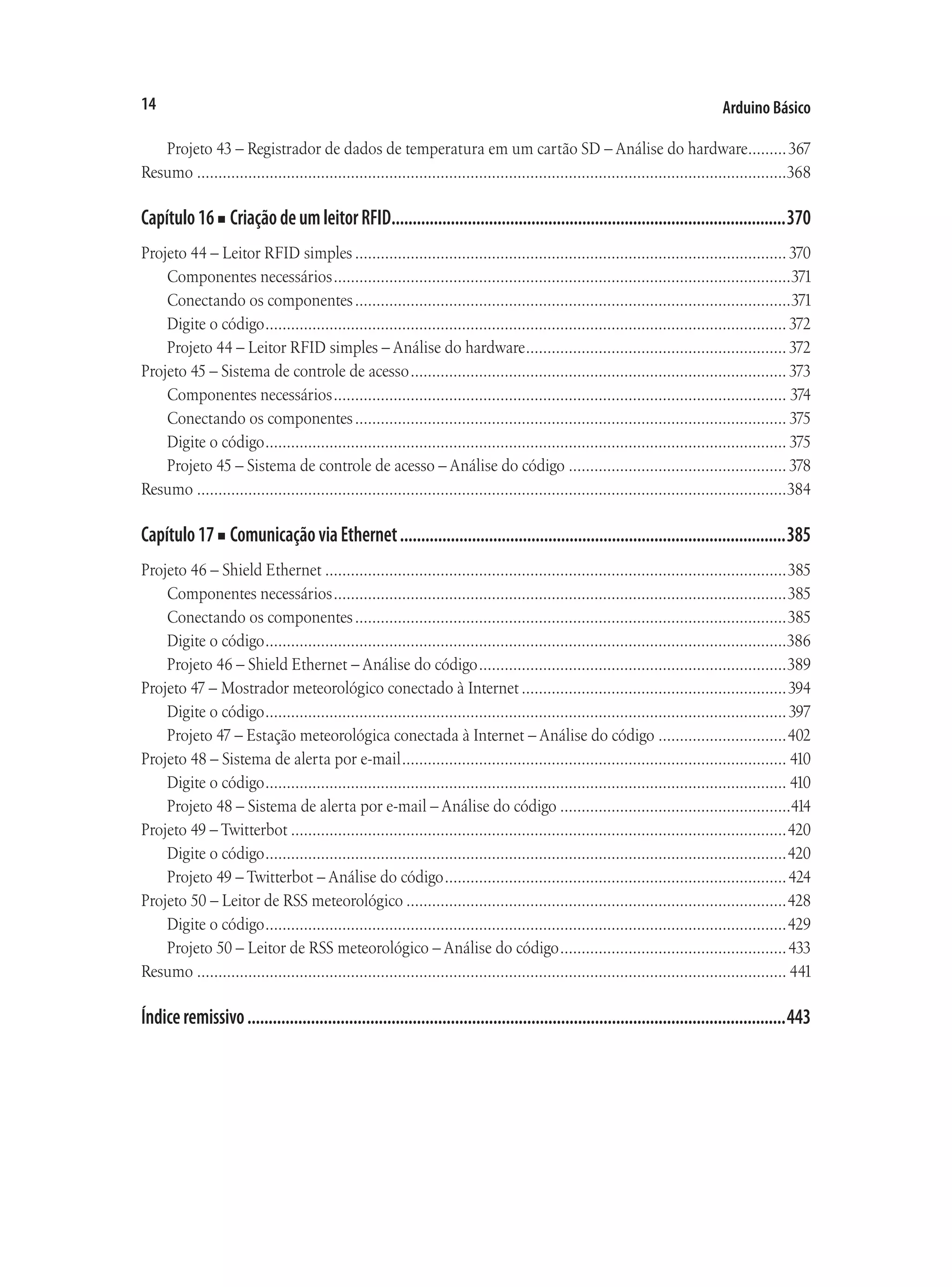Arduino Básico
14
Projeto 43 – Registrador de dados de temperatura em um cartão SD – Análise do hardware.
.........367
Resumo...........................................................................................................................................368
Capítulo16■ CriaçãodeumleitorRFID..............................................................................................370
Projeto 44 – Leitor RFID simples...................................................................................................... 370
Componentes necessários............................................................................................................371
Conectando os componentes.......................................................................................................371
Digite o código........................................................................................................................... 372
Projeto 44 – Leitor RFID simples – Análise do hardware.............................................................. 372
Projeto 45 – Sistema de controle de acesso......................................................................................... 373
Componentes necessários........................................................................................................... 374
Conectando os componentes...................................................................................................... 375
Digite o código........................................................................................................................... 375
Projeto 45 – Sistema de controle de acesso – Análise do código.................................................... 378
Resumo...........................................................................................................................................384
Capítulo17■ ComunicaçãoviaEthernet............................................................................................385
Projeto 46 – Shield Ethernet.............................................................................................................385
Componentes necessários...........................................................................................................385
Conectando os componentes......................................................................................................385
Digite o código...........................................................................................................................386
Projeto 46 – Shield Ethernet – Análise do código.........................................................................389
Projeto 47 – Mostrador meteorológico conectado à Internet...............................................................394
Digite o código...........................................................................................................................397
Projeto 47 – Estação meteorológica conectada à Internet – Análise do código...............................402
Projeto 48 – Sistema de alerta por e-mail........................................................................................... 410
Digite o código........................................................................................................................... 410
Projeto 48 – Sistema de alerta por e-mail – Análise do código.......................................................414
Projeto 49 – Twitterbot.....................................................................................................................420
Digite o código...........................................................................................................................420
Projeto 49 – Twitterbot – Análise do código.................................................................................424
Projeto 50 – Leitor de RSS meteorológico..........................................................................................428
Digite o código...........................................................................................................................429
Projeto 50 – Leitor de RSS meteorológico – Análise do código......................................................433
Resumo........................................................................................................................................... 441
Índiceremissivo................................................................................................................................443
 