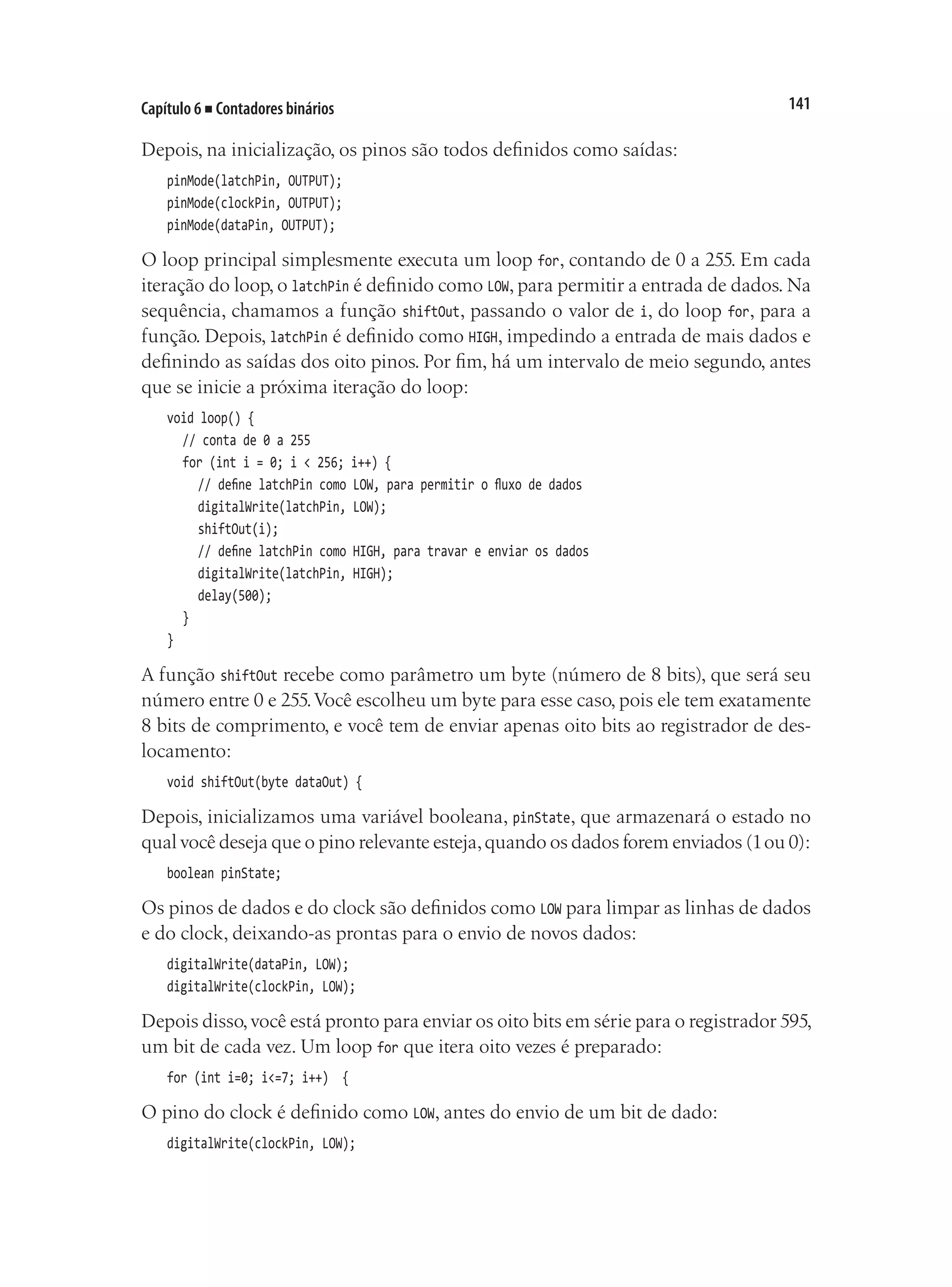 141
Capítulo 6 ■ Contadores binários
Depois, na inicialização, os pinos são todos definidos como saídas:
pinMode(latchPin, OUTPUT);
pinMode(clockPin, OUTPUT);
pinMode(dataPin, OUTPUT);
O loop principal simplesmente executa um loop for, contando de 0 a 255. Em cada
iteração do loop, o latchPin é definido como LOW, para permitir a entrada de dados. Na
sequência, chamamos a função shiftOut, passando o valor de i, do loop for, para a
função. Depois, latchPin é definido como HIGH, impedindo a entrada de mais dados e
definindo as saídas dos oito pinos. Por fim, há um intervalo de meio segundo, antes
que se inicie a próxima iteração do loop:
void loop() {
	 // conta de 0 a 255
	 for (int i = 0; i < 256; i++) {
		 // define latchPin como LOW, para permitir o fluxo de dados
		 digitalWrite(latchPin, LOW);
		 shiftOut(i);
		 // define latchPin como HIGH, para travar e enviar os dados
		 digitalWrite(latchPin, HIGH);
		 delay(500);
	 }
}
A função shiftOut recebe como parâmetro um byte (número de 8 bits), que será seu
número entre 0 e 255.Você escolheu um byte para esse caso, pois ele tem exatamente
8 bits de comprimento, e você tem de enviar apenas oito bits ao registrador de des-
locamento:
void shiftOut(byte dataOut) {
Depois, inicializamos uma variável booleana, pinState, que armazenará o estado no
qual você deseja que o pino relevante esteja,quando os dados forem enviados (1ou 0):
boolean pinState;
Os pinos de dados e do clock são definidos como LOW para limpar as linhas de dados
e do clock, deixando-as prontas para o envio de novos dados:
digitalWrite(dataPin, LOW);
digitalWrite(clockPin, LOW);
Depois disso,você está pronto para enviar os oito bits em série para o registrador 595,
um bit de cada vez. Um loop for que itera oito vezes é preparado:
for (int i=0; i<=7; i++) {
O pino do clock é definido como LOW, antes do envio de um bit de dado:
digitalWrite(clockPin, LOW);
 