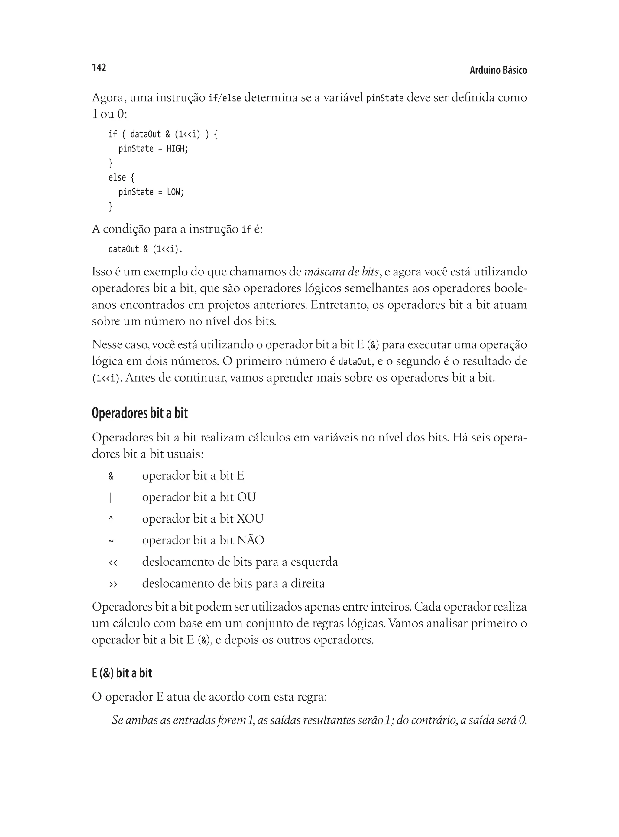Arduino Básico
142
Agora, uma instrução if/else determina se a variável pinState deve ser definida como
1 ou 0:
if ( dataOut & (1<<i) ) {
	 pinState = HIGH;
}
else {
	 pinState = LOW;
}
A condição para a instrução if é:
dataOut & (1<<i).
Isso é um exemplo do que chamamos de máscara de bits, e agora você está utilizando
operadores bit a bit, que são operadores lógicos semelhantes aos operadores boole-
anos encontrados em projetos anteriores. Entretanto, os operadores bit a bit atuam
sobre um número no nível dos bits.
Nesse caso,você está utilizando o operador bit a bit E (&) para executar uma operação
lógica em dois números. O primeiro número é dataOut, e o segundo é o resultado de
(1<<i). Antes de continuar, vamos aprender mais sobre os operadores bit a bit.
Operadoresbitabit
Operadores bit a bit realizam cálculos em variáveis no nível dos bits. Há seis opera-
dores bit a bit usuais:
& 		 operador bit a bit E
| 		 operador bit a bit OU
^		 operador bit a bit XOU
~		 operador bit a bit NÃO
<<		 deslocamento de bits para a esquerda
>>		 deslocamento de bits para a direita
Operadores bit a bit podem ser utilizados apenas entre inteiros.Cada operador realiza
um cálculo com base em um conjunto de regras lógicas. Vamos analisar primeiro o
operador bit a bit E (&), e depois os outros operadores.
E (&) bit a bit
O operador E atua de acordo com esta regra:
Se ambas as entradas forem1,as saídas resultantes serão1; do contrário,a saída será 0.
 