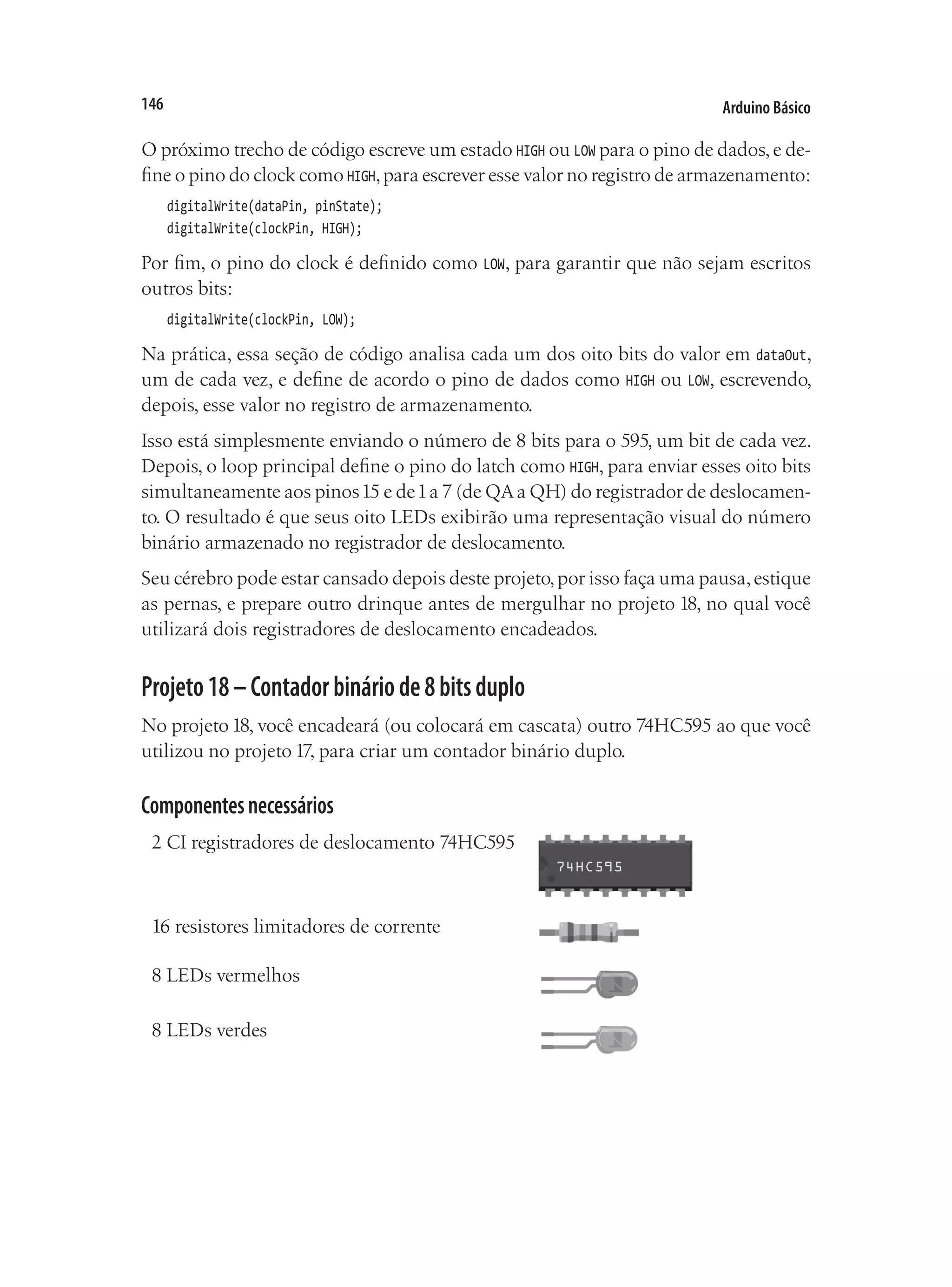 Arduino Básico
146
O próximo trecho de código escreve um estado HIGH ou LOW para o pino de dados,e de-
fine o pino do clock como HIGH,para escrever esse valor no registro de armazenamento:
digitalWrite(dataPin, pinState);
digitalWrite(clockPin, HIGH);
Por fim, o pino do clock é definido como LOW, para garantir que não sejam escritos
outros bits:
digitalWrite(clockPin, LOW);
Na prática, essa seção de código analisa cada um dos oito bits do valor em dataOut,
um de cada vez, e define de acordo o pino de dados como HIGH ou LOW, escrevendo,
depois, esse valor no registro de armazenamento.
Isso está simplesmente enviando o número de 8 bits para o 595, um bit de cada vez.
Depois, o loop principal define o pino do latch como HIGH, para enviar esses oito bits
simultaneamente aos pinos15 e de1a 7 (de QAa QH) do registrador de deslocamen-
to. O resultado é que seus oito LEDs exibirão uma representação visual do número
binário armazenado no registrador de deslocamento.
Seu cérebro pode estar cansado depois deste projeto,por isso faça uma pausa,estique
as pernas, e prepare outro drinque antes de mergulhar no projeto 18, no qual você
utilizará dois registradores de deslocamento encadeados.
Projeto18–Contadorbináriode8bitsduplo
No projeto 18, você encadeará (ou colocará em cascata) outro 74HC595 ao que você
utilizou no projeto 17, para criar um contador binário duplo.
Componentesnecessários
2 CI registradores de deslocamento 74HC595
16 resistores limitadores de corrente
8 LEDs vermelhos
8 LEDs verdes
 