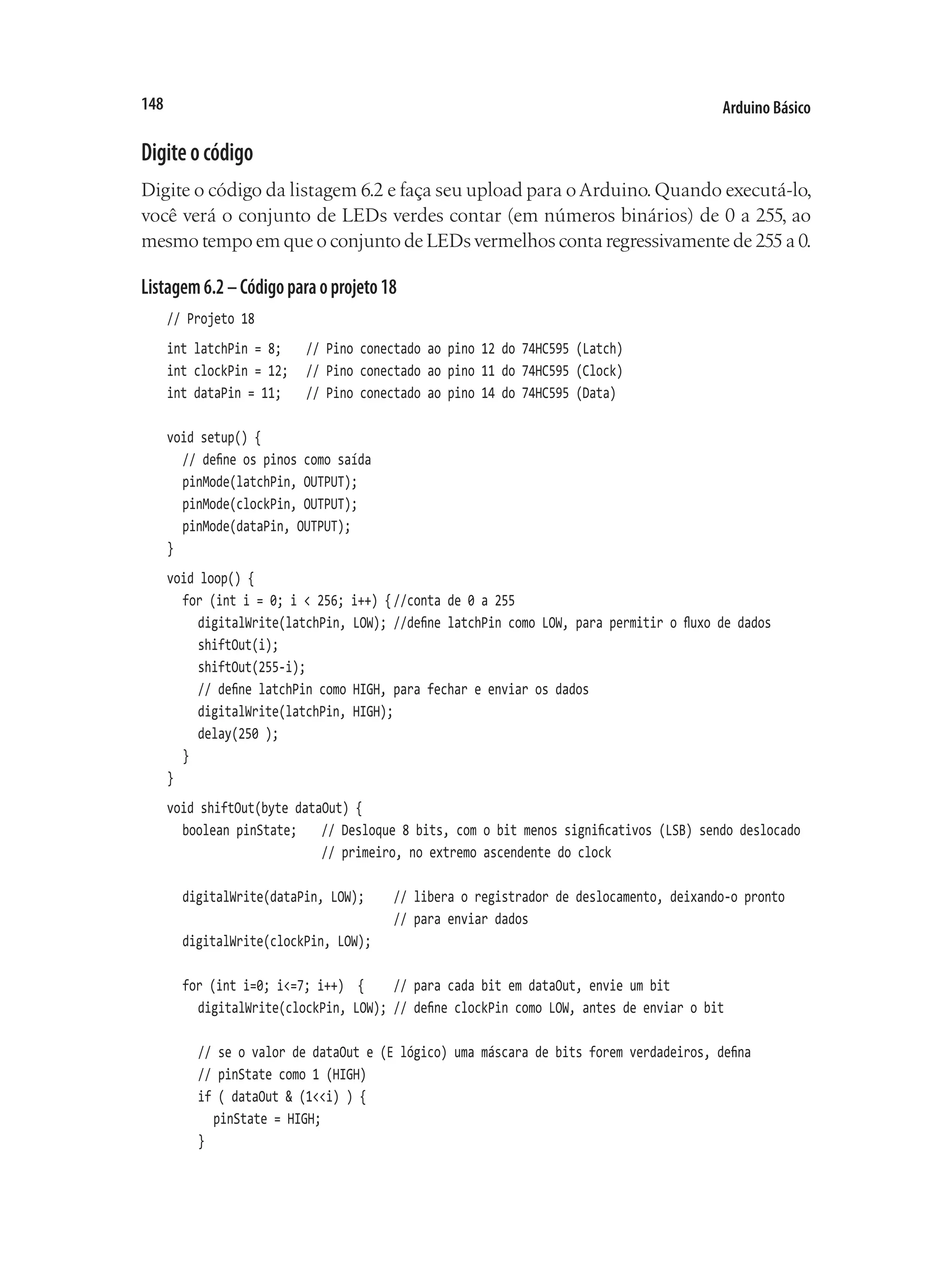 Arduino Básico
148
Digiteocódigo
Digite o código da listagem 6.2 e faça seu upload para oArduino.Quando executá-lo,
você verá o conjunto de LEDs verdes contar (em números binários) de 0 a 255, ao
mesmo tempo em que o conjunto de LEDs vermelhos conta regressivamente de 255 a 0.
Listagem6.2–Códigoparaoprojeto18
// Projeto 18
int latchPin = 8;		 // Pino conectado ao pino 12 do 74HC595 (Latch)
int clockPin = 12;		 // Pino conectado ao pino 11 do 74HC595 (Clock)
int dataPin = 11;		 // Pino conectado ao pino 14 do 74HC595 (Data)
void setup() {
	 // define os pinos como saída
	 pinMode(latchPin, OUTPUT);
	 pinMode(clockPin, OUTPUT);
	 pinMode(dataPin, OUTPUT);
}
void loop() {
	 for (int i = 0; i < 256; i++) {	
//conta de 0 a 255
		 digitalWrite(latchPin, LOW);	//define latchPin como LOW, para permitir o fluxo de dados
		 shiftOut(i);
		 shiftOut(255-i);
		 // define latchPin como HIGH, para fechar e enviar os dados
		 digitalWrite(latchPin, HIGH);
		 delay(250 );
	 }
}
void shiftOut(byte dataOut) {
	 boolean pinState;		 // Desloque 8 bits, com o bit menos significativos (LSB) sendo deslocado
										 // primeiro, no extremo ascendente do clock
	 digitalWrite(dataPin, LOW);		 // libera o registrador de deslocamento, deixando-o pronto
															 // para enviar dados
	 digitalWrite(clockPin, LOW);
	 for (int i=0; i<=7; i++) {		 // para cada bit em dataOut, envie um bit
		 digitalWrite(clockPin, LOW);	// define clockPin como LOW, antes de enviar o bit
		 // se o valor de dataOut e (E lógico) uma máscara de bits forem verdadeiros, defina
		 // pinState como 1 (HIGH)
		 if ( dataOut & (1<<i) ) {
			 pinState = HIGH;
		 }
 
