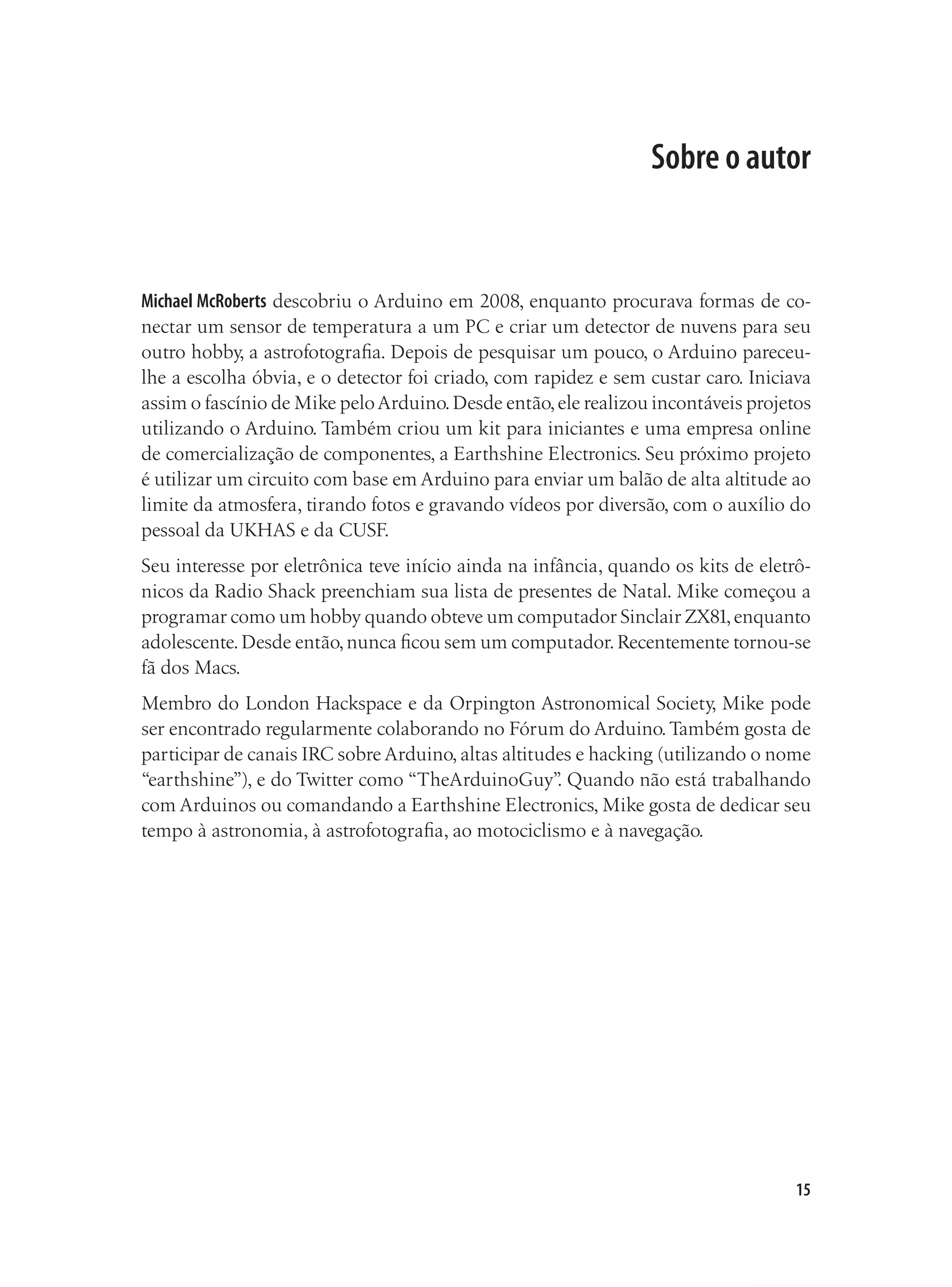 15
Sobre o autor
Michael McRoberts descobriu o Arduino em 2008, enquanto procurava formas de co-
nectar um sensor de temperatura a um PC e criar um detector de nuvens para seu
outro hobby, a astrofotografia. Depois de pesquisar um pouco, o Arduino pareceu-
lhe a escolha óbvia, e o detector foi criado, com rapidez e sem custar caro. Iniciava
assim o fascínio de Mike peloArduino.Desde então,ele realizou incontáveis projetos
utilizando o Arduino. Também criou um kit para iniciantes e uma empresa online
de comercialização de componentes, a Earthshine Electronics. Seu próximo projeto
é utilizar um circuito com base em Arduino para enviar um balão de alta altitude ao
limite da atmosfera, tirando fotos e gravando vídeos por diversão, com o auxílio do
pessoal da UKHAS e da CUSF.
Seu interesse por eletrônica teve início ainda na infância, quando os kits de eletrô-
nicos da Radio Shack preenchiam sua lista de presentes de Natal. Mike começou a
programar como um hobby quando obteve um computador Sinclair ZX81,enquanto
adolescente.Desde então,nunca ficou sem um computador.Recentemente tornou-se
fã dos Macs.
Membro do London Hackspace e da Orpington Astronomical Society, Mike pode
ser encontrado regularmente colaborando no Fórum do Arduino.Também gosta de
participar de canais IRC sobre Arduino, altas altitudes e hacking (utilizando o nome
“earthshine”), e do Twitter como “TheArduinoGuy”
. Quando não está trabalhando
com Arduinos ou comandando a Earthshine Electronics, Mike gosta de dedicar seu
tempo à astronomia, à astrofotografia, ao motociclismo e à navegação.
 