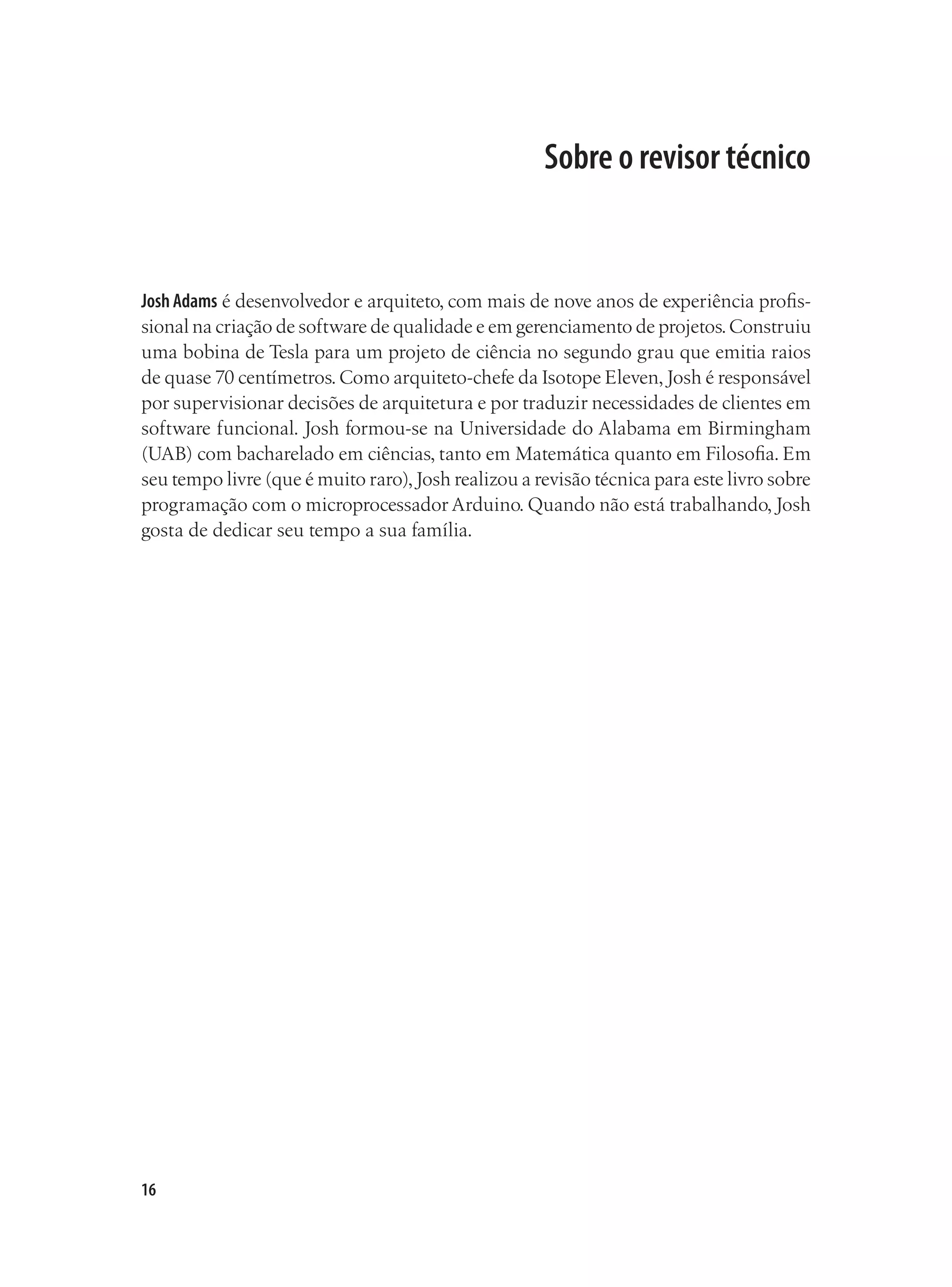 16
Sobre o revisor técnico
Josh Adams é desenvolvedor e arquiteto, com mais de nove anos de experiência profis-
sional na criação de software de qualidade e em gerenciamento de projetos.Construiu
uma bobina de Tesla para um projeto de ciência no segundo grau que emitia raios
de quase 70 centímetros.Como arquiteto-chefe da Isotope Eleven,Josh é responsável
por supervisionar decisões de arquitetura e por traduzir necessidades de clientes em
software funcional. Josh formou-se na Universidade do Alabama em Birmingham
(UAB) com bacharelado em ciências, tanto em Matemática quanto em Filosofia. Em
seu tempo livre (que é muito raro),Josh realizou a revisão técnica para este livro sobre
programação com o microprocessador Arduino. Quando não está trabalhando, Josh
gosta de dedicar seu tempo a sua família.
 