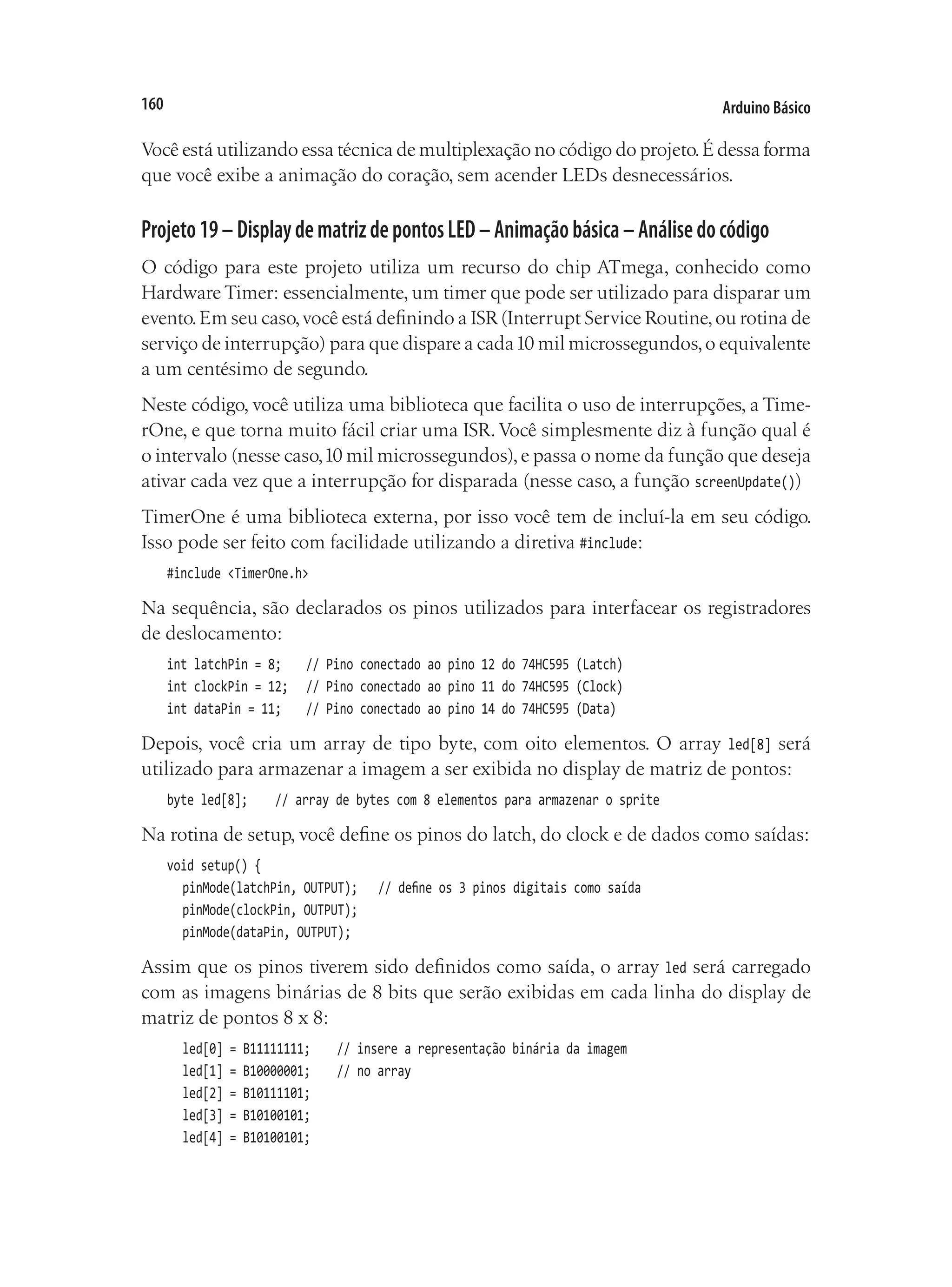 Arduino Básico
160
Você está utilizando essa técnica de multiplexação no código do projeto.É dessa forma
que você exibe a animação do coração, sem acender LEDs desnecessários.
Projeto19–DisplaydematrizdepontosLED–Animaçãobásica–Análisedocódigo
O código para este projeto utiliza um recurso do chip ATmega, conhecido como
Hardware Timer: essencialmente, um timer que pode ser utilizado para disparar um
evento.Em seu caso,você está definindo a ISR(Interrupt Service Routine,ou rotina de
serviço de interrupção) para que dispare a cada10 mil microssegundos,o equivalente
a um centésimo de segundo.
Neste código, você utiliza uma biblioteca que facilita o uso de interrupções, a Time-
rOne, e que torna muito fácil criar uma ISR.Você simplesmente diz à função qual é
o intervalo (nesse caso,10 mil microssegundos),e passa o nome da função que deseja
ativar cada vez que a interrupção for disparada (nesse caso, a função screenUpdate())
TimerOne é uma biblioteca externa, por isso você tem de incluí-la em seu código.
Isso pode ser feito com facilidade utilizando a diretiva #include:
#include <TimerOne.h>
Na sequência, são declarados os pinos utilizados para interfacear os registradores
de deslocamento:
int latchPin = 8;		 // Pino conectado ao pino 12 do 74HC595 (Latch)
int clockPin = 12;		 // Pino conectado ao pino 11 do 74HC595 (Clock)
int dataPin = 11;		 // Pino conectado ao pino 14 do 74HC595 (Data)
Depois, você cria um array de tipo byte, com oito elementos. O array led[8] será
utilizado para armazenar a imagem a ser exibida no display de matriz de pontos:
byte led[8];		 // array de bytes com 8 elementos para armazenar o sprite
Na rotina de setup, você define os pinos do latch, do clock e de dados como saídas:
void setup() {
	 pinMode(latchPin, OUTPUT);		 // define os 3 pinos digitais como saída
	 pinMode(clockPin, OUTPUT);
	 pinMode(dataPin, OUTPUT);
Assim que os pinos tiverem sido definidos como saída, o array led será carregado
com as imagens binárias de 8 bits que serão exibidas em cada linha do display de
matriz de pontos 8 x 8:
	 led[0] = B11111111;		 // insere a representação binária da imagem
	 led[1] = B10000001;		 // no array
	 led[2] = B10111101;
	 led[3] = B10100101;
	 led[4] = B10100101;
 