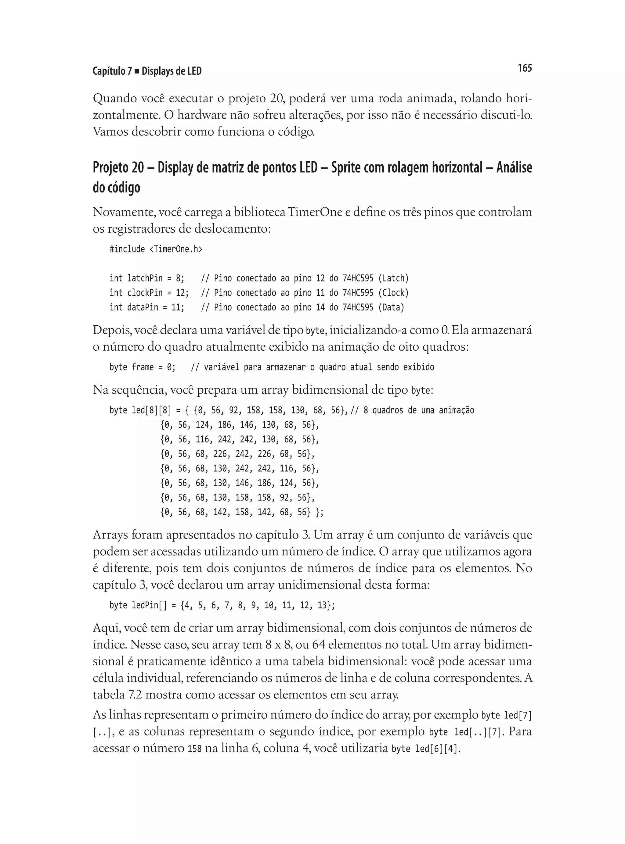 165
Capítulo 7 ■ Displays de LED
Quando você executar o projeto 20, poderá ver uma roda animada, rolando hori-
zontalmente. O hardware não sofreu alterações, por isso não é necessário discuti-lo.
Vamos descobrir como funciona o código.
Projeto 20 – Display de matriz de pontos LED – Sprite com rolagem horizontal – Análise
docódigo
Novamente,você carrega a bibliotecaTimerOne e define os três pinos que controlam
os registradores de deslocamento:
#include <TimerOne.h>
int latchPin = 8;		 // Pino conectado ao pino 12 do 74HC595 (Latch)
int clockPin = 12;		 // Pino conectado ao pino 11 do 74HC595 (Clock)
int dataPin = 11;		 // Pino conectado ao pino 14 do 74HC595 (Data)
Depois,você declara uma variável de tipo byte,inicializando-a como 0.Ela armazenará
o número do quadro atualmente exibido na animação de oito quadros:
byte frame = 0;		 // variável para armazenar o quadro atual sendo exibido
Na sequência, você prepara um array bidimensional de tipo byte:
byte led[8][8] = { {0, 56, 92, 158, 158, 130, 68, 56},	
// 8 quadros de uma animação
					 {0, 56, 124, 186, 146, 130, 68, 56},
					 {0, 56, 116, 242, 242, 130, 68, 56},
					 {0, 56, 68, 226, 242, 226, 68, 56},
					 {0, 56, 68, 130, 242, 242, 116, 56},
					 {0, 56, 68, 130, 146, 186, 124, 56},
					 {0, 56, 68, 130, 158, 158, 92, 56},
					 {0, 56, 68, 142, 158, 142, 68, 56} };
Arrays foram apresentados no capítulo 3. Um array é um conjunto de variáveis que
podem ser acessadas utilizando um número de índice. O array que utilizamos agora
é diferente, pois tem dois conjuntos de números de índice para os elementos. No
capítulo 3, você declarou um array unidimensional desta forma:
byte ledPin[] = {4, 5, 6, 7, 8, 9, 10, 11, 12, 13};
Aqui, você tem de criar um array bidimensional, com dois conjuntos de números de
índice. Nesse caso, seu array tem 8 x 8, ou 64 elementos no total. Um array bidimen-
sional é praticamente idêntico a uma tabela bidimensional: você pode acessar uma
célula individual, referenciando os números de linha e de coluna correspondentes.A
tabela 7.2 mostra como acessar os elementos em seu array.
As linhas representam o primeiro número do índice do array,por exemplo byte led[7]
[..], e as colunas representam o segundo índice, por exemplo byte led[..][7]. Para
acessar o número 158 na linha 6, coluna 4, você utilizaria byte led[6][4].
 
