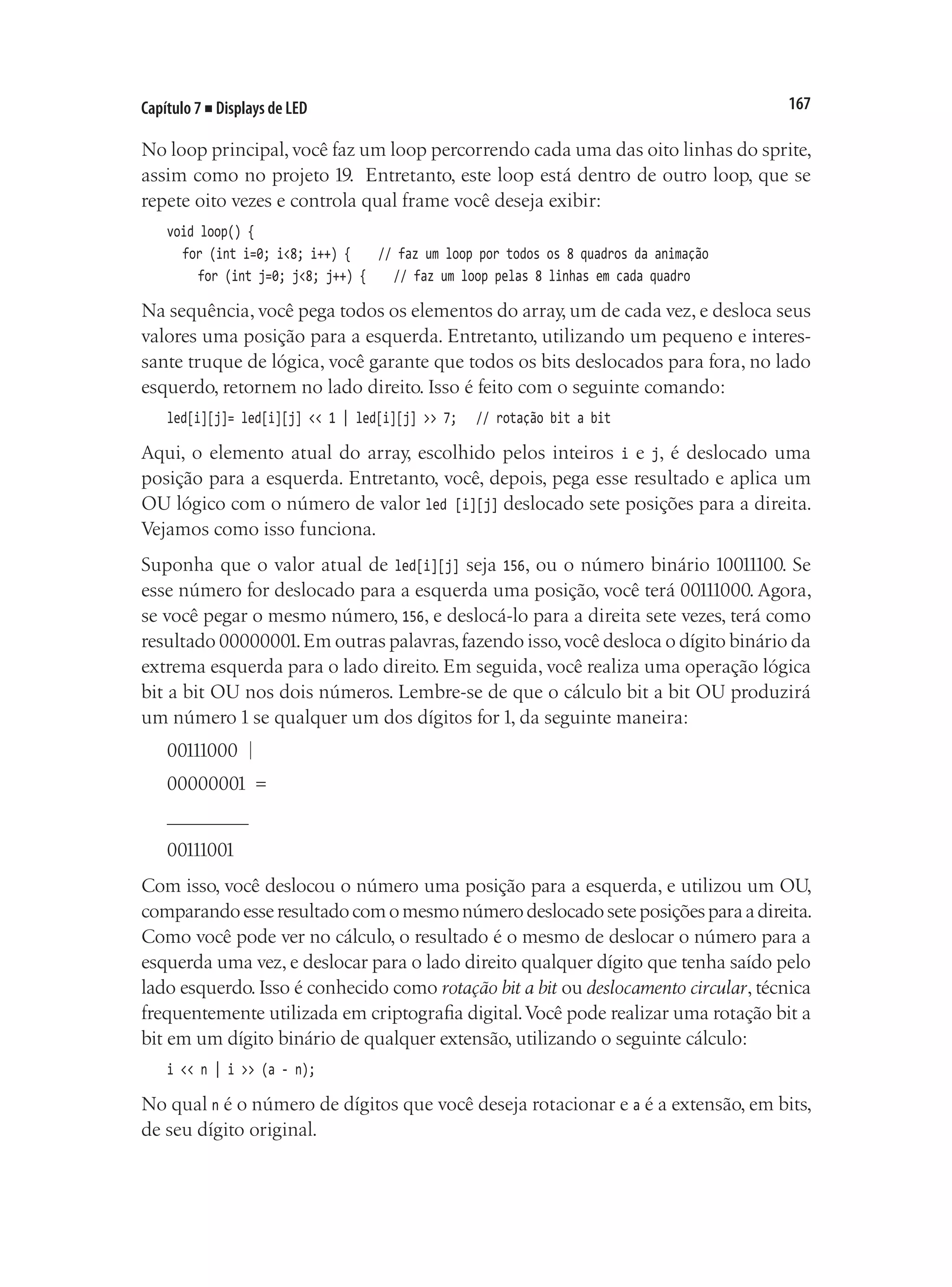 167
Capítulo 7 ■ Displays de LED
No loop principal, você faz um loop percorrendo cada uma das oito linhas do sprite,
assim como no projeto 19. Entretanto, este loop está dentro de outro loop, que se
repete oito vezes e controla qual frame você deseja exibir:
void loop() {
	 for (int i=0; i<8; i++) {			 // faz um loop por todos os 8 quadros da animação
		 for (int j=0; j<8; j++) {		 // faz um loop pelas 8 linhas em cada quadro
Na sequência, você pega todos os elementos do array, um de cada vez, e desloca seus
valores uma posição para a esquerda. Entretanto, utilizando um pequeno e interes-
sante truque de lógica, você garante que todos os bits deslocados para fora, no lado
esquerdo, retornem no lado direito. Isso é feito com o seguinte comando:
led[i][j]= led[i][j] << 1 | led[i][j] >> 7;		 // rotação bit a bit
Aqui, o elemento atual do array, escolhido pelos inteiros i e j, é deslocado uma
posição para a esquerda. Entretanto, você, depois, pega esse resultado e aplica um
OU lógico com o número de valor led [i][j] deslocado sete posições para a direita.
Vejamos como isso funciona.
Suponha que o valor atual de led[i][j] seja 156, ou o número binário 10011100. Se
esse número for deslocado para a esquerda uma posição, você terá 00111000. Agora,
se você pegar o mesmo número, 156, e deslocá-lo para a direita sete vezes, terá como
resultado 00000001.Em outras palavras,fazendo isso,você desloca o dígito binário da
extrema esquerda para o lado direito. Em seguida, você realiza uma operação lógica
bit a bit OU nos dois números. Lembre-se de que o cálculo bit a bit OU produzirá
um número 1 se qualquer um dos dígitos for 1, da seguinte maneira:
00111000 |
00000001 =
________
00111001
Com isso, você deslocou o número uma posição para a esquerda, e utilizou um OU,
comparandoesseresultadocomomesmonúmerodeslocadoseteposiçõesparaadireita.
Como você pode ver no cálculo, o resultado é o mesmo de deslocar o número para a
esquerda uma vez, e deslocar para o lado direito qualquer dígito que tenha saído pelo
lado esquerdo. Isso é conhecido como rotação bit a bit ou deslocamento circular, técnica
frequentemente utilizada em criptografia digital.Você pode realizar uma rotação bit a
bit em um dígito binário de qualquer extensão, utilizando o seguinte cálculo:
i << n | i >> (a - n);
No qual n é o número de dígitos que você deseja rotacionar e a é a extensão, em bits,
de seu dígito original.
 