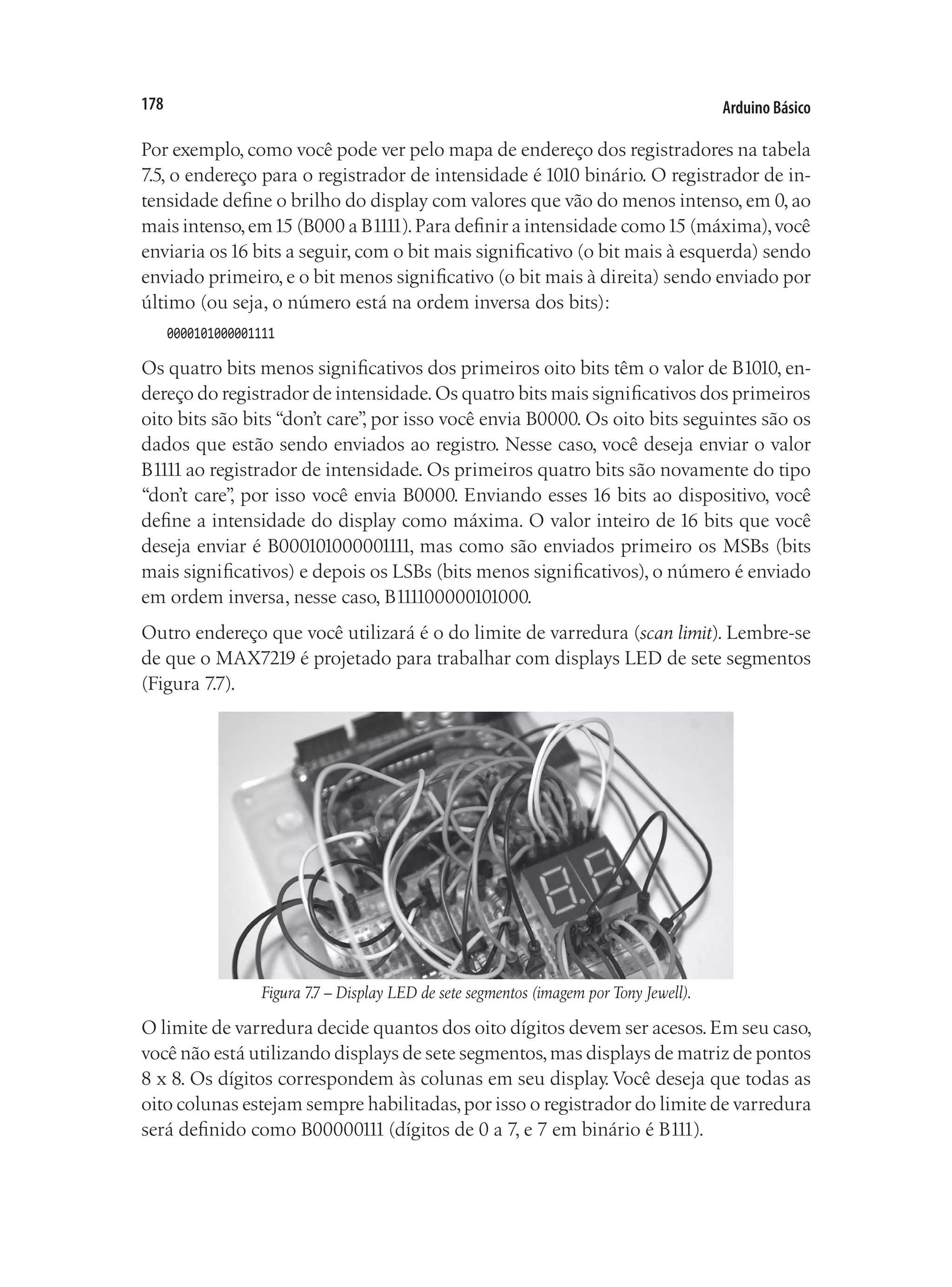 Arduino Básico
178
Por exemplo, como você pode ver pelo mapa de endereço dos registradores na tabela
7.5, o endereço para o registrador de intensidade é 1010 binário. O registrador de in-
tensidade define o brilho do display com valores que vão do menos intenso, em 0, ao
mais intenso,em15 (B000 a B1111).Para definir a intensidade como15 (máxima),você
enviaria os16 bits a seguir, com o bit mais significativo (o bit mais à esquerda) sendo
enviado primeiro, e o bit menos significativo (o bit mais à direita) sendo enviado por
último (ou seja, o número está na ordem inversa dos bits):
0000101000001111
Os quatro bits menos significativos dos primeiros oito bits têm o valor de B1010, en-
dereço do registrador de intensidade.Os quatro bits mais significativos dos primeiros
oito bits são bits “don’t care”
, por isso você envia B0000. Os oito bits seguintes são os
dados que estão sendo enviados ao registro. Nesse caso, você deseja enviar o valor
B1111ao registrador de intensidade. Os primeiros quatro bits são novamente do tipo
“don’t care”
, por isso você envia B0000. Enviando esses 16 bits ao dispositivo, você
define a intensidade do display como máxima. O valor inteiro de 16 bits que você
deseja enviar é B000101000001111, mas como são enviados primeiro os MSBs (bits
mais significativos) e depois os LSBs (bits menos significativos), o número é enviado
em ordem inversa, nesse caso, B111100000101000.
Outro endereço que você utilizará é o do limite de varredura (scan limit). Lembre-se
de que o MAX7219 é projetado para trabalhar com displays LED de sete segmentos
(Figura 7.7).
Figura 7.7 – Display LED de sete segmentos (imagem por Tony Jewell).
O limite de varredura decide quantos dos oito dígitos devem ser acesos.Em seu caso,
você não está utilizando displays de sete segmentos,mas displays de matriz de pontos
8 x 8. Os dígitos correspondem às colunas em seu display. Você deseja que todas as
oito colunas estejam sempre habilitadas,por isso o registrador do limite de varredura
será definido como B00000111 (dígitos de 0 a 7, e 7 em binário é B111).
 