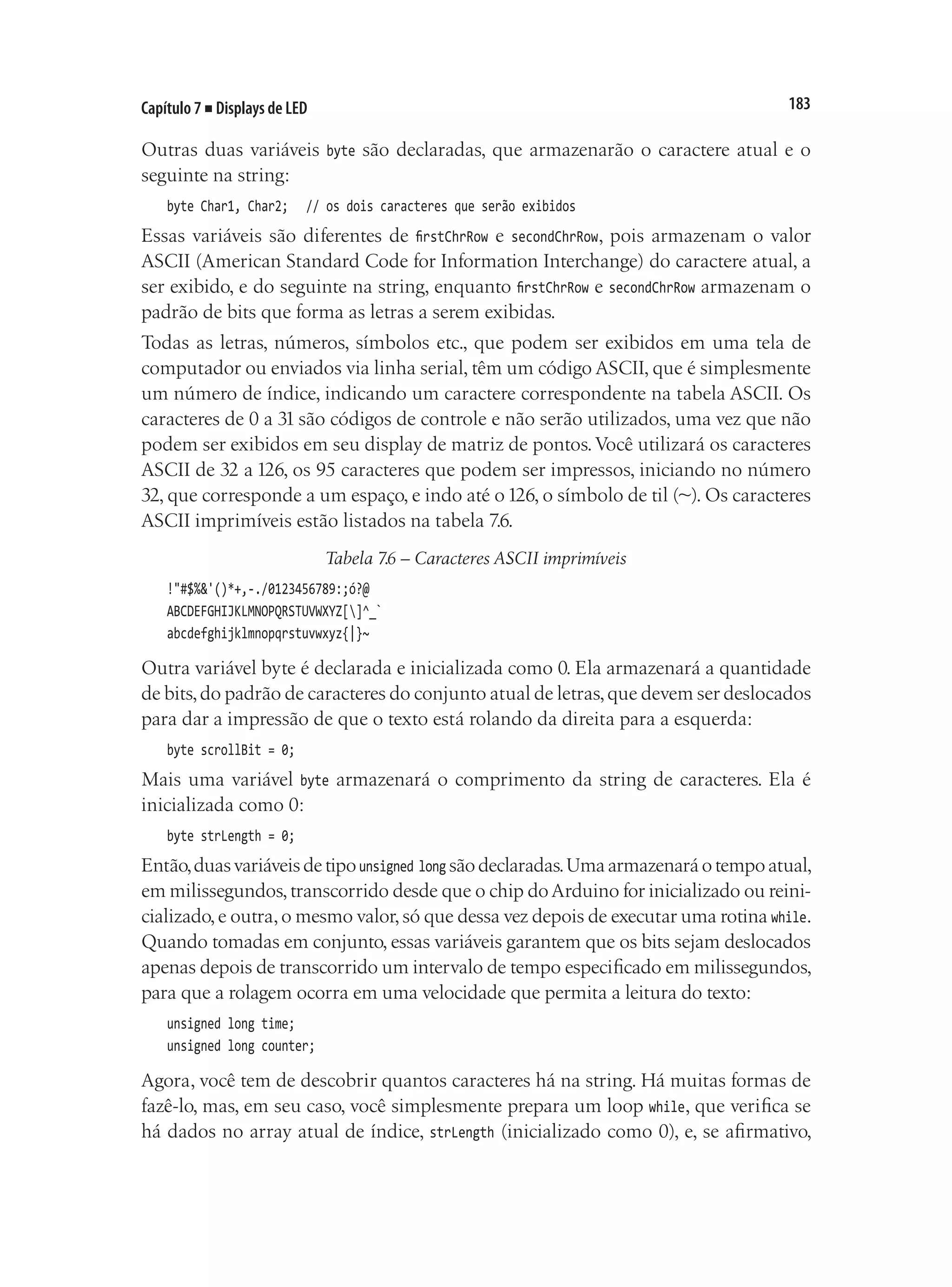 183
Capítulo 7 ■ Displays de LED
Outras duas variáveis byte são declaradas, que armazenarão o caractere atual e o
seguinte na string:
byte Char1, Char2;		 // os dois caracteres que serão exibidos
Essas variáveis são diferentes de firstChrRow e secondChrRow, pois armazenam o valor
ASCII (American Standard Code for Information Interchange) do caractere atual, a
ser exibido, e do seguinte na string, enquanto firstChrRow e secondChrRow armazenam o
padrão de bits que forma as letras a serem exibidas.
Todas as letras, números, símbolos etc., que podem ser exibidos em uma tela de
computador ou enviados via linha serial, têm um código ASCII, que é simplesmente
um número de índice, indicando um caractere correspondente na tabela ASCII. Os
caracteres de 0 a 31 são códigos de controle e não serão utilizados, uma vez que não
podem ser exibidos em seu display de matriz de pontos.Você utilizará os caracteres
ASCII de 32 a 126, os 95 caracteres que podem ser impressos, iniciando no número
32, que corresponde a um espaço, e indo até o126, o símbolo de til (~). Os caracteres
ASCII imprimíveis estão listados na tabela 7.6.
Tabela 7.6 – Caracteres ASCII imprimíveis
!"#$%&'()*+,-./0123456789:;ó?@
ABCDEFGHIJKLMNOPQRSTUVWXYZ[]^_`
abcdefghijklmnopqrstuvwxyz{|}~
Outra variável byte é declarada e inicializada como 0. Ela armazenará a quantidade
de bits,do padrão de caracteres do conjunto atual de letras,que devem ser deslocados
para dar a impressão de que o texto está rolando da direita para a esquerda:
byte scrollBit = 0;
Mais uma variável byte armazenará o comprimento da string de caracteres. Ela é
inicializada como 0:
byte strLength = 0;
Então,duasvariáveisdetipounsigned long sãodeclaradas.Umaarmazenaráotempoatual,
em milissegundos,transcorrido desde que o chip doArduino for inicializado ou reini-
cializado,e outra,o mesmo valor,só que dessa vez depois de executar uma rotina while.
Quando tomadas em conjunto, essas variáveis garantem que os bits sejam deslocados
apenas depois de transcorrido um intervalo de tempo especificado em milissegundos,
para que a rolagem ocorra em uma velocidade que permita a leitura do texto:
unsigned long time;
unsigned long counter;
Agora, você tem de descobrir quantos caracteres há na string. Há muitas formas de
fazê-lo, mas, em seu caso, você simplesmente prepara um loop while, que verifica se
há dados no array atual de índice, strLength (inicializado como 0), e, se afirmativo,
 