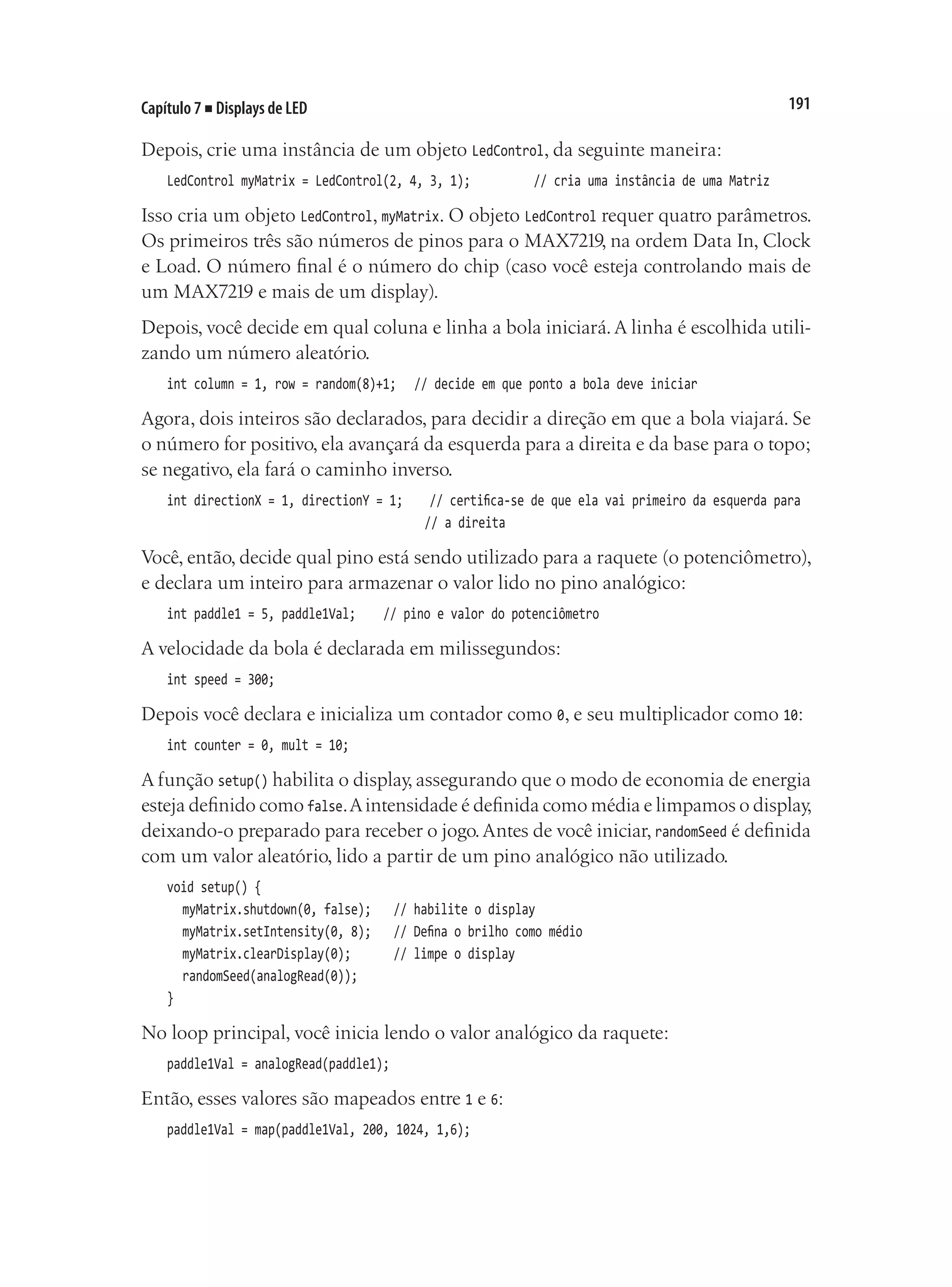 191
Capítulo 7 ■ Displays de LED
Depois, crie uma instância de um objeto LedControl, da seguinte maneira:
LedControl myMatrix = LedControl(2, 4, 3, 1);		 // cria uma instância de uma Matriz
Isso cria um objeto LedControl, myMatrix. O objeto LedControl requer quatro parâmetros.
Os primeiros três são números de pinos para o MAX7219, na ordem Data In, Clock
e Load. O número final é o número do chip (caso você esteja controlando mais de
um MAX7219 e mais de um display).
Depois, você decide em qual coluna e linha a bola iniciará.A linha é escolhida utili-
zando um número aleatório.
int column = 1, row = random(8)+1;		 // decide em que ponto a bola deve iniciar
Agora, dois inteiros são declarados, para decidir a direção em que a bola viajará. Se
o número for positivo, ela avançará da esquerda para a direita e da base para o topo;
se negativo, ela fará o caminho inverso.
int directionX = 1, directionY = 1;		 // certifica-se de que ela vai primeiro da esquerda para
																	 // a direita
Você, então, decide qual pino está sendo utilizado para a raquete (o potenciômetro),
e declara um inteiro para armazenar o valor lido no pino analógico:
int paddle1 = 5, paddle1Val;		 // pino e valor do potenciômetro
A velocidade da bola é declarada em milissegundos:
int speed = 300;
Depois você declara e inicializa um contador como 0, e seu multiplicador como 10:
int counter = 0, mult = 10;
A função setup() habilita o display, assegurando que o modo de economia de energia
esteja definido como false.Aintensidade é definida como média e limpamos o display,
deixando-o preparado para receber o jogo.Antes de você iniciar, randomSeed é definida
com um valor aleatório, lido a partir de um pino analógico não utilizado.
void setup() {
	 myMatrix.shutdown(0, false);		 // habilite o display
	 myMatrix.setIntensity(0, 8);		 // Defina o brilho como médio
	 myMatrix.clearDisplay(0);				 // limpe o display
	 randomSeed(analogRead(0));
}
No loop principal, você inicia lendo o valor analógico da raquete:
paddle1Val = analogRead(paddle1);
Então, esses valores são mapeados entre 1 e 6:
paddle1Val = map(paddle1Val, 200, 1024, 1,6);
 