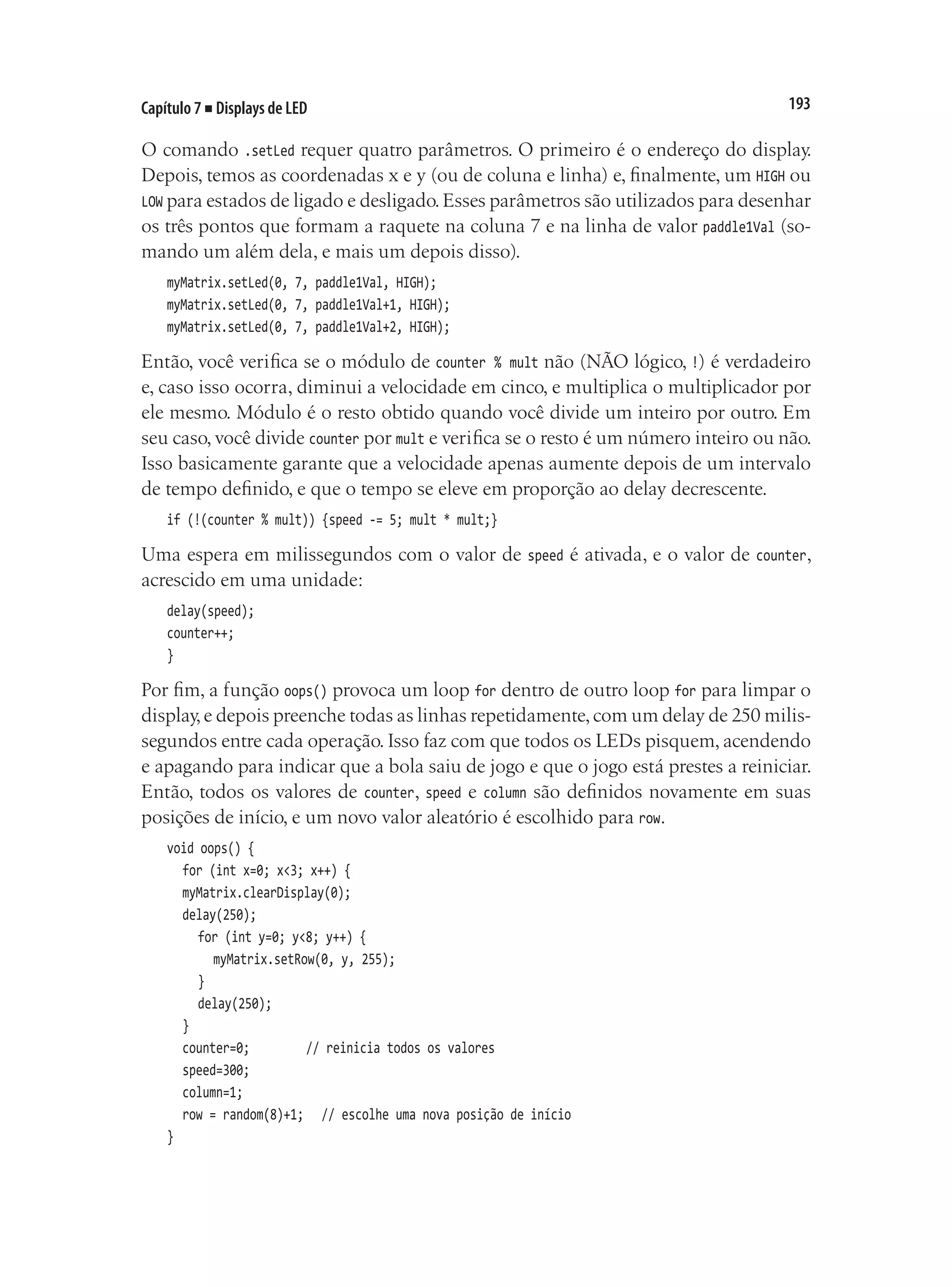 193
Capítulo 7 ■ Displays de LED
O comando .setLed requer quatro parâmetros. O primeiro é o endereço do display.
Depois, temos as coordenadas x e y (ou de coluna e linha) e, finalmente, um HIGH ou
LOW para estados de ligado e desligado.Esses parâmetros são utilizados para desenhar
os três pontos que formam a raquete na coluna 7 e na linha de valor paddle1Val (so-
mando um além dela, e mais um depois disso).
myMatrix.setLed(0, 7, paddle1Val, HIGH);
myMatrix.setLed(0, 7, paddle1Val+1, HIGH);
myMatrix.setLed(0, 7, paddle1Val+2, HIGH);
Então, você verifica se o módulo de counter % mult não (NÃO lógico, !) é verdadeiro
e, caso isso ocorra, diminui a velocidade em cinco, e multiplica o multiplicador por
ele mesmo. Módulo é o resto obtido quando você divide um inteiro por outro. Em
seu caso, você divide counter por mult e verifica se o resto é um número inteiro ou não.
Isso basicamente garante que a velocidade apenas aumente depois de um intervalo
de tempo definido, e que o tempo se eleve em proporção ao delay decrescente.
if (!(counter % mult)) {speed -= 5; mult * mult;}
Uma espera em milissegundos com o valor de speed é ativada, e o valor de counter,
acrescido em uma unidade:
delay(speed);
counter++;
}
Por fim, a função oops() provoca um loop for dentro de outro loop for para limpar o
display,e depois preenche todas as linhas repetidamente,com um delay de 250 milis-
segundos entre cada operação. Isso faz com que todos os LEDs pisquem, acendendo
e apagando para indicar que a bola saiu de jogo e que o jogo está prestes a reiniciar.
Então, todos os valores de counter, speed e column são definidos novamente em suas
posições de início, e um novo valor aleatório é escolhido para row.
void oops() {
	 for (int x=0; x<3; x++) {
	 myMatrix.clearDisplay(0);
	 delay(250);
		 for (int y=0; y<8; y++) {
			 myMatrix.setRow(0, y, 255);
		 }
		 delay(250);
	 }
	 counter=0;				 // reinicia todos os valores
	 speed=300;
	 column=1;
	 row = random(8)+1;		 // escolhe uma nova posição de início
}
 