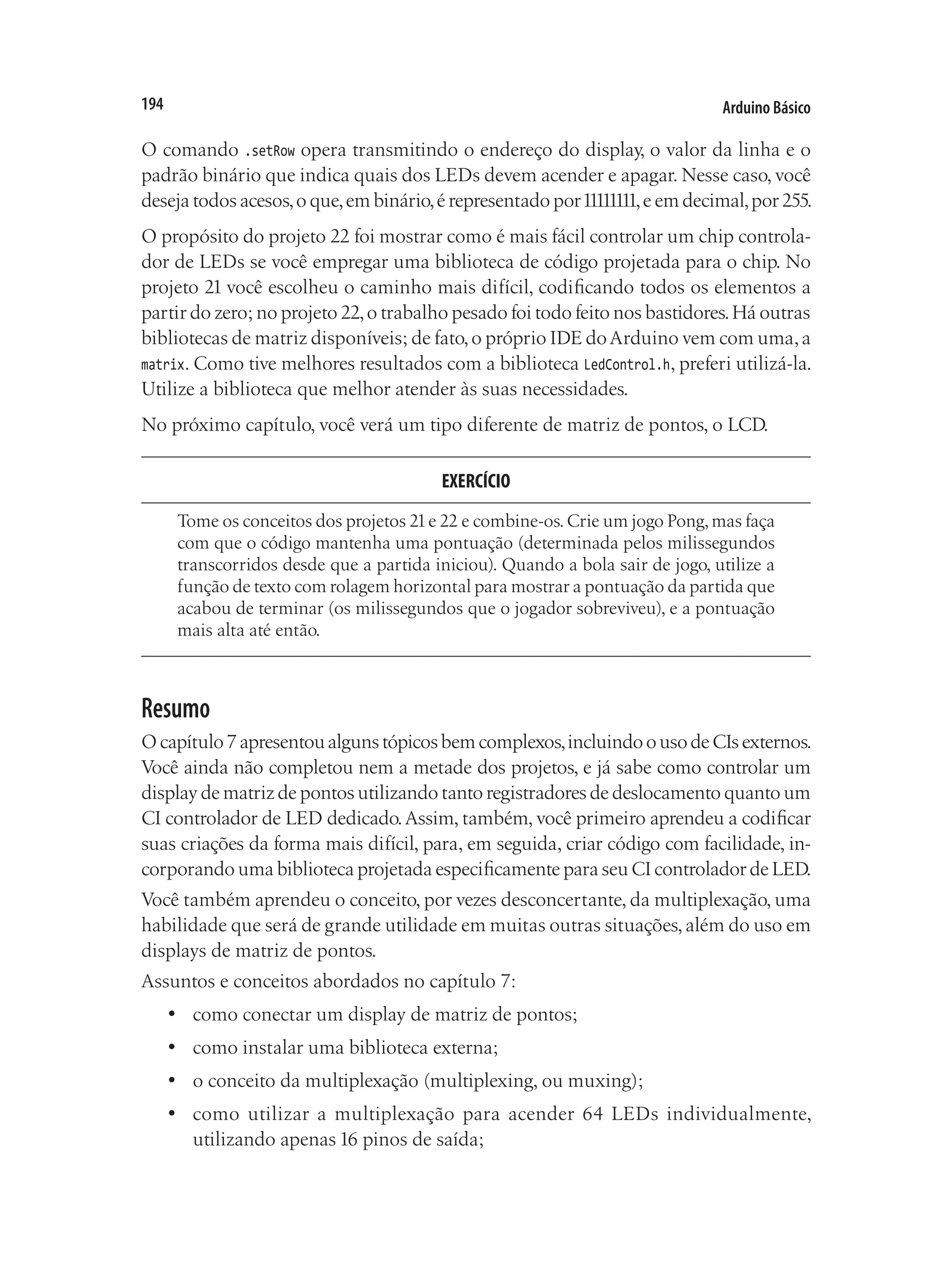 Arduino Básico
194
O comando .setRow opera transmitindo o endereço do display, o valor da linha e o
padrão binário que indica quais dos LEDs devem acender e apagar. Nesse caso, você
deseja todos acesos,o que,em binário,é representado por11111111,e em decimal,por 255.
O propósito do projeto 22 foi mostrar como é mais fácil controlar um chip controla-
dor de LEDs se você empregar uma biblioteca de código projetada para o chip. No
projeto 21 você escolheu o caminho mais difícil, codificando todos os elementos a
partir do zero; no projeto 22,o trabalho pesado foi todo feito nos bastidores.Há outras
bibliotecas de matriz disponíveis; de fato,o próprio IDE doArduino vem com uma,a
matrix. Como tive melhores resultados com a biblioteca LedControl.h, preferi utilizá-la.
Utilize a biblioteca que melhor atender às suas necessidades.
No próximo capítulo, você verá um tipo diferente de matriz de pontos, o LCD.
EXERCÍCIO
Tome os conceitos dos projetos 21e 22 e combine-os.Crie um jogo Pong,mas faça
com que o código mantenha uma pontuação (determinada pelos milissegundos
transcorridos desde que a partida iniciou). Quando a bola sair de jogo, utilize a
função de texto com rolagem horizontal para mostrar a pontuação da partida que
acabou de terminar (os milissegundos que o jogador sobreviveu), e a pontuação
mais alta até então.
Resumo
Ocapítulo7apresentoualgunstópicosbemcomplexos,incluindoousodeCIsexternos.
Você ainda não completou nem a metade dos projetos, e já sabe como controlar um
display de matriz de pontos utilizando tanto registradores de deslocamento quanto um
CI controlador de LED dedicado.Assim, também, você primeiro aprendeu a codificar
suas criações da forma mais difícil, para, em seguida, criar código com facilidade, in-
corporando uma biblioteca projetada especificamente para seu CI controlador de LED.
Você também aprendeu o conceito, por vezes desconcertante, da multiplexação, uma
habilidade que será de grande utilidade em muitas outras situações,além do uso em
displays de matriz de pontos.
Assuntos e conceitos abordados no capítulo 7:
•	 como conectar um display de matriz de pontos;
•	 como instalar uma biblioteca externa;
•	 o conceito da multiplexação (multiplexing, ou muxing);
•	 como utilizar a multiplexação para acender 64 LEDs individualmente,
utilizando apenas 16 pinos de saída;
 