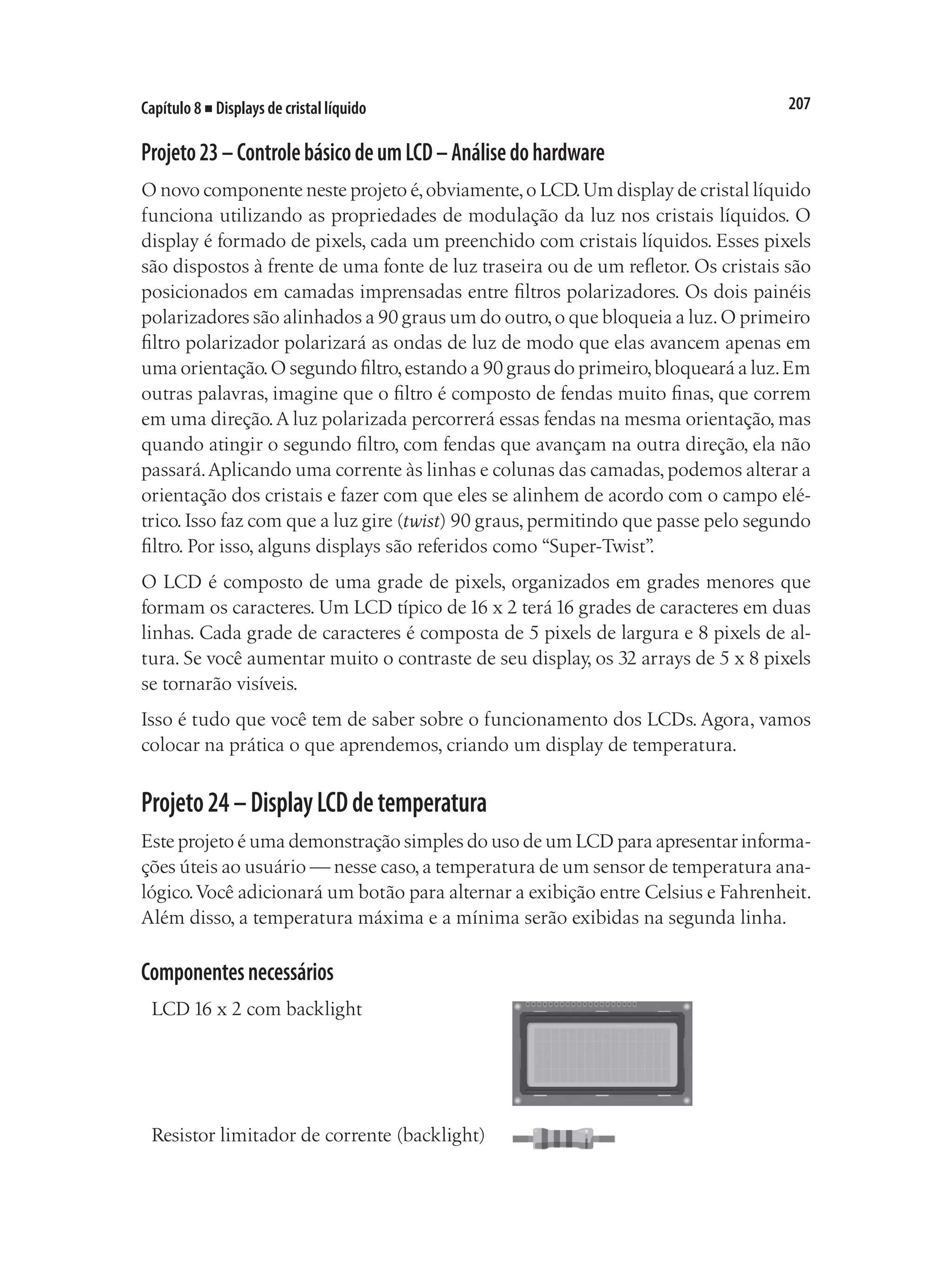 207
Capítulo 8 ■ Displays de cristal líquido
Projeto23–ControlebásicodeumLCD–Análisedohardware
O novo componente neste projeto é,obviamente,o LCD.Um display de cristal líquido
funciona utilizando as propriedades de modulação da luz nos cristais líquidos. O
display é formado de pixels, cada um preenchido com cristais líquidos. Esses pixels
são dispostos à frente de uma fonte de luz traseira ou de um refletor. Os cristais são
posicionados em camadas imprensadas entre filtros polarizadores. Os dois painéis
polarizadores são alinhados a 90 graus um do outro,o que bloqueia a luz.O primeiro
filtro polarizador polarizará as ondas de luz de modo que elas avancem apenas em
uma orientação.O segundo filtro,estando a 90 graus do primeiro,bloqueará a luz.Em
outras palavras, imagine que o filtro é composto de fendas muito finas, que correm
em uma direção.A luz polarizada percorrerá essas fendas na mesma orientação, mas
quando atingir o segundo filtro, com fendas que avançam na outra direção, ela não
passará.Aplicando uma corrente às linhas e colunas das camadas,podemos alterar a
orientação dos cristais e fazer com que eles se alinhem de acordo com o campo elé-
trico. Isso faz com que a luz gire (twist) 90 graus, permitindo que passe pelo segundo
filtro. Por isso, alguns displays são referidos como “Super-Twist”
.
O LCD é composto de uma grade de pixels, organizados em grades menores que
formam os caracteres. Um LCD típico de 16 x 2 terá 16 grades de caracteres em duas
linhas. Cada grade de caracteres é composta de 5 pixels de largura e 8 pixels de al-
tura. Se você aumentar muito o contraste de seu display, os 32 arrays de 5 x 8 pixels
se tornarão visíveis.
Isso é tudo que você tem de saber sobre o funcionamento dos LCDs. Agora, vamos
colocar na prática o que aprendemos, criando um display de temperatura.
Projeto24–DisplayLCDdetemperatura
Este projeto é uma demonstração simples do uso de um LCD para apresentar informa-
ções úteis ao usuário — nesse caso,a temperatura de um sensor de temperatura ana-
lógico.Você adicionará um botão para alternar a exibição entre Celsius e Fahrenheit.
Além disso, a temperatura máxima e a mínima serão exibidas na segunda linha.
Componentesnecessários
LCD 16 x 2 com backlight
Resistor limitador de corrente (backlight)
 