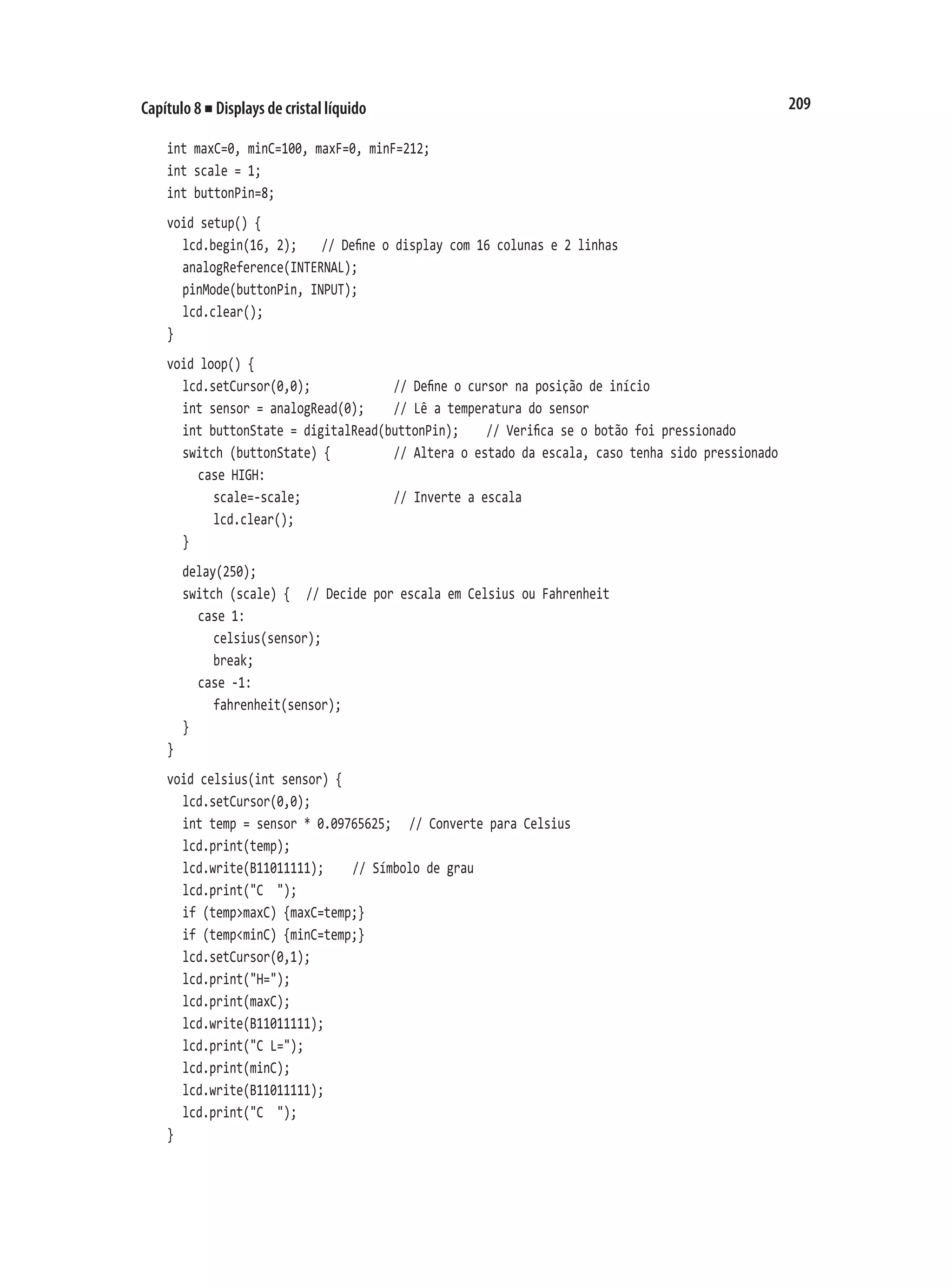 209
Capítulo 8 ■ Displays de cristal líquido
int maxC=0, minC=100, maxF=0, minF=212;
int scale = 1;
int buttonPin=8;
void setup() {
	 lcd.begin(16, 2);		 // Define o display com 16 colunas e 2 linhas
	 analogReference(INTERNAL);
	 pinMode(buttonPin, INPUT);
	 lcd.clear();
}
void loop() {
	 lcd.setCursor(0,0);						 // Define o cursor na posição de início
	 int sensor = analogRead(0);		 // Lê a temperatura do sensor
	 int buttonState = digitalRead(buttonPin);		 // Verifica se o botão foi pressionado
	 switch (buttonState) {					 // Altera o estado da escala, caso tenha sido pressionado
		 case HIGH:
			 scale=-scale;							 // Inverte a escala
			 lcd.clear();
	 }
	 delay(250);
	 switch (scale) {		 // Decide por escala em Celsius ou Fahrenheit
		 case 1:
			 celsius(sensor);
			 break;
		 case -1:
			 fahrenheit(sensor);
	 }
}
void celsius(int sensor) {
	 lcd.setCursor(0,0);
	 int temp = sensor * 0.09765625;		 // Converte para Celsius
	 lcd.print(temp);
	 lcd.write(B11011111);		 // Símbolo de grau
	 lcd.print("C ");
	 if (temp>maxC) {maxC=temp;}
	 if (temp<minC) {minC=temp;}
	 lcd.setCursor(0,1);
	 lcd.print("H=");
	 lcd.print(maxC);
	 lcd.write(B11011111);
	 lcd.print("C L=");
	 lcd.print(minC);
	 lcd.write(B11011111);
	 lcd.print("C ");
}
 