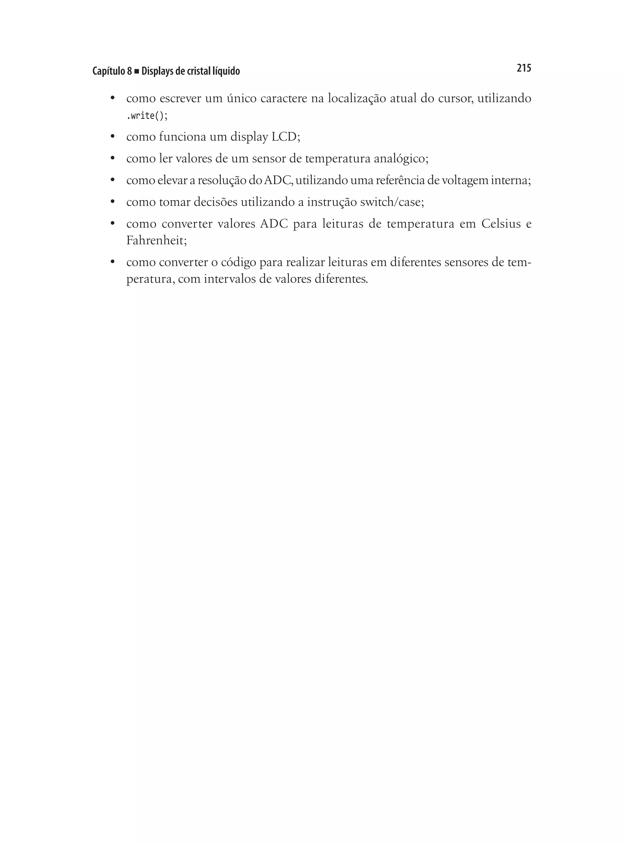 215
Capítulo 8 ■ Displays de cristal líquido
•	 como escrever um único caractere na localização atual do cursor, utilizando
.write();
•	 como funciona um display LCD;
•	 como ler valores de um sensor de temperatura analógico;
•	 como elevar a resolução doADC,utilizando uma referência de voltagem interna;
•	 como tomar decisões utilizando a instrução switch/case;
•	 como converter valores ADC para leituras de temperatura em Celsius e
Fahrenheit;
•	 como converter o código para realizar leituras em diferentes sensores de tem-
peratura, com intervalos de valores diferentes.
 