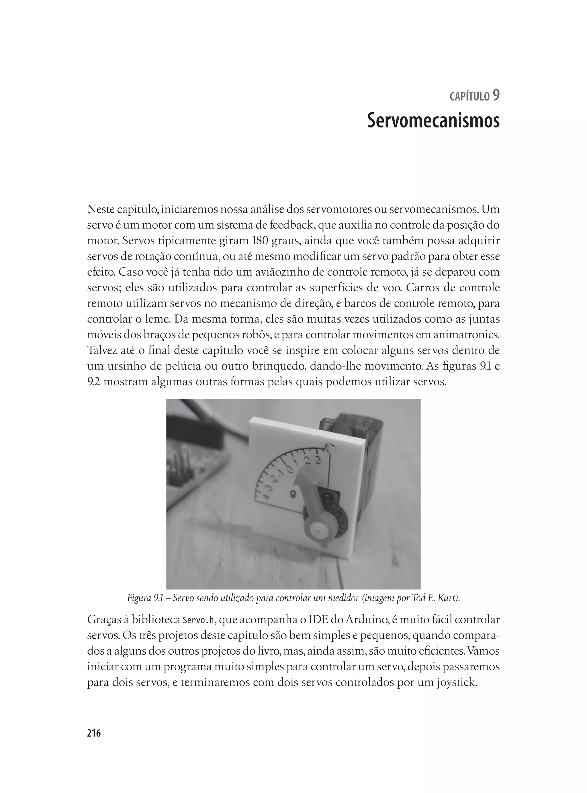216
capítulo 9
Servomecanismos
Neste capítulo,iniciaremos nossa análise dos servomotores ou servomecanismos.Um
servo é um motor com um sistema de feedback,que auxilia no controle da posição do
motor. Servos tipicamente giram 180 graus, ainda que você também possa adquirir
servos de rotação contínua,ou até mesmo modificar um servo padrão para obter esse
efeito. Caso você já tenha tido um aviãozinho de controle remoto, já se deparou com
servos; eles são utilizados para controlar as superfícies de voo. Carros de controle
remoto utilizam servos no mecanismo de direção, e barcos de controle remoto, para
controlar o leme. Da mesma forma, eles são muitas vezes utilizados como as juntas
móveis dos braços de pequenos robôs,e para controlar movimentos em animatronics.
Talvez até o final deste capítulo você se inspire em colocar alguns servos dentro de
um ursinho de pelúcia ou outro brinquedo, dando-lhe movimento. As figuras 9.1 e
9.2 mostram algumas outras formas pelas quais podemos utilizar servos.
Figura 9.1– Servo sendo utilizado para controlar um medidor (imagem por Tod E. Kurt).
Graças à biblioteca Servo.h,que acompanha o IDE doArduino,é muito fácil controlar
servos.Os três projetos deste capítulo são bem simples e pequenos,quando compara-
dos a alguns dos outros projetos do livro,mas,ainda assim,são muito eficientes.Vamos
iniciar com um programa muito simples para controlar um servo,depois passaremos
para dois servos, e terminaremos com dois servos controlados por um joystick.
 