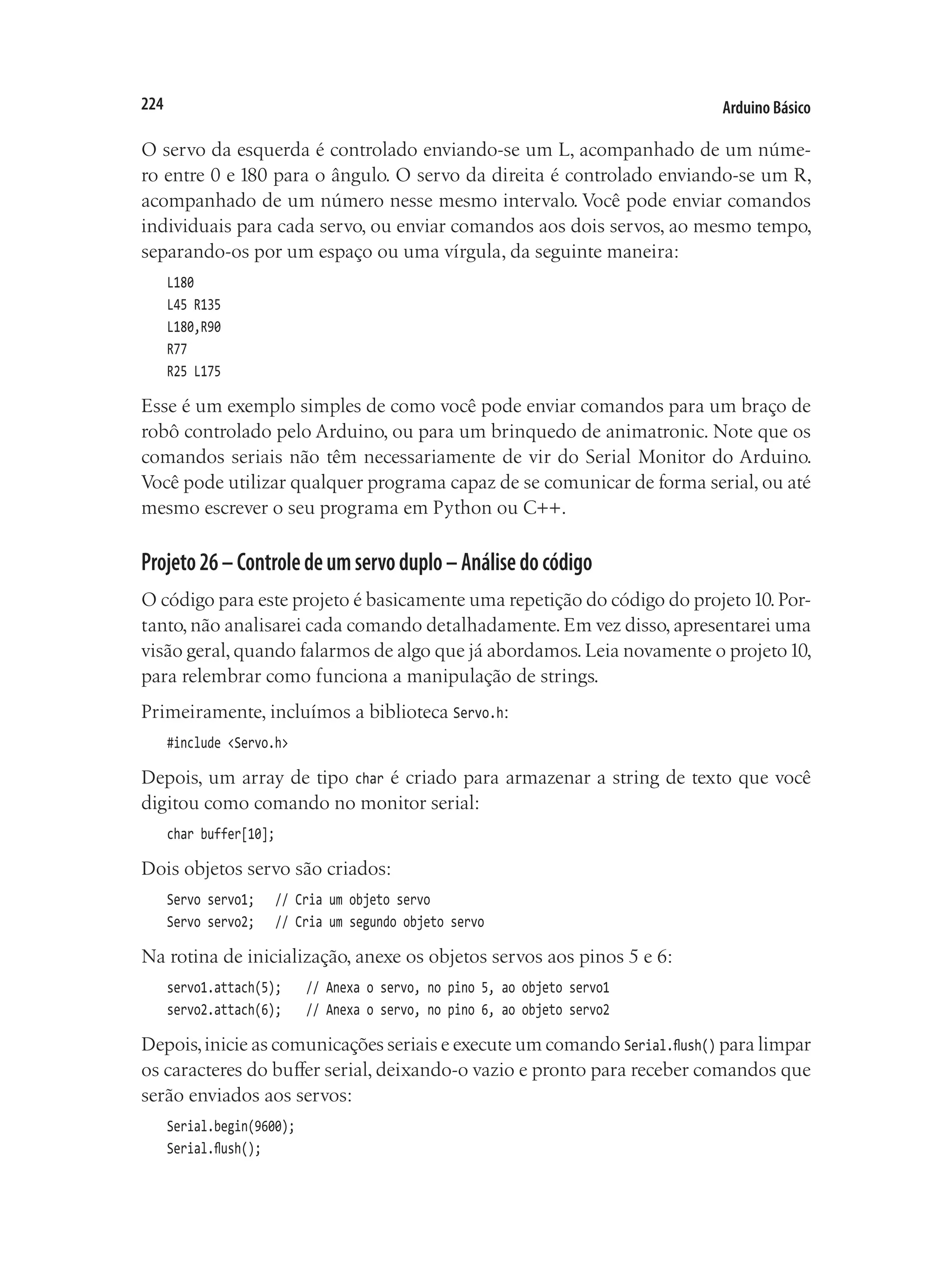 Arduino Básico
224
O servo da esquerda é controlado enviando-se um L, acompanhado de um núme-
ro entre 0 e 180 para o ângulo. O servo da direita é controlado enviando-se um R,
acompanhado de um número nesse mesmo intervalo. Você pode enviar comandos
individuais para cada servo, ou enviar comandos aos dois servos, ao mesmo tempo,
separando-os por um espaço ou uma vírgula, da seguinte maneira:
L180
L45 R135
L180,R90
R77
R25 L175
Esse é um exemplo simples de como você pode enviar comandos para um braço de
robô controlado pelo Arduino, ou para um brinquedo de animatronic. Note que os
comandos seriais não têm necessariamente de vir do Serial Monitor do Arduino.
Você pode utilizar qualquer programa capaz de se comunicar de forma serial, ou até
mesmo escrever o seu programa em Python ou C++.
Projeto26–Controledeumservoduplo–Análisedocódigo
O código para este projeto é basicamente uma repetição do código do projeto10.Por-
tanto, não analisarei cada comando detalhadamente. Em vez disso, apresentarei uma
visão geral,quando falarmos de algo que já abordamos.Leia novamente o projeto10,
para relembrar como funciona a manipulação de strings.
Primeiramente, incluímos a biblioteca Servo.h:
#include <Servo.h>
Depois, um array de tipo char é criado para armazenar a string de texto que você
digitou como comando no monitor serial:
char buffer[10];
Dois objetos servo são criados:
Servo servo1;		 // Cria um objeto servo
Servo servo2;		 // Cria um segundo objeto servo
Na rotina de inicialização, anexe os objetos servos aos pinos 5 e 6:
servo1.attach(5);		 // Anexa o servo, no pino 5, ao objeto servo1
servo2.attach(6);		 // Anexa o servo, no pino 6, ao objeto servo2
Depois,inicie as comunicações seriais e execute um comando Serial.flush() para limpar
os caracteres do buffer serial, deixando-o vazio e pronto para receber comandos que
serão enviados aos servos:
Serial.begin(9600);
Serial.flush();
 