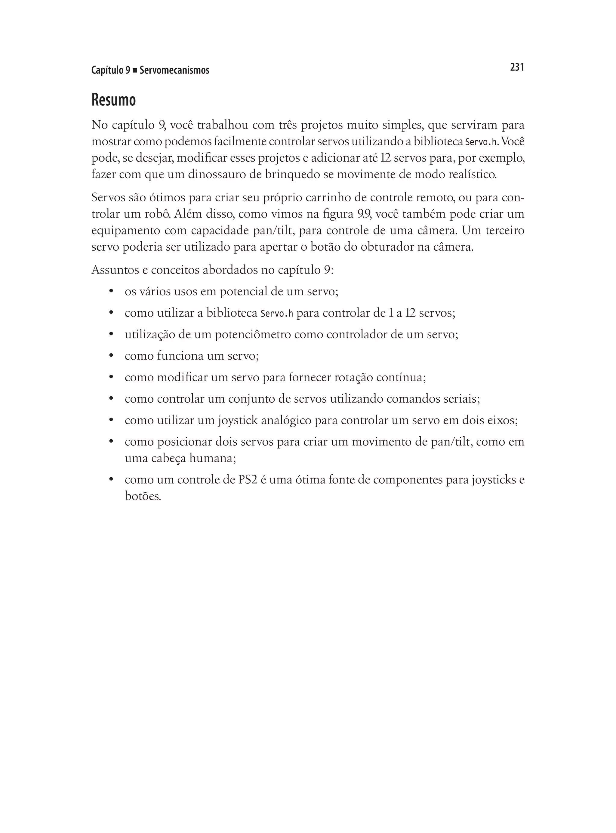 231
Capítulo 9 ■ Servomecanismos
Resumo
No capítulo 9, você trabalhou com três projetos muito simples, que serviram para
mostrar como podemos facilmente controlar servos utilizando a bibliotecaServo.h.Você
pode, se desejar, modificar esses projetos e adicionar até12 servos para, por exemplo,
fazer com que um dinossauro de brinquedo se movimente de modo realístico.
Servos são ótimos para criar seu próprio carrinho de controle remoto, ou para con-
trolar um robô. Além disso, como vimos na figura 9.9, você também pode criar um
equipamento com capacidade pan/tilt, para controle de uma câmera. Um terceiro
servo poderia ser utilizado para apertar o botão do obturador na câmera.
Assuntos e conceitos abordados no capítulo 9:
•	 os vários usos em potencial de um servo;
•	 como utilizar a biblioteca Servo.h para controlar de 1 a 12 servos;
•	 utilização de um potenciômetro como controlador de um servo;
•	 como funciona um servo;
•	 como modificar um servo para fornecer rotação contínua;
•	 como controlar um conjunto de servos utilizando comandos seriais;
•	 como utilizar um joystick analógico para controlar um servo em dois eixos;
•	 como posicionar dois servos para criar um movimento de pan/tilt, como em
uma cabeça humana;
•	 como um controle de PS2 é uma ótima fonte de componentes para joysticks e
botões.
 
