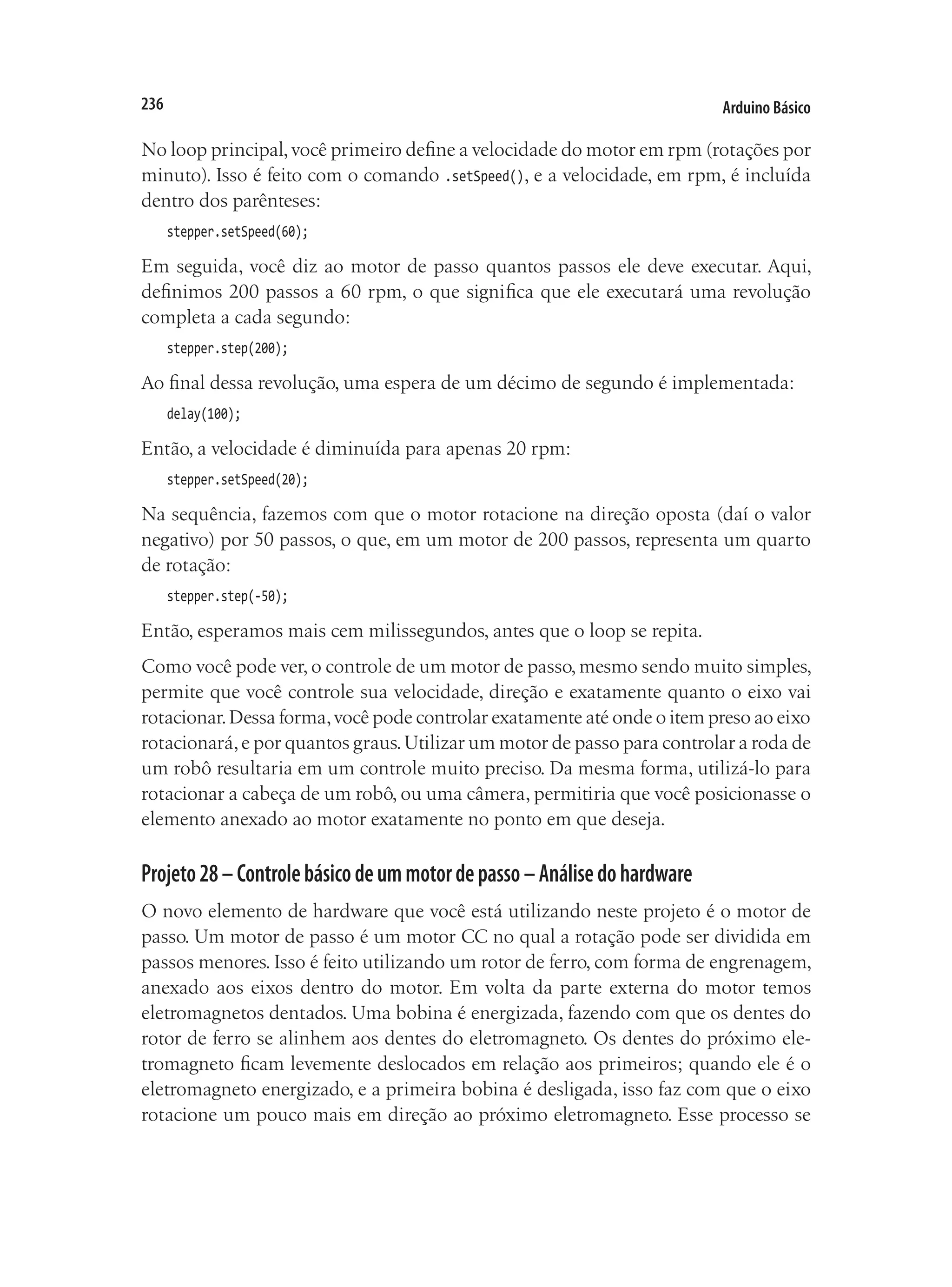Arduino Básico
236
No loop principal,você primeiro define a velocidade do motor em rpm (rotações por
minuto). Isso é feito com o comando .setSpeed(), e a velocidade, em rpm, é incluída
dentro dos parênteses:
stepper.setSpeed(60);
Em seguida, você diz ao motor de passo quantos passos ele deve executar. Aqui,
definimos 200 passos a 60 rpm, o que significa que ele executará uma revolução
completa a cada segundo:
stepper.step(200);
Ao final dessa revolução, uma espera de um décimo de segundo é implementada:
delay(100);
Então, a velocidade é diminuída para apenas 20 rpm:
stepper.setSpeed(20);
Na sequência, fazemos com que o motor rotacione na direção oposta (daí o valor
negativo) por 50 passos, o que, em um motor de 200 passos, representa um quarto
de rotação:
stepper.step(-50);
Então, esperamos mais cem milissegundos, antes que o loop se repita.
Como você pode ver, o controle de um motor de passo, mesmo sendo muito simples,
permite que você controle sua velocidade, direção e exatamente quanto o eixo vai
rotacionar.Dessa forma,você pode controlar exatamente até onde o item preso ao eixo
rotacionará,e por quantos graus.Utilizar um motor de passo para controlar a roda de
um robô resultaria em um controle muito preciso. Da mesma forma, utilizá-lo para
rotacionar a cabeça de um robô, ou uma câmera, permitiria que você posicionasse o
elemento anexado ao motor exatamente no ponto em que deseja.
Projeto28–Controlebásicodeummotordepasso–Análisedohardware
O novo elemento de hardware que você está utilizando neste projeto é o motor de
passo. Um motor de passo é um motor CC no qual a rotação pode ser dividida em
passos menores. Isso é feito utilizando um rotor de ferro, com forma de engrenagem,
anexado aos eixos dentro do motor. Em volta da parte externa do motor temos
eletromagnetos dentados. Uma bobina é energizada, fazendo com que os dentes do
rotor de ferro se alinhem aos dentes do eletromagneto. Os dentes do próximo ele-
tromagneto ficam levemente deslocados em relação aos primeiros; quando ele é o
eletromagneto energizado, e a primeira bobina é desligada, isso faz com que o eixo
rotacione um pouco mais em direção ao próximo eletromagneto. Esse processo se
 