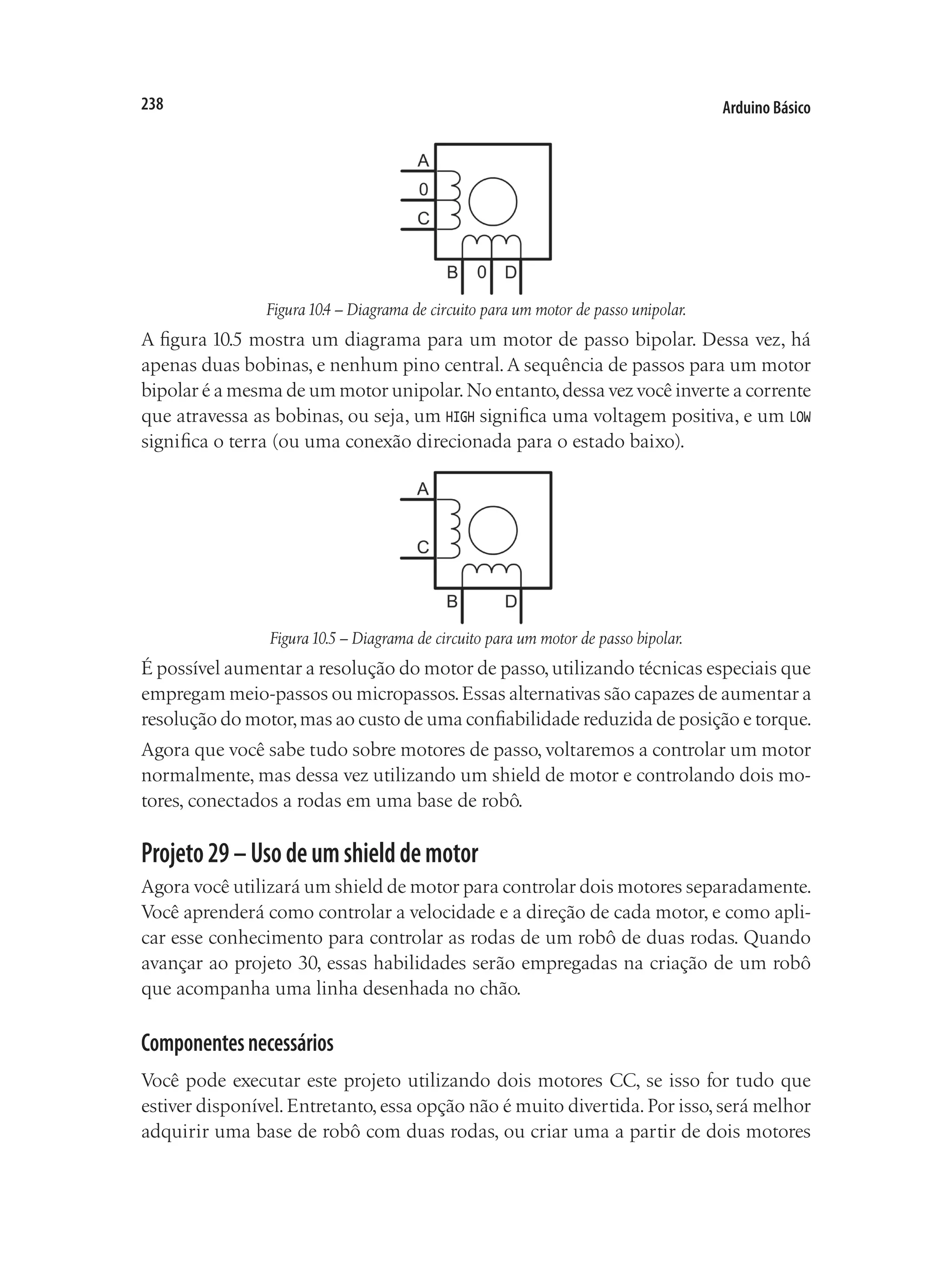 Arduino Básico
238
Figura10.4 – Diagrama de circuito para um motor de passo unipolar.
A figura 10.5 mostra um diagrama para um motor de passo bipolar. Dessa vez, há
apenas duas bobinas, e nenhum pino central.A sequência de passos para um motor
bipolar é a mesma de um motor unipolar.No entanto,dessa vez você inverte a corrente
que atravessa as bobinas, ou seja, um HIGH significa uma voltagem positiva, e um LOW
significa o terra (ou uma conexão direcionada para o estado baixo).
Figura10.5 – Diagrama de circuito para um motor de passo bipolar.
É possível aumentar a resolução do motor de passo,utilizando técnicas especiais que
empregam meio-passos ou micropassos.Essas alternativas são capazes de aumentar a
resolução do motor,mas ao custo de uma confiabilidade reduzida de posição e torque.
Agora que você sabe tudo sobre motores de passo, voltaremos a controlar um motor
normalmente, mas dessa vez utilizando um shield de motor e controlando dois mo-
tores, conectados a rodas em uma base de robô.
Projeto29–Usodeumshielddemotor
Agora você utilizará um shield de motor para controlar dois motores separadamente.
Você aprenderá como controlar a velocidade e a direção de cada motor, e como apli-
car esse conhecimento para controlar as rodas de um robô de duas rodas. Quando
avançar ao projeto 30, essas habilidades serão empregadas na criação de um robô
que acompanha uma linha desenhada no chão.
Componentesnecessários
Você pode executar este projeto utilizando dois motores CC, se isso for tudo que
estiver disponível.Entretanto,essa opção não é muito divertida.Por isso,será melhor
adquirir uma base de robô com duas rodas, ou criar uma a partir de dois motores
 