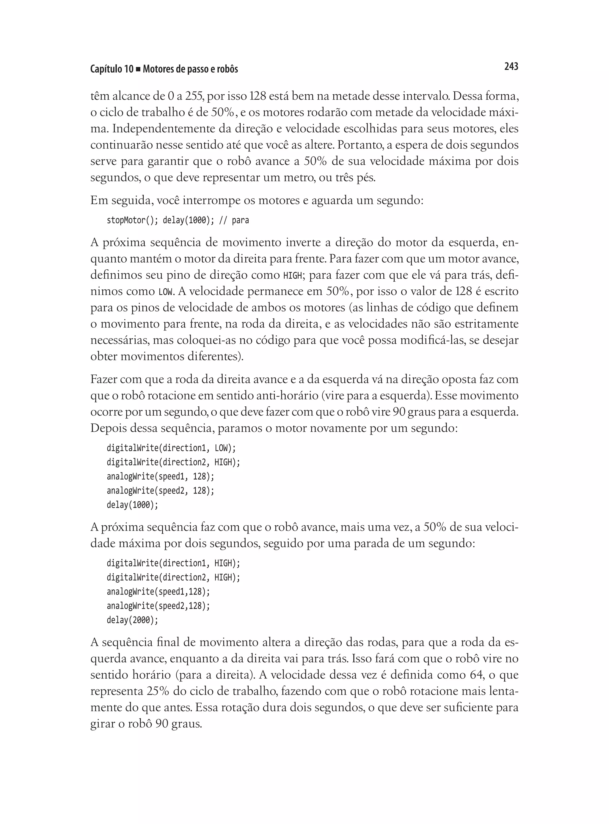 243
Capítulo 10 ■ Motores de passo e robôs
têm alcance de 0 a 255,por isso128 está bem na metade desse intervalo.Dessa forma,
o ciclo de trabalho é de 50%, e os motores rodarão com metade da velocidade máxi-
ma. Independentemente da direção e velocidade escolhidas para seus motores, eles
continuarão nesse sentido até que você as altere. Portanto, a espera de dois segundos
serve para garantir que o robô avance a 50% de sua velocidade máxima por dois
segundos, o que deve representar um metro, ou três pés.
Em seguida, você interrompe os motores e aguarda um segundo:
stopMotor(); delay(1000); // para
A próxima sequência de movimento inverte a direção do motor da esquerda, en-
quanto mantém o motor da direita para frente.Para fazer com que um motor avance,
definimos seu pino de direção como HIGH; para fazer com que ele vá para trás, defi-
nimos como LOW. A velocidade permanece em 50%, por isso o valor de 128 é escrito
para os pinos de velocidade de ambos os motores (as linhas de código que definem
o movimento para frente, na roda da direita, e as velocidades não são estritamente
necessárias, mas coloquei-as no código para que você possa modificá-las, se desejar
obter movimentos diferentes).
Fazer com que a roda da direita avance e a da esquerda vá na direção oposta faz com
que o robô rotacione em sentido anti-horário (vire para a esquerda).Esse movimento
ocorre por um segundo,o que deve fazer com que o robô vire 90 graus para a esquerda.
Depois dessa sequência, paramos o motor novamente por um segundo:
digitalWrite(direction1, LOW);
digitalWrite(direction2, HIGH);
analogWrite(speed1, 128);
analogWrite(speed2, 128);
delay(1000);
A próxima sequência faz com que o robô avance, mais uma vez, a 50% de sua veloci-
dade máxima por dois segundos, seguido por uma parada de um segundo:
digitalWrite(direction1, HIGH);
digitalWrite(direction2, HIGH);
analogWrite(speed1,128);
analogWrite(speed2,128);
delay(2000);
A sequência final de movimento altera a direção das rodas, para que a roda da es-
querda avance, enquanto a da direita vai para trás. Isso fará com que o robô vire no
sentido horário (para a direita). A velocidade dessa vez é definida como 64, o que
representa 25% do ciclo de trabalho, fazendo com que o robô rotacione mais lenta-
mente do que antes. Essa rotação dura dois segundos, o que deve ser suficiente para
girar o robô 90 graus.
 
