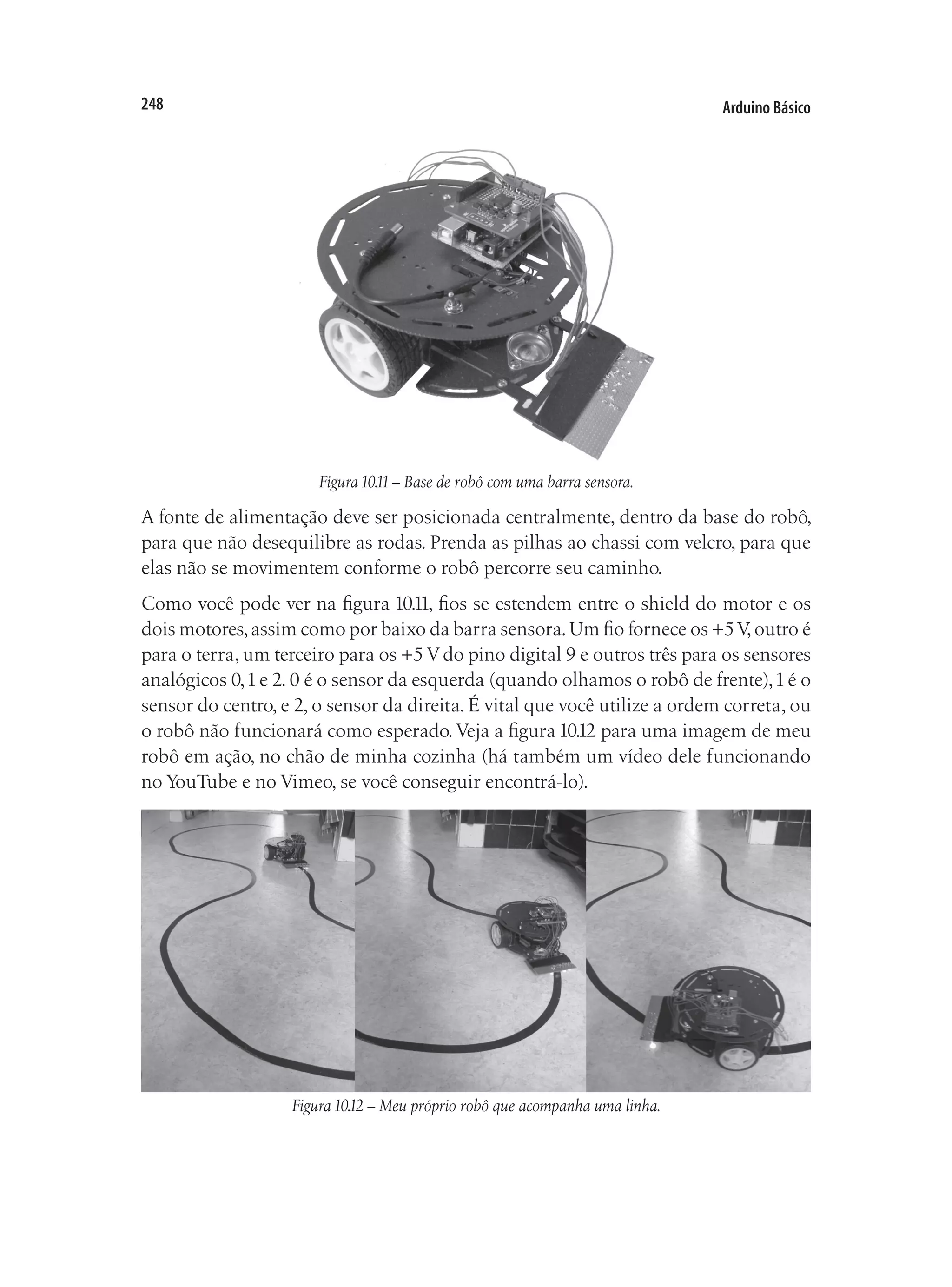 Arduino Básico
248
Figura10.11– Base de robô com uma barra sensora.
A fonte de alimentação deve ser posicionada centralmente, dentro da base do robô,
para que não desequilibre as rodas. Prenda as pilhas ao chassi com velcro, para que
elas não se movimentem conforme o robô percorre seu caminho.
Como você pode ver na figura 10.11, fios se estendem entre o shield do motor e os
dois motores,assim como por baixo da barra sensora.Um fio fornece os +5V,outro é
para o terra, um terceiro para os +5 V do pino digital 9 e outros três para os sensores
analógicos 0,1e 2. 0 é o sensor da esquerda (quando olhamos o robô de frente),1é o
sensor do centro, e 2, o sensor da direita. É vital que você utilize a ordem correta, ou
o robô não funcionará como esperado.Veja a figura 10.12 para uma imagem de meu
robô em ação, no chão de minha cozinha (há também um vídeo dele funcionando
no YouTube e no Vimeo, se você conseguir encontrá-lo).
Figura10.12 – Meu próprio robô que acompanha uma linha.
 